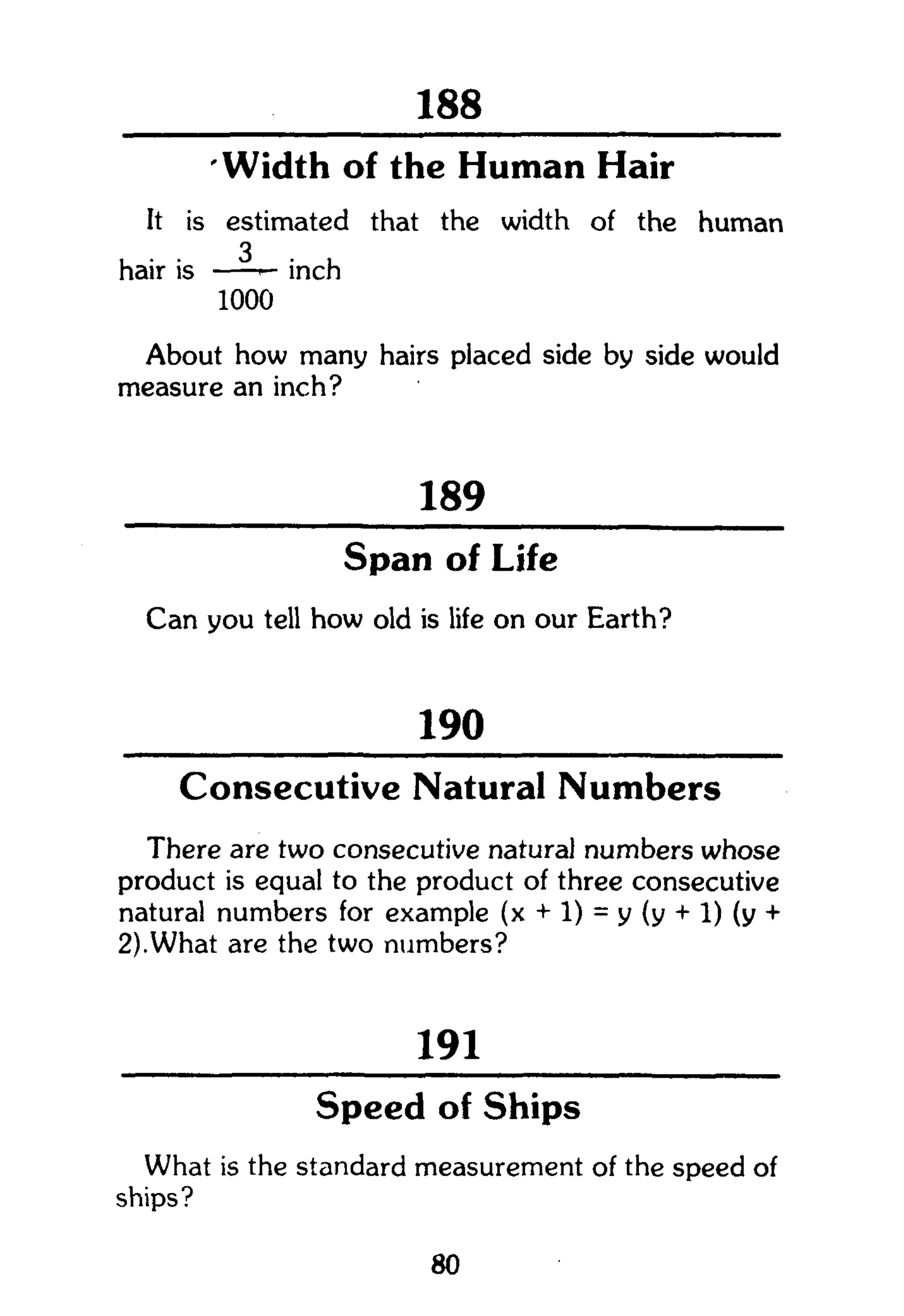 301
Width of the Human Hair
It is estimated that the width of the human
hair is inch
1000
About how many hairs placed side by side would
measure an inch?
189
Span of Life
Can you tell how old is life on our Earth?
190
Consecutive Natural Numbers
There are two consecutive natural numbers whose
product is equal to the product of three consecutive
natural numbers for example (x + 1) = y (y + 1) (y +
2).What are the two numbers?
191
Speed of Ships
What is the standard measurement of the speed of
ships?
80
 
