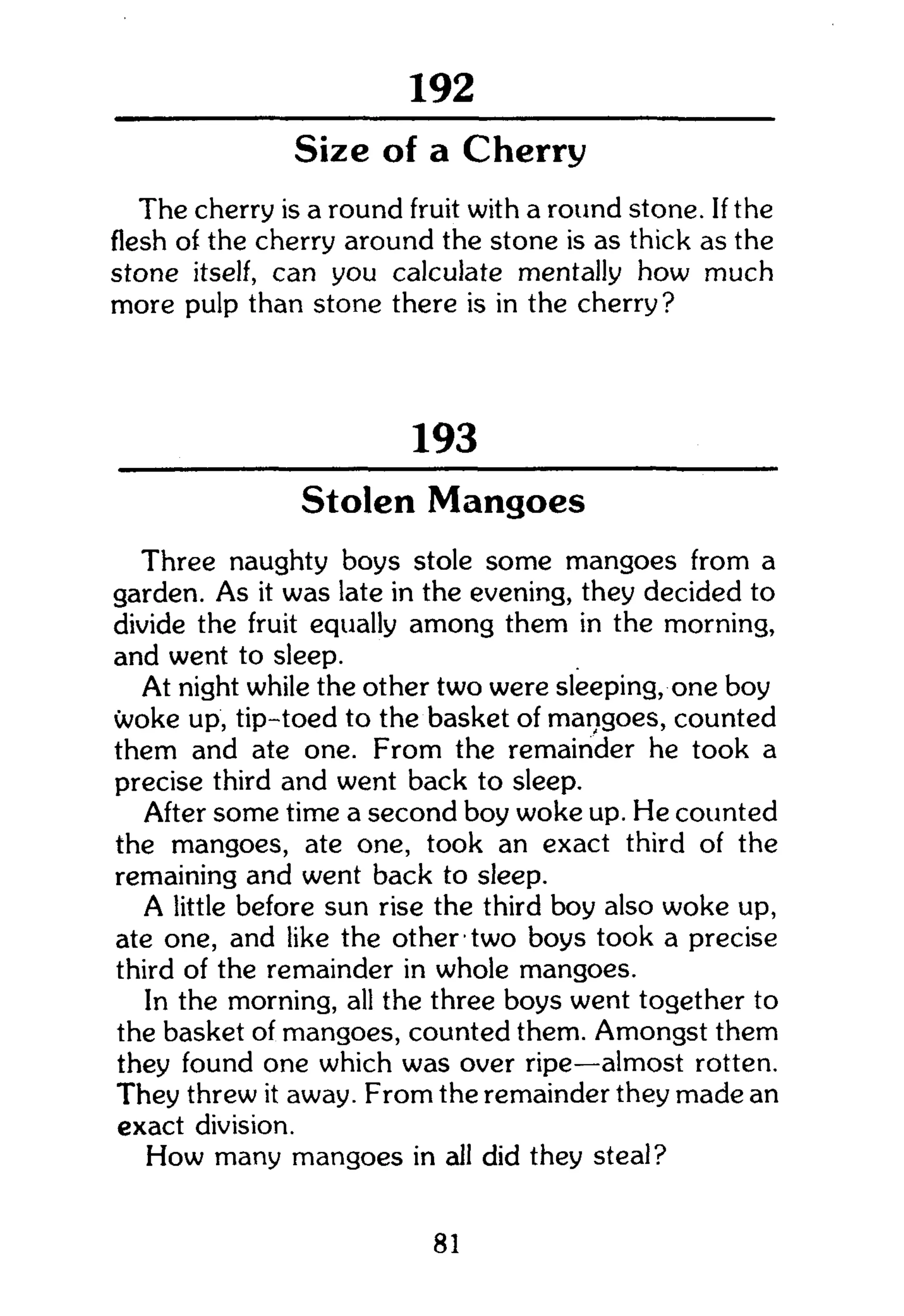301
Size of a Cherry
The cherry is a round fruit with a round stone. If the
flesh of the cherry around the stone is as thick as the
stone itself, can you calculate mentally how much
more pulp than stone there is in the cherry?
193
Stolen Mangoes
Three naughty boys stole some mangoes from a
garden. As it was late in the evening, they decided to
divide the fruit equally among them in the morning,
and went to sleep.
At night while the other two were sleeping, one boy
woke up, tip-toed to the basket of mangoes, counted
them and ate one. From the remainder he took a
precise third and went back to sleep.
After some time a second boy woke up. He counted
the mangoes, ate one, took an exact third of the
remaining and went back to sleep.
A little before sun rise the third boy also woke up,
ate one, and like the other two boys took a precise
third of the remainder in whole mangoes.
In the morning, all the three boys went together to
the basket of mangoes, counted them. Amongst them
they found one which was over ripe—almost rotten.
They threw it away. From the remainder they made an
exact division.
How many mangoes in all did they steal?
81
 