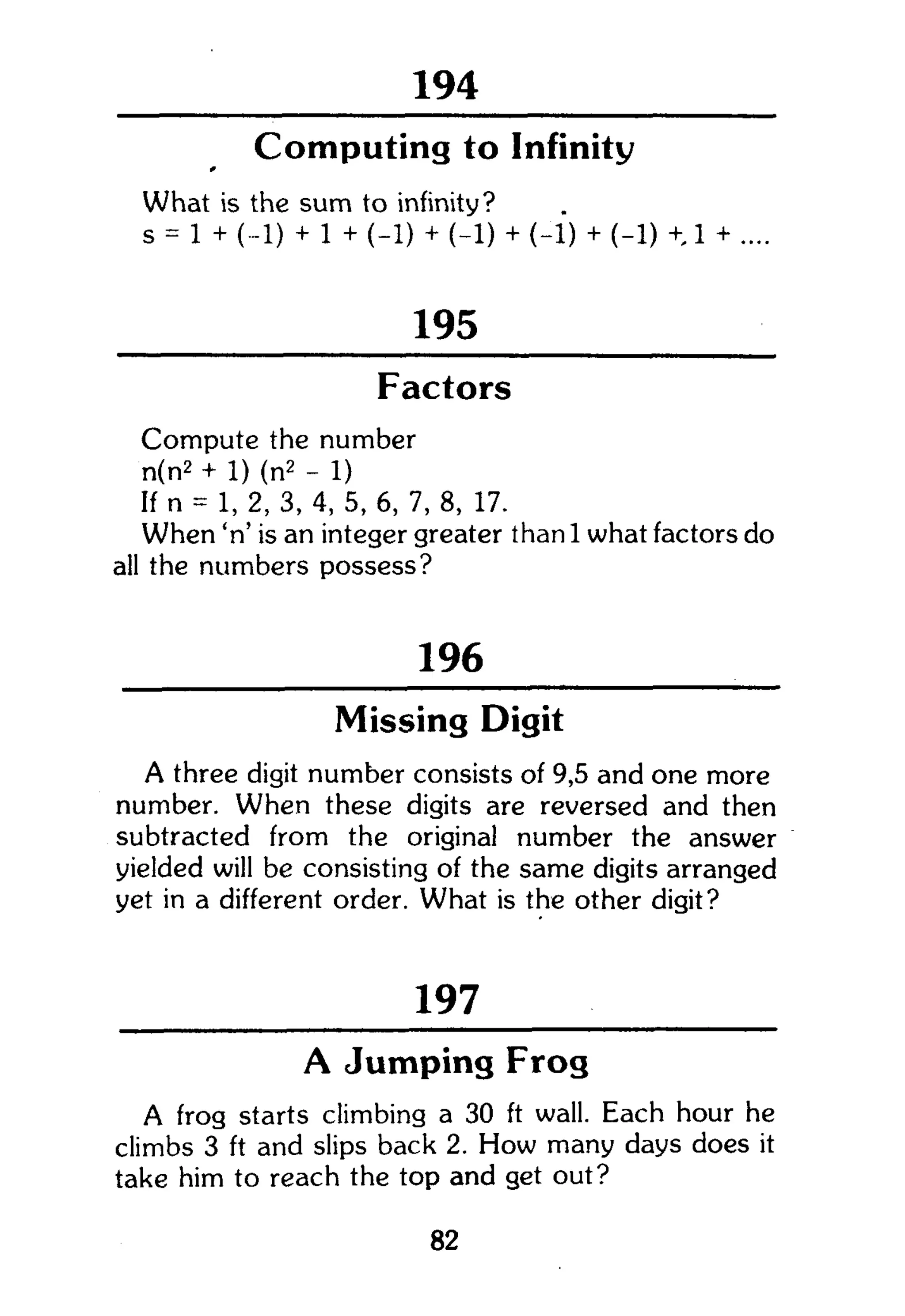 258
Computing to Infinity
What is the sum to infinity?
s = 1 + (-1) + 1 + (-1) + (-1) + (-1) + (-1) + 1 + ....
195
Factors
Compute the number
n(n2
+ 1) (n2
- 1)
If n = 1, 2, 3, 4, 5, 6, 7, 8, 17.
When 'n' is an integer greater than 1 what factors do
all the numbers possess?
196
Missing Digit
A three digit number consists of 9,5 and one more
number. When these digits are reversed and then
subtracted from the original number the answer
yielded will be consisting of the same digits arranged
yet in a different order. What is the other digit?
197
A Jumping Frog
A frog starts climbing a 30 ft wall. Each hour he
climbs 3 ft and slips back 2. How many days does it
take him to reach the top and get out?
82
 