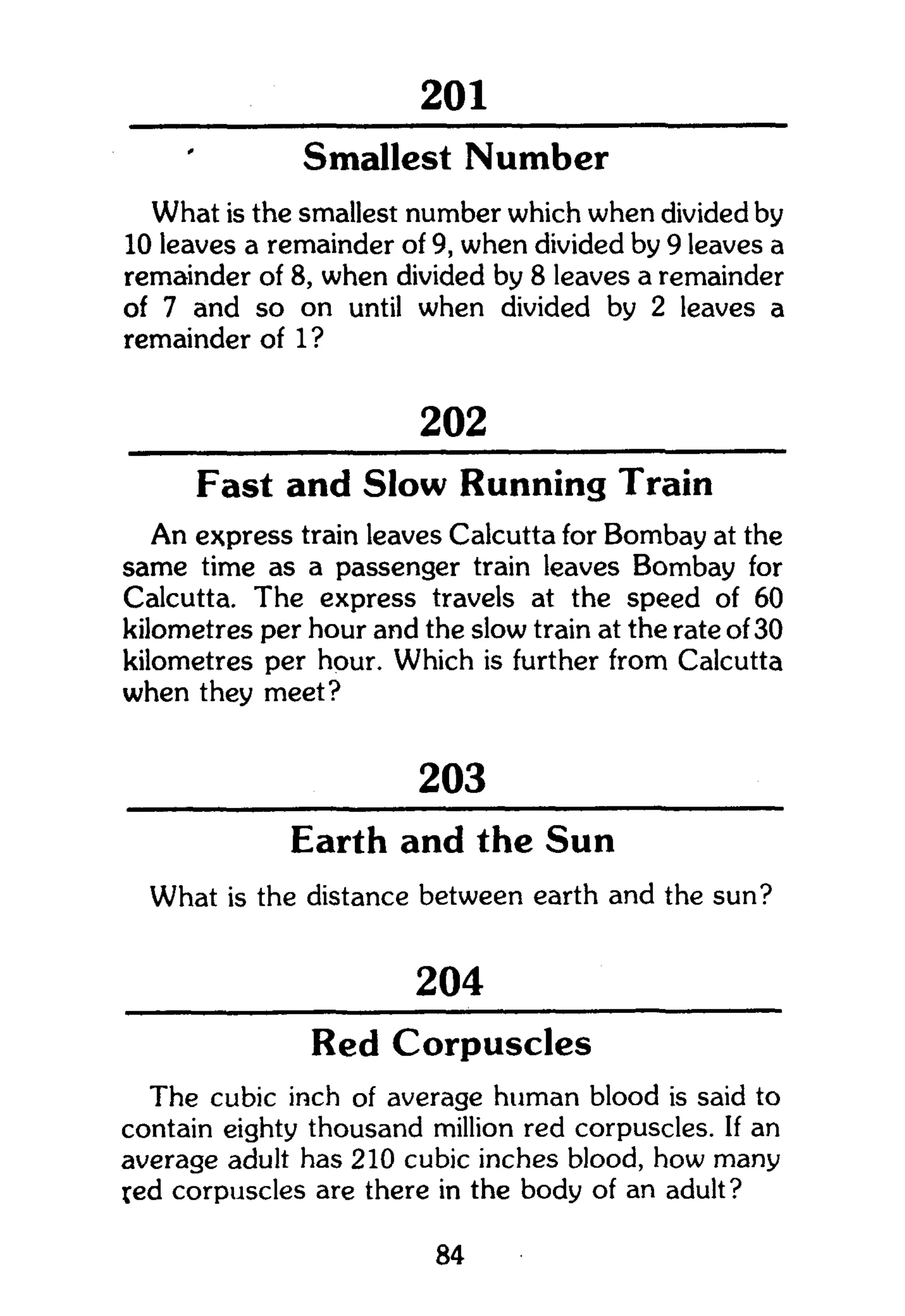 301
Smallest Number
What is the smallest number which when divided by
10 leaves a remainder of 9, when divided by 9 leaves a
remainder of 8, when divided by 8 leaves a remainder
of 7 and so on until when divided by 2 leaves a
remainder of 1 ?
202
Fast and Slow Running Train
An express train leaves Calcutta for Bombay at the
same time as a passenger train leaves Bombay for
Calcutta. The express travels at the speed of 60
kilometres per hour and the slow train at the rate of 30
kilometres per hour. Which is further from Calcutta
when they meet?
203
Earth and the Sun
What is the distance between earth and the sun?
204
Red Corpuscles
The cubic inch of average human blood is said to
contain eighty thousand million red corpuscles. If an
average adult has 210 cubic inches blood, how many
led corpuscles are there in the body of an adult?
84
 