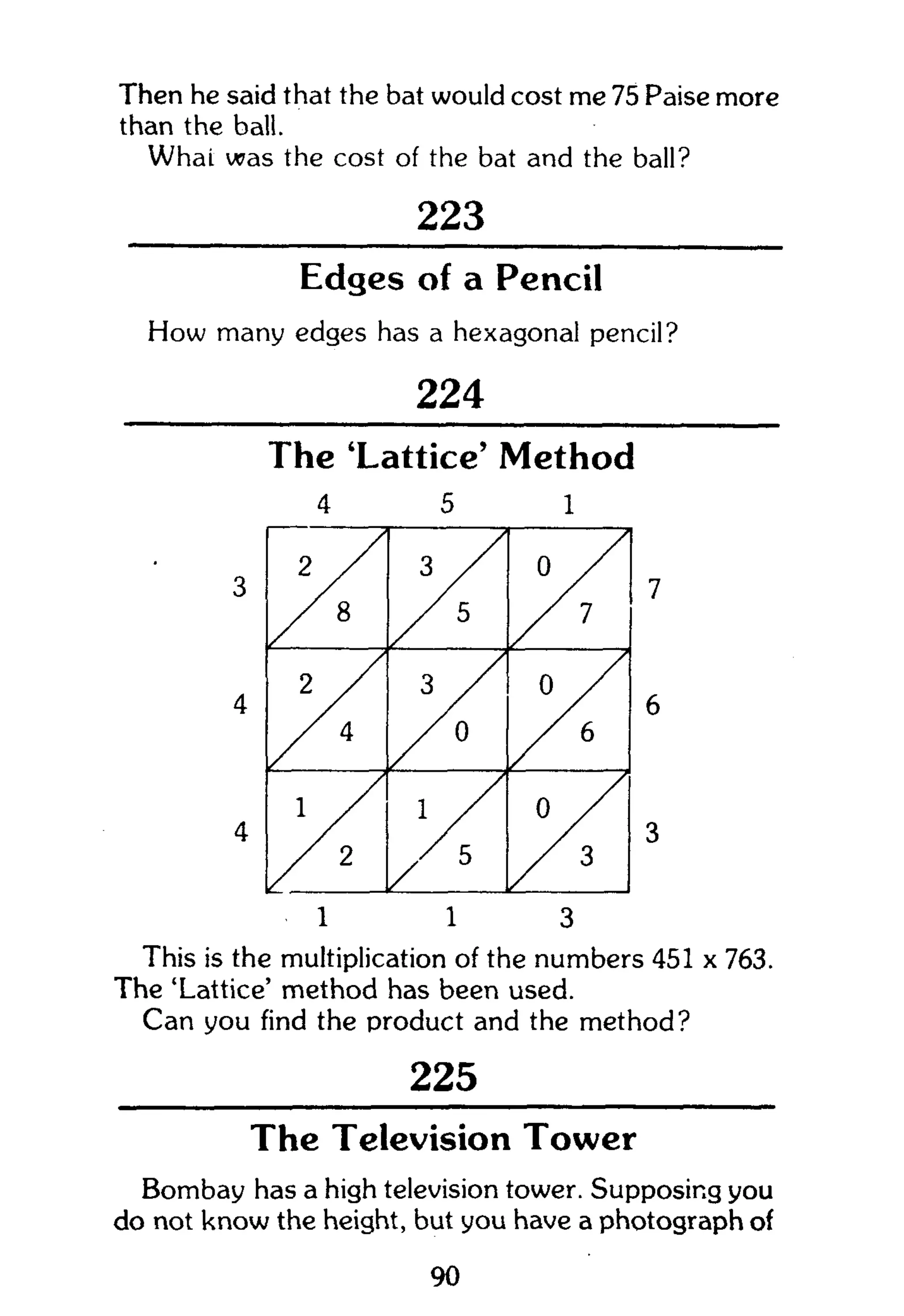 Then he said that the bat would cost me 75 Paise more
than the ball.
Whai was the cost of the bat and the ball?
223
Edges of a Pencil
How many edges has a hexagonal pencil?
224
The 'Lattice' Method
4 5 1
2
8
3 / /
5
o
7
2
/ / 4
3 / /
3
0 / /
6
1 / /
2
1
K 5
0
3
1 1 3
This is the multiplication of the numbers 451 x 763.
The 'Lattice' method has been used.
Can you find the product and the method?
225
The Television Tower
Bombay has a high television tower. Supposing you
do not know the height, but you have a photograph of
90
 