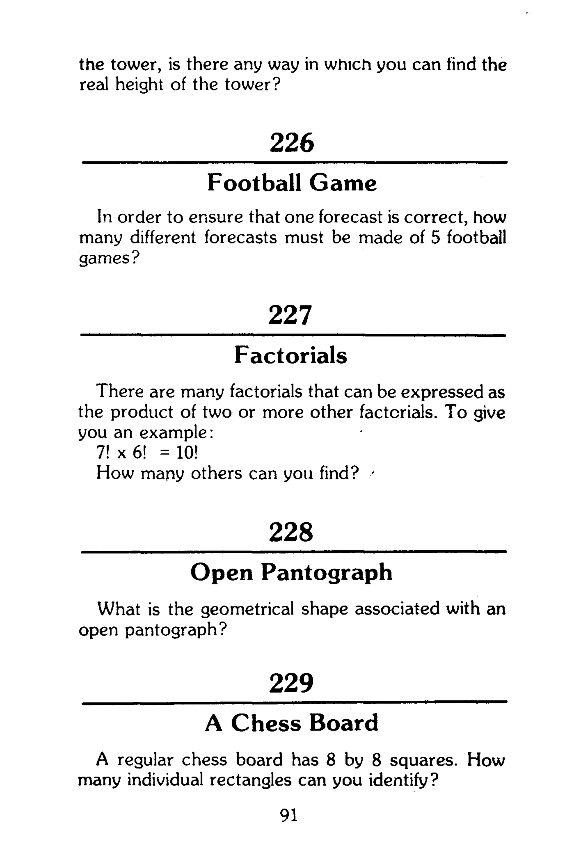 the tower, is there any way in which you can find the
real height of the tower?
226
Football Game
In order to ensure that one forecast is correct, how
many different forecasts must be made of 5 football
games?
227
Factorials
There are many factorials that can be expressed as
the product of two or more other factorials. To give
you an example:
7! x 6! = 10!
How many others can you find? '
228
Open Pantograph
What is the geometrical shape associated with an
open pantograph?
229
A Chess Board
A regular chess board has 8 by 8 squares. How
many individual rectangles can you identify?
91
 