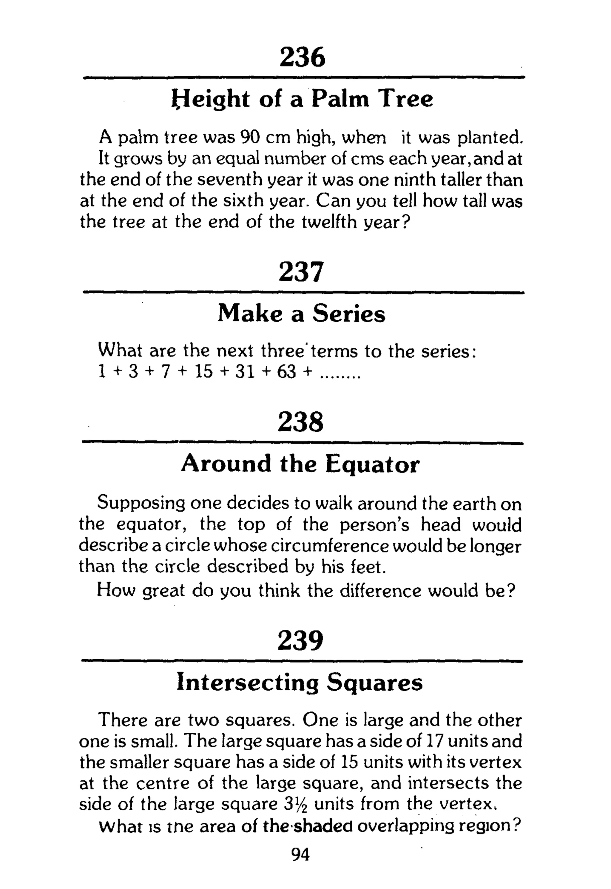 301
Height of a Palm Tree
A palm tree was 90 cm high, when it was planted.
It grows by an equal number of cms each year,and at
the end of the seventh year it was one ninth taller than
at the end of the sixth year. Can you tell how tall was
the tree at the end of the twelfth year?
237
Make a Series
What are the next three'terms to the series:
1 + 3 + 7 + 15 + 31 + 63 +
238
Around the Equator
Supposing one decides to walk around the earth on
the equator, the top of the person's head would
describe a circle whose circumference would be longer
than the circle described by his feet.
How great do you think the difference would be?
239
Intersecting Squares
There are two squares. One is large and the other
one is small. The large square has a side of 17 units and
the smaller square has a side of 15 units with its vertex
at the centre of the large square, and intersects the
side of the large square 3]/2 units from the vertex.
What is the area of the shaded overlapping region?
94
 