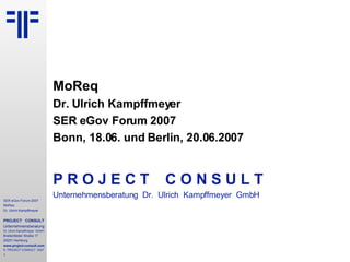 MoReq Dr. Ulrich Kampffmeyer SER eGov Forum 2007 Bonn, 18.06. und Berlin, 20.06.2007 P R O J E C T   C O N S U L T Unternehmensberatung  Dr.  Ulrich  Kampffmeyer  GmbH 