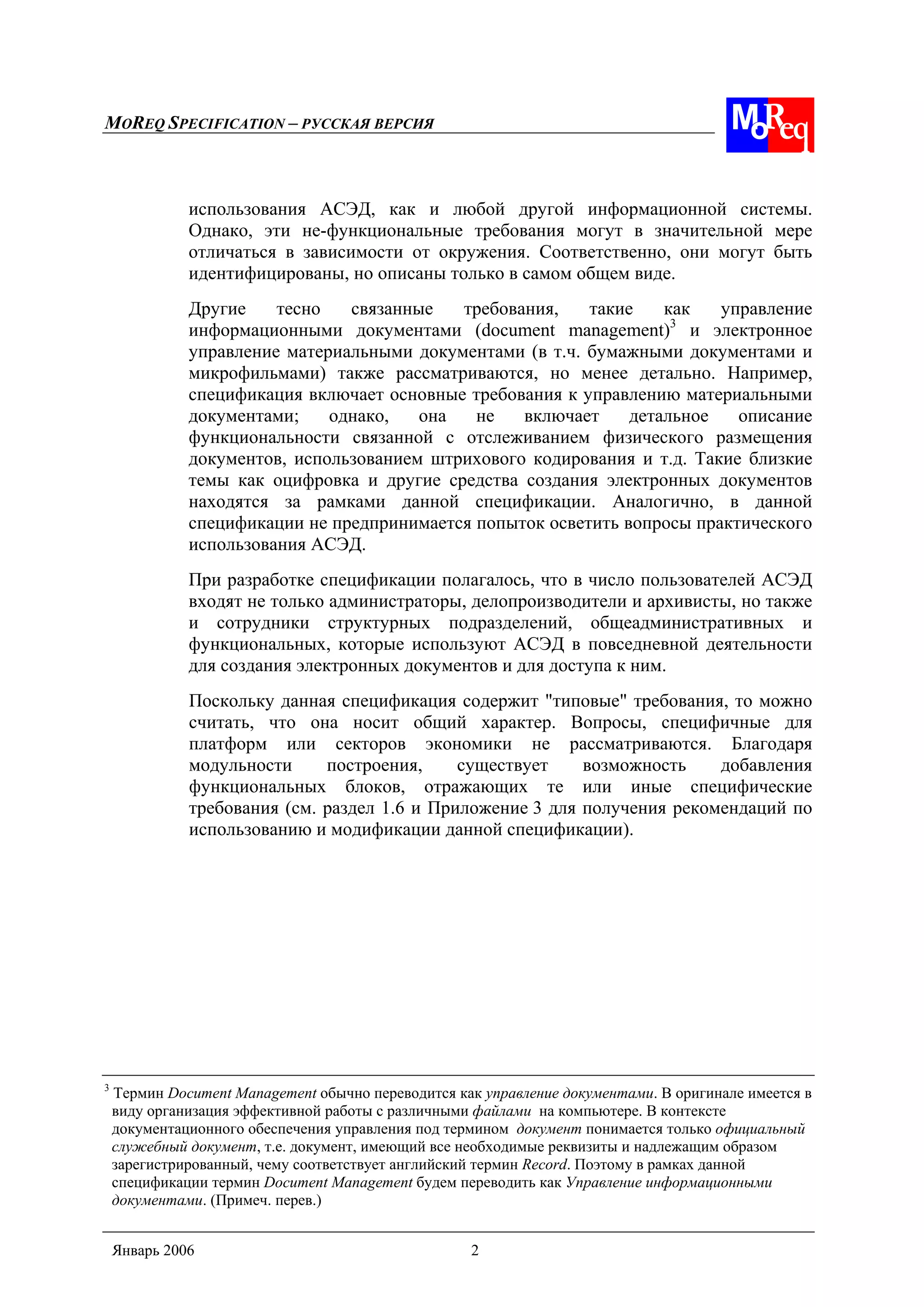 MOREQ SPECIFICATION – РУССКАЯ ВЕРСИЯ
Январь 2006 2
использования АСЭД, как и любой другой информационной системы.
Однако, эти не-функциональные требования могут в значительной мере
отличаться в зависимости от окружения. Соответственно, они могут быть
идентифицированы, но описаны только в самом общем виде.
Другие тесно связанные требования, такие как управление
информационными документами (document management)3
и электронное
управление материальными документами (в т.ч. бумажными документами и
микрофильмами) также рассматриваются, но менее детально. Например,
спецификация включает основные требования к управлению материальными
документами; однако, она не включает детальное описание
функциональности связанной с отслеживанием физического размещения
документов, использованием штрихового кодирования и т.д. Такие близкие
темы как оцифровка и другие средства создания электронных документов
находятся за рамками данной спецификации. Аналогично, в данной
спецификации не предпринимается попыток осветить вопросы практического
использования АСЭД.
При разработке спецификации полагалось, что в число пользователей АСЭД
входят не только администраторы, делопроизводители и архивисты, но также
и сотрудники структурных подразделений, общеадминистративных и
функциональных, которые используют АСЭД в повседневной деятельности
для создания электронных документов и для доступа к ним.
Поскольку данная спецификация содержит "типовые" требования, то можно
считать, что она носит общий характер. Вопросы, специфичные для
платформ или секторов экономики не рассматриваются. Благодаря
модульности построения, существует возможность добавления
функциональных блоков, отражающих те или иные специфические
требования (см. раздел 1.6 и Приложение 3 для получения рекомендаций по
использованию и модификации данной спецификации).
3
Термин Document Management обычно переводится как управление документами. В оригинале имеется в
виду организация эффективной работы с различными файлами на компьютере. В контексте
документационного обеспечения управления под термином документ понимается только официальный
служебный документ, т.е. документ, имеющий все необходимые реквизиты и надлежащим образом
зарегистрированный, чему соответствует английский термин Record. Поэтому в рамках данной
спецификации термин Document Management будем переводить как Управление информационными
документами. (Примеч. перев.)
 