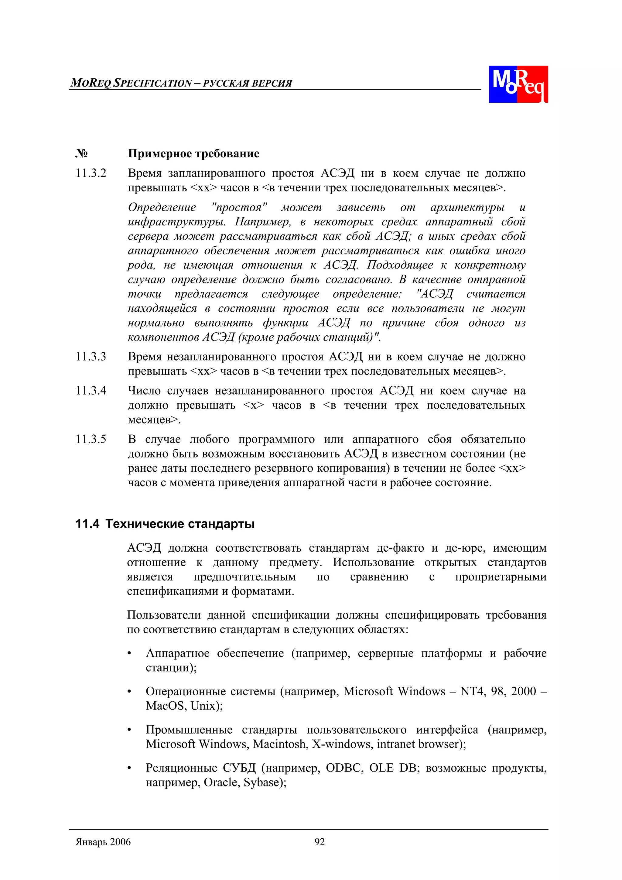 MOREQ SPECIFICATION – РУССКАЯ ВЕРСИЯ
Январь 2006 92
№ Примерное требование
11.3.2 Время запланированного простоя АСЭД ни в коем случае не должно
превышать <xx> часов в <в течении трех последовательных месяцев>.
Определение "простоя" может зависеть от архитектуры и
инфраструктуры. Например, в некоторых средах аппаратный сбой
сервера может рассматриваться как сбой АСЭД; в иных средах сбой
аппаратного обеспечения может рассматриваться как ошибка иного
рода, не имеющая отношения к АСЭД. Подходящее к конкретному
случаю определение должно быть согласовано. В качестве отправной
точки предлагается следующее определение: "АСЭД считается
находящейся в состоянии простоя если все пользователи не могут
нормально выполнять функции АСЭД по причине сбоя одного из
компонентов АСЭД (кроме рабочих станций)".
11.3.3 Время незапланированного простоя АСЭД ни в коем случае не должно
превышать <xx> часов в <в течении трех последовательных месяцев>.
11.3.4 Число случаев незапланированного простоя АСЭД ни коем случае на
должно превышать <x> часов в <в течении трех последовательных
месяцев>.
11.3.5 В случае любого программного или аппаратного сбоя обязательно
должно быть возможным восстановить АСЭД в известном состоянии (не
ранее даты последнего резервного копирования) в течении не более <xx>
часов с момента приведения аппаратной части в рабочее состояние.
11.4 Технические стандарты
АСЭД должна соответствовать стандартам де-факто и де-юре, имеющим
отношение к данному предмету. Использование открытых стандартов
является предпочтительным по сравнению с проприетарными
спецификациями и форматами.
Пользователи данной спецификации должны специфицировать требования
по соответствию стандартам в следующих областях:
• Аппаратное обеспечение (например, серверные платформы и рабочие
станции);
• Операционные системы (например, Microsoft Windows – NT4, 98, 2000 –
MacOS, Unix);
• Промышленные стандарты пользовательского интерфейса (например,
Microsoft Windows, Macintosh, X-windows, intranet browser);
• Реляционные СУБД (например, ODBC, OLE DB; возможные продукты,
например, Oracle, Sybase);
 