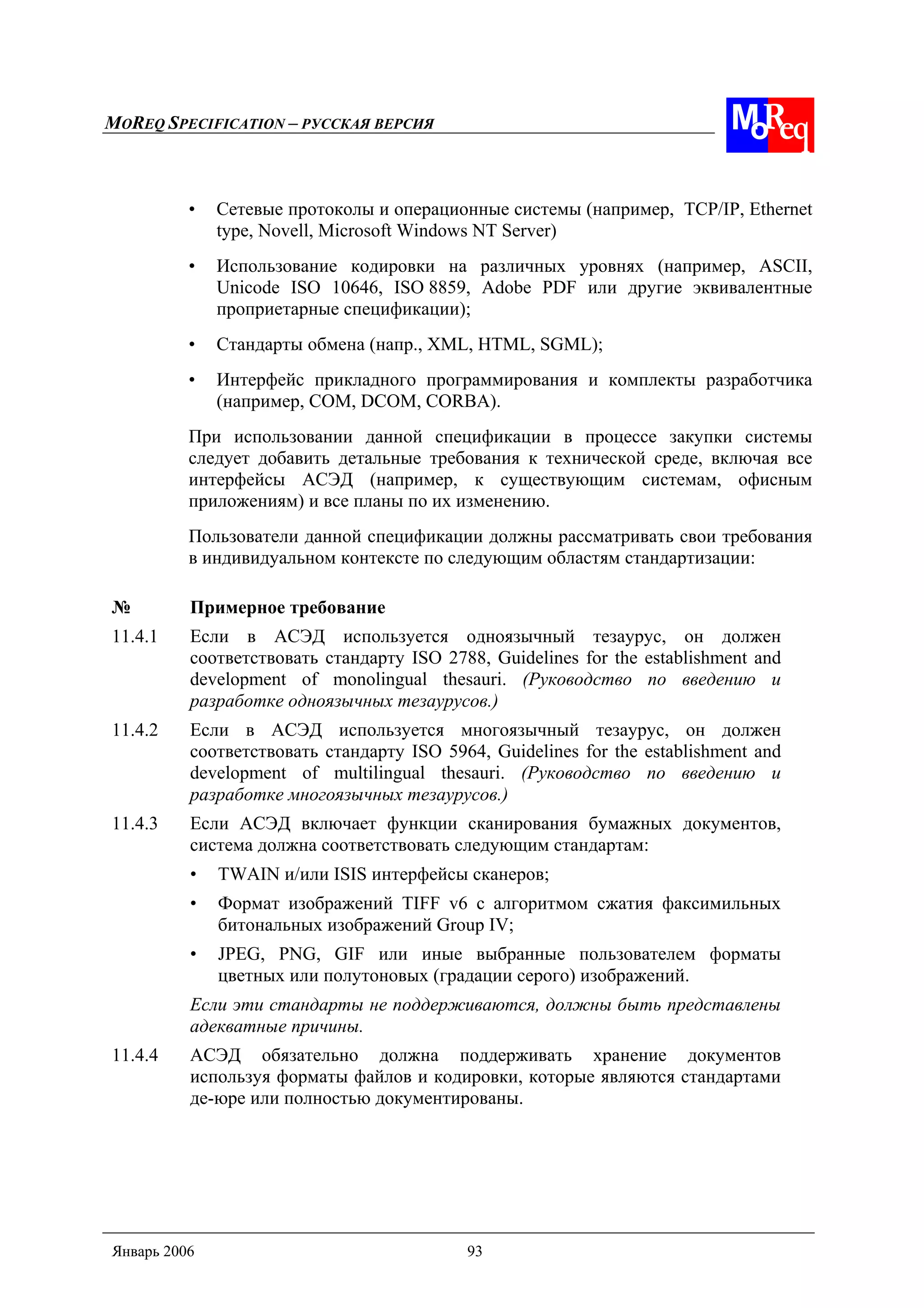 MOREQ SPECIFICATION – РУССКАЯ ВЕРСИЯ
Январь 2006 93
• Сетевые протоколы и операционные системы (например, TCP/IP, Ethernet
type, Novell, Microsoft Windows NT Server)
• Использование кодировки на различных уровнях (например, ASCII,
Unicode ISO 10646, ISO 8859, Adobe PDF или другие эквивалентные
проприетарные спецификации);
• Стандарты обмена (напр., XML, HTML, SGML);
• Интерфейс прикладного программирования и комплекты разработчика
(например, COM, DCOM, CORBA).
При использовании данной спецификации в процессе закупки системы
следует добавить детальные требования к технической среде, включая все
интерфейсы АСЭД (например, к существующим системам, офисным
приложениям) и все планы по их изменению.
Пользователи данной спецификации должны рассматривать свои требования
в индивидуальном контексте по следующим областям стандартизации:
№ Примерное требование
11.4.1 Если в АСЭД используется одноязычный тезаурус, он должен
соответствовать стандарту ISO 2788, Guidelines for the establishment and
development of monolingual thesauri. (Руководство по введению и
разработке одноязычных тезаурусов.)
11.4.2 Если в АСЭД используется многоязычный тезаурус, он должен
соответствовать стандарту ISO 5964, Guidelines for the establishment and
development of multilingual thesauri. (Руководство по введению и
разработке многоязычных тезаурусов.)
11.4.3 Если АСЭД включает функции сканирования бумажных документов,
система должна соответствовать следующим стандартам:
• TWAIN и/или ISIS интерфейсы сканеров;
• Формат изображений TIFF v6 с алгоритмом сжатия факсимильных
битональных изображений Group IV;
• JPEG, PNG, GIF или иные выбранные пользователем форматы
цветных или полутоновых (градации серого) изображений.
Если эти стандарты не поддерживаются, должны быть представлены
адекватные причины.
11.4.4 АСЭД обязательно должна поддерживать хранение документов
используя форматы файлов и кодировки, которые являются стандартами
де-юре или полностью документированы.
 