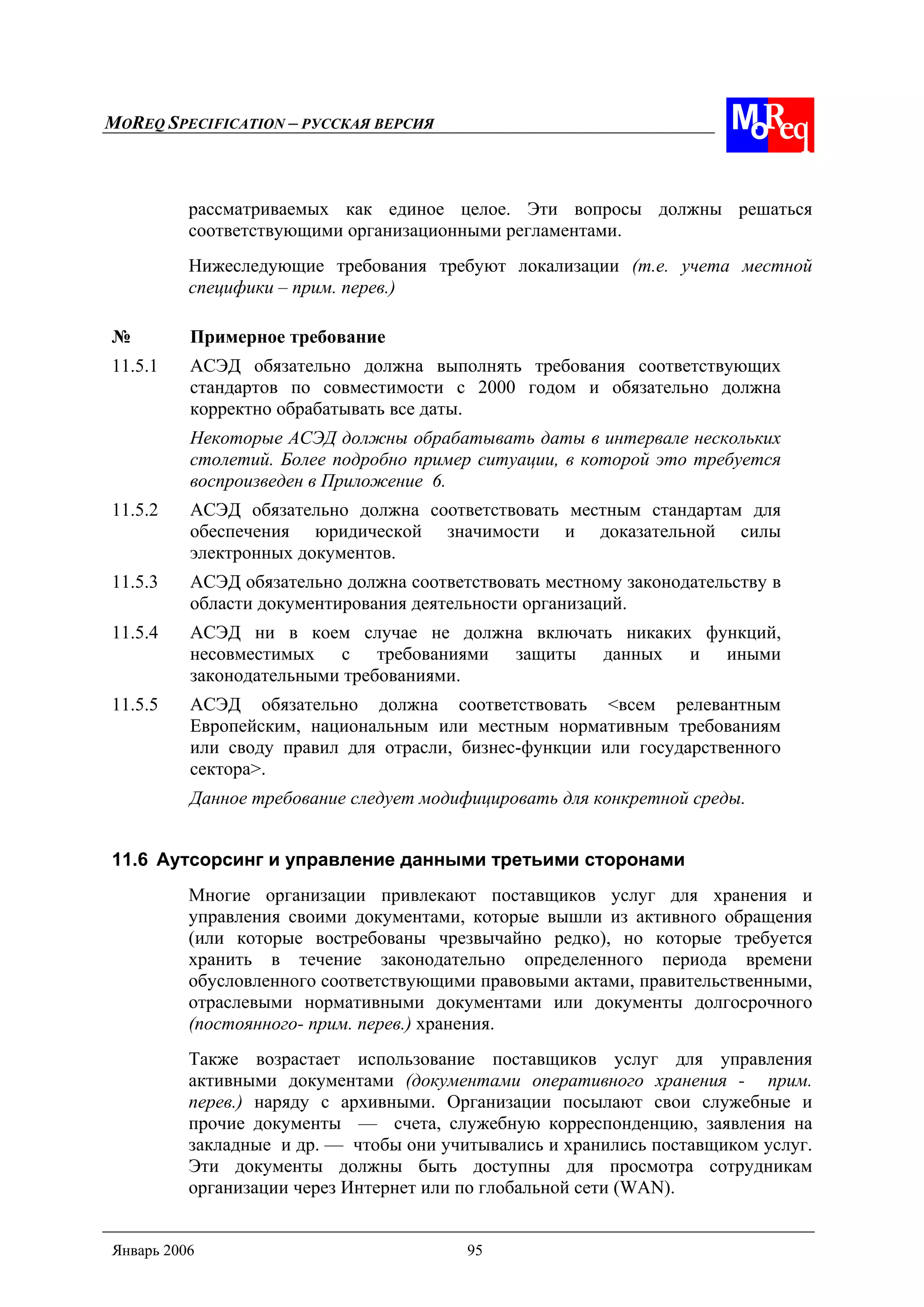 MOREQ SPECIFICATION – РУССКАЯ ВЕРСИЯ
Январь 2006 95
рассматриваемых как единое целое. Эти вопросы должны решаться
соответствующими организационными регламентами.
Нижеследующие требования требуют локализации (т.е. учета местной
специфики – прим. перев.)
№ Примерное требование
11.5.1 АСЭД обязательно должна выполнять требования соответствующих
стандартов по совместимости с 2000 годом и обязательно должна
корректно обрабатывать все даты.
Некоторые АСЭД должны обрабатывать даты в интервале нескольких
столетий. Более подробно пример ситуации, в которой это требуется
воспроизведен в Приложение 6.
11.5.2 АСЭД обязательно должна соответствовать местным стандартам для
обеспечения юридической значимости и доказательной силы
электронных документов.
11.5.3 АСЭД обязательно должна соответствовать местному законодательству в
области документирования деятельности организаций.
11.5.4 АСЭД ни в коем случае не должна включать никаких функций,
несовместимых с требованиями защиты данных и иными
законодательными требованиями.
11.5.5 АСЭД обязательно должна соответствовать <всем релевантным
Европейским, национальным или местным нормативным требованиям
или своду правил для отрасли, бизнес-функции или государственного
сектора>.
Данное требование следует модифицировать для конкретной среды.
11.6 Аутсорсинг и управление данными третьими сторонами
Многие организации привлекают поставщиков услуг для хранения и
управления своими документами, которые вышли из активного обращения
(или которые востребованы чрезвычайно редко), но которые требуется
хранить в течение законодательно определенного периода времени
обусловленного соответствующими правовыми актами, правительственными,
отраслевыми нормативными документами или документы долгосрочного
(постоянного- прим. перев.) хранения.
Также возрастает использование поставщиков услуг для управления
активными документами (документами оперативного хранения - прим.
перев.) наряду с архивными. Организации посылают свои служебные и
прочие документы — счета, служебную корреспонденцию, заявления на
закладные и др. — чтобы они учитывались и хранились поставщиком услуг.
Эти документы должны быть доступны для просмотра сотрудникам
организации через Интернет или по глобальной сети (WAN).
 