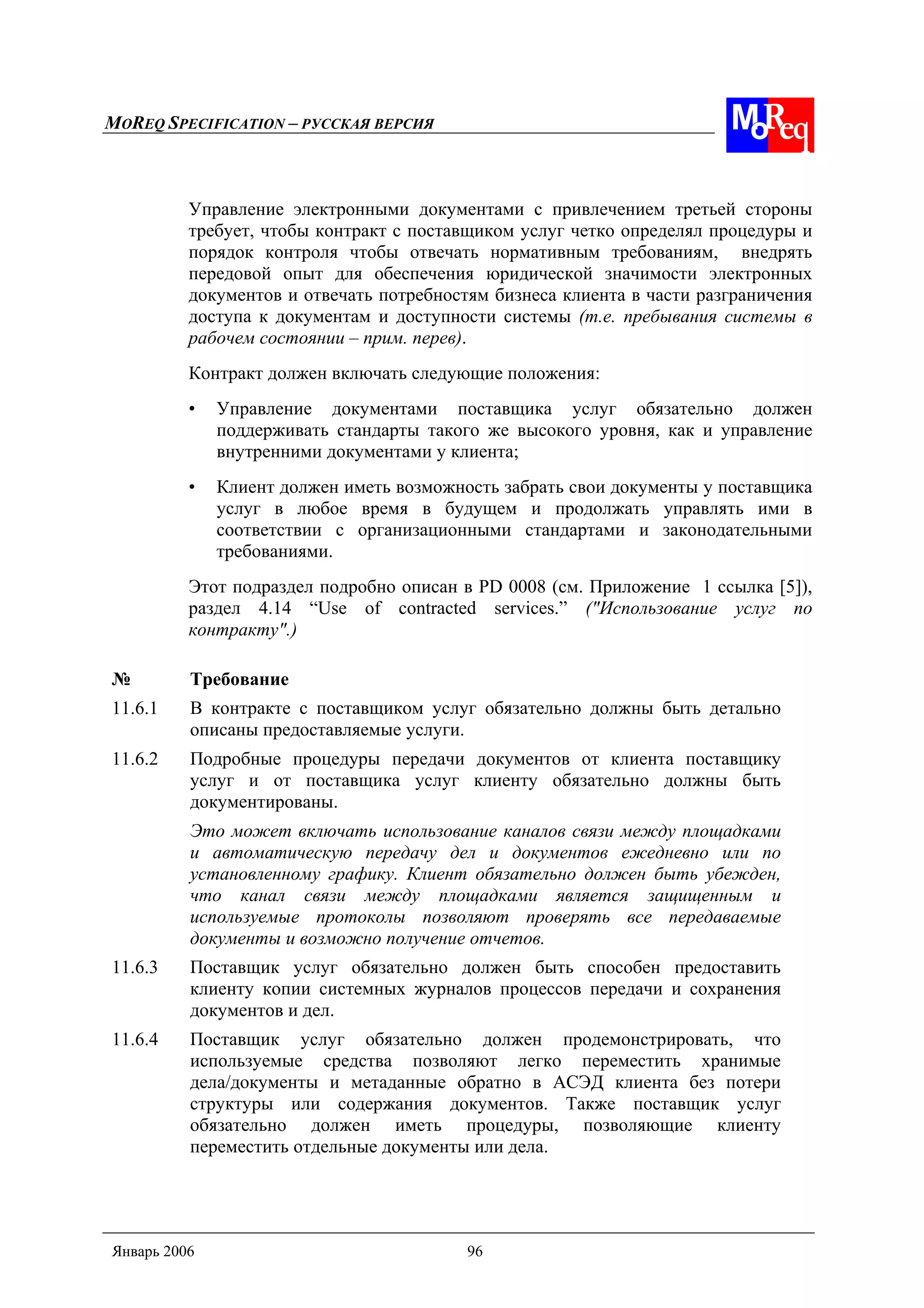MOREQ SPECIFICATION – РУССКАЯ ВЕРСИЯ
Январь 2006 96
Управление электронными документами с привлечением третьей стороны
требует, чтобы контракт с поставщиком услуг четко определял процедуры и
порядок контроля чтобы отвечать нормативным требованиям, внедрять
передовой опыт для обеспечения юридической значимости электронных
документов и отвечать потребностям бизнеса клиента в части разграничения
доступа к документам и доступности системы (т.е. пребывания системы в
рабочем состоянии – прим. перев).
Контракт должен включать следующие положения:
• Управление документами поставщика услуг обязательно должен
поддерживать стандарты такого же высокого уровня, как и управление
внутренними документами у клиента;
• Клиент должен иметь возможность забрать свои документы у поставщика
услуг в любое время в будущем и продолжать управлять ими в
соответствии с организационными стандартами и законодательными
требованиями.
Этот подраздел подробно описан в PD 0008 (см. Приложение 1 ссылка [5]),
раздел 4.14 “Use of contracted services.” ("Использование услуг по
контракту".)
№ Требование
11.6.1 В контракте с поставщиком услуг обязательно должны быть детально
описаны предоставляемые услуги.
11.6.2 Подробные процедуры передачи документов от клиента поставщику
услуг и от поставщика услуг клиенту обязательно должны быть
документированы.
Это может включать использование каналов связи между площадками
и автоматическую передачу дел и документов ежедневно или по
установленному графику. Клиент обязательно должен быть убежден,
что канал связи между площадками является защищенным и
используемые протоколы позволяют проверять все передаваемые
документы и возможно получение отчетов.
11.6.3 Поставщик услуг обязательно должен быть способен предоставить
клиенту копии системных журналов процессов передачи и сохранения
документов и дел.
11.6.4 Поставщик услуг обязательно должен продемонстрировать, что
используемые средства позволяют легко переместить хранимые
дела/документы и метаданные обратно в АСЭД клиента без потери
структуры или содержания документов. Также поставщик услуг
обязательно должен иметь процедуры, позволяющие клиенту
переместить отдельные документы или дела.
 