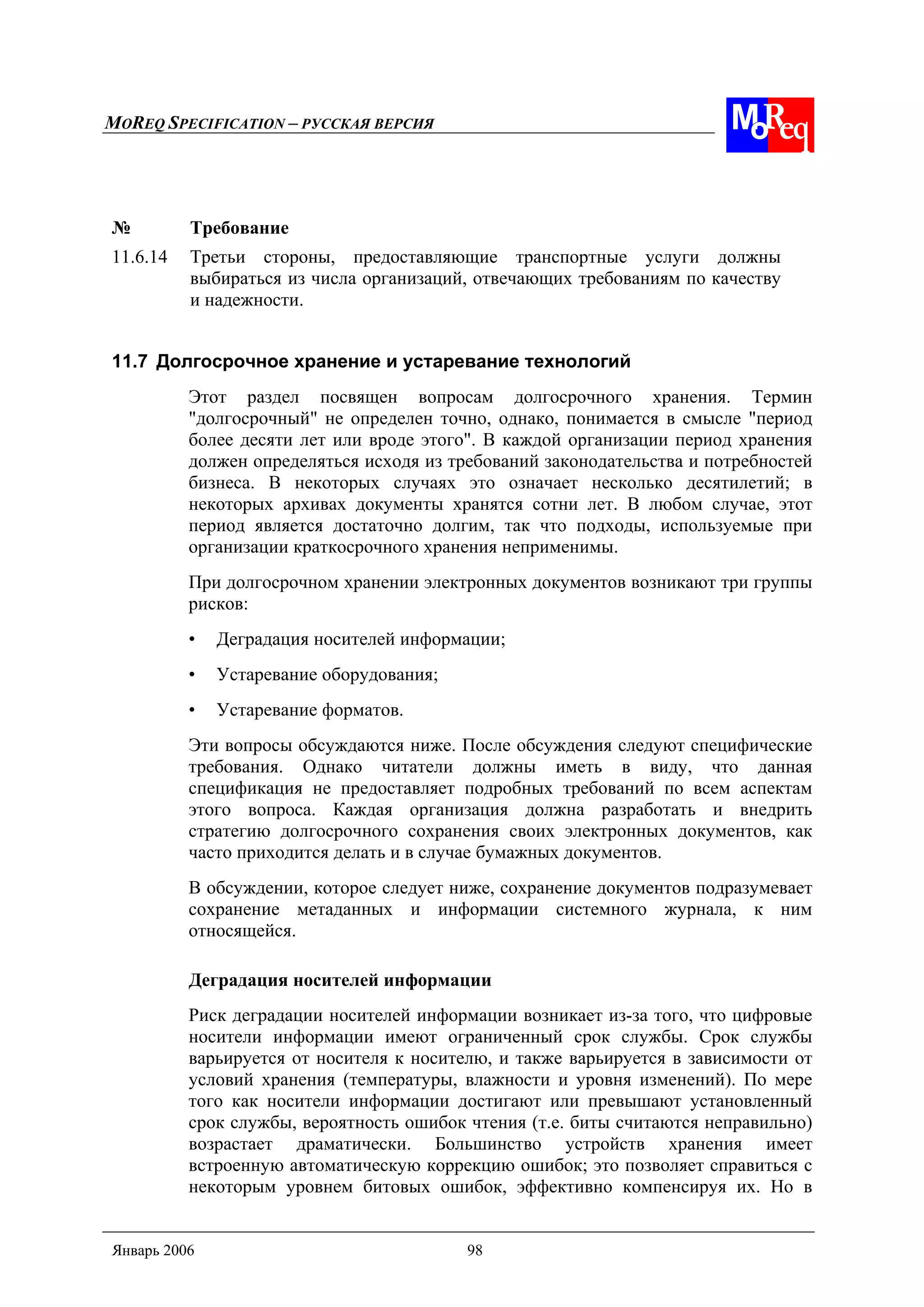 MOREQ SPECIFICATION – РУССКАЯ ВЕРСИЯ
Январь 2006 98
№ Требование
11.6.14 Третьи стороны, предоставляющие транспортные услуги должны
выбираться из числа организаций, отвечающих требованиям по качеству
и надежности.
11.7 Долгосрочное хранение и устаревание технологий
Этот раздел посвящен вопросам долгосрочного хранения. Термин
"долгосрочный" не определен точно, однако, понимается в смысле "период
более десяти лет или вроде этого". В каждой организации период хранения
должен определяться исходя из требований законодательства и потребностей
бизнеса. В некоторых случаях это означает несколько десятилетий; в
некоторых архивах документы хранятся сотни лет. В любом случае, этот
период является достаточно долгим, так что подходы, используемые при
организации краткосрочного хранения неприменимы.
При долгосрочном хранении электронных документов возникают три группы
рисков:
• Деградация носителей информации;
• Устаревание оборудования;
• Устаревание форматов.
Эти вопросы обсуждаются ниже. После обсуждения следуют специфические
требования. Однако читатели должны иметь в виду, что данная
спецификация не предоставляет подробных требований по всем аспектам
этого вопроса. Каждая организация должна разработать и внедрить
стратегию долгосрочного сохранения своих электронных документов, как
часто приходится делать и в случае бумажных документов.
В обсуждении, которое следует ниже, сохранение документов подразумевает
сохранение метаданных и информации системного журнала, к ним
относящейся.
Деградация носителей информации
Риск деградации носителей информации возникает из-за того, что цифровые
носители информации имеют ограниченный срок службы. Срок службы
варьируется от носителя к носителю, и также варьируется в зависимости от
условий хранения (температуры, влажности и уровня изменений). По мере
того как носители информации достигают или превышают установленный
срок службы, вероятность ошибок чтения (т.е. биты считаются неправильно)
возрастает драматически. Большинство устройств хранения имеет
встроенную автоматическую коррекцию ошибок; это позволяет справиться с
некоторым уровнем битовых ошибок, эффективно компенсируя их. Но в
 