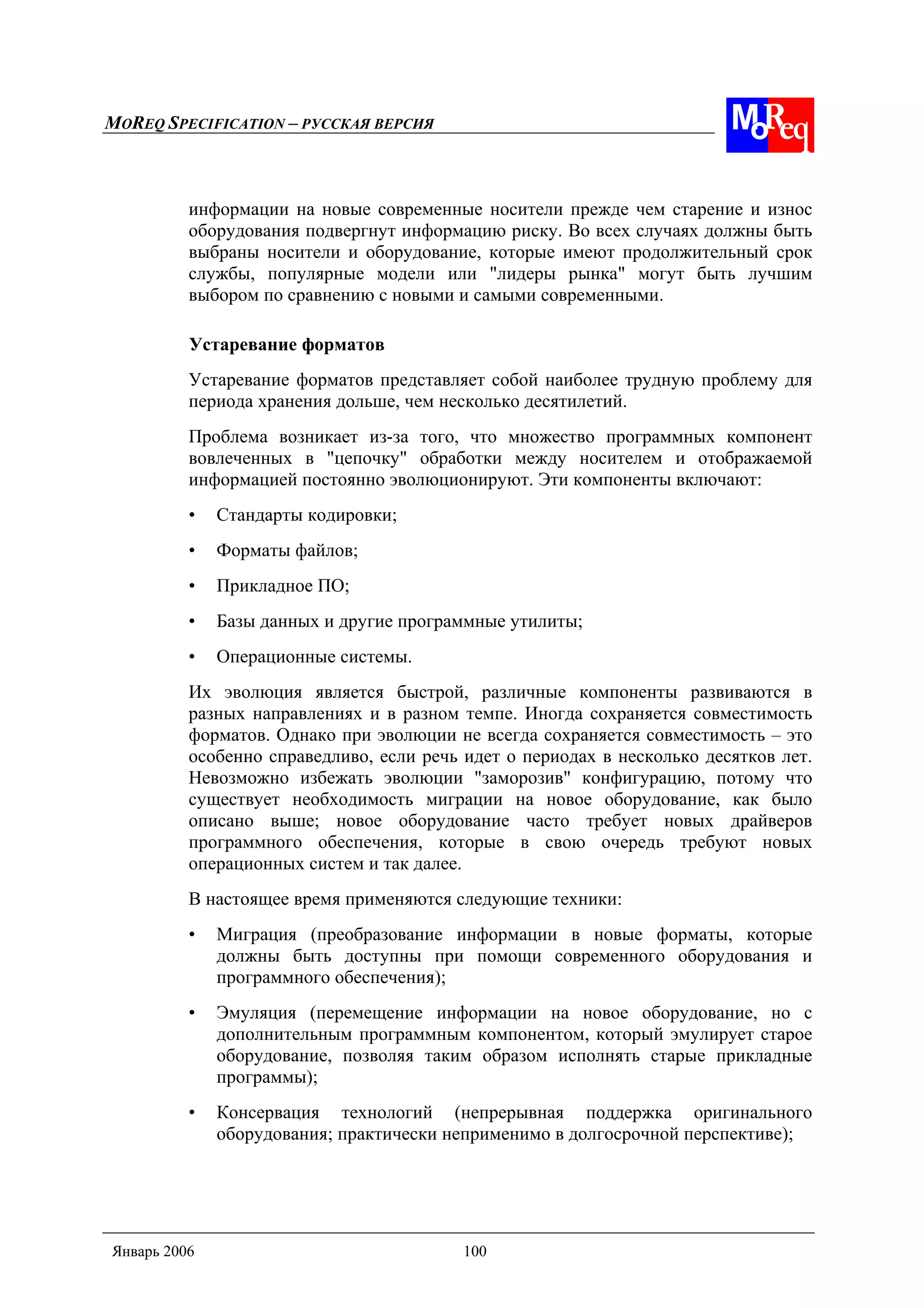 MOREQ SPECIFICATION – РУССКАЯ ВЕРСИЯ
Январь 2006 100
информации на новые современные носители прежде чем старение и износ
оборудования подвергнут информацию риску. Во всех случаях должны быть
выбраны носители и оборудование, которые имеют продолжительный срок
службы, популярные модели или "лидеры рынка" могут быть лучшим
выбором по сравнению с новыми и самыми современными.
Устаревание форматов
Устаревание форматов представляет собой наиболее трудную проблему для
периода хранения дольше, чем несколько десятилетий.
Проблема возникает из-за того, что множество программных компонент
вовлеченных в "цепочку" обработки между носителем и отображаемой
информацией постоянно эволюционируют. Эти компоненты включают:
• Стандарты кодировки;
• Форматы файлов;
• Прикладное ПО;
• Базы данных и другие программные утилиты;
• Операционные системы.
Их эволюция является быстрой, различные компоненты развиваются в
разных направлениях и в разном темпе. Иногда сохраняется совместимость
форматов. Однако при эволюции не всегда сохраняется совместимость – это
особенно справедливо, если речь идет о периодах в несколько десятков лет.
Невозможно избежать эволюции "заморозив" конфигурацию, потому что
существует необходимость миграции на новое оборудование, как было
описано выше; новое оборудование часто требует новых драйверов
программного обеспечения, которые в свою очередь требуют новых
операционных систем и так далее.
В настоящее время применяются следующие техники:
• Миграция (преобразование информации в новые форматы, которые
должны быть доступны при помощи современного оборудования и
программного обеспечения);
• Эмуляция (перемещение информации на новое оборудование, но с
дополнительным программным компонентом, который эмулирует старое
оборудование, позволяя таким образом исполнять старые прикладные
программы);
• Консервация технологий (непрерывная поддержка оригинального
оборудования; практически неприменимо в долгосрочной перспективе);
 