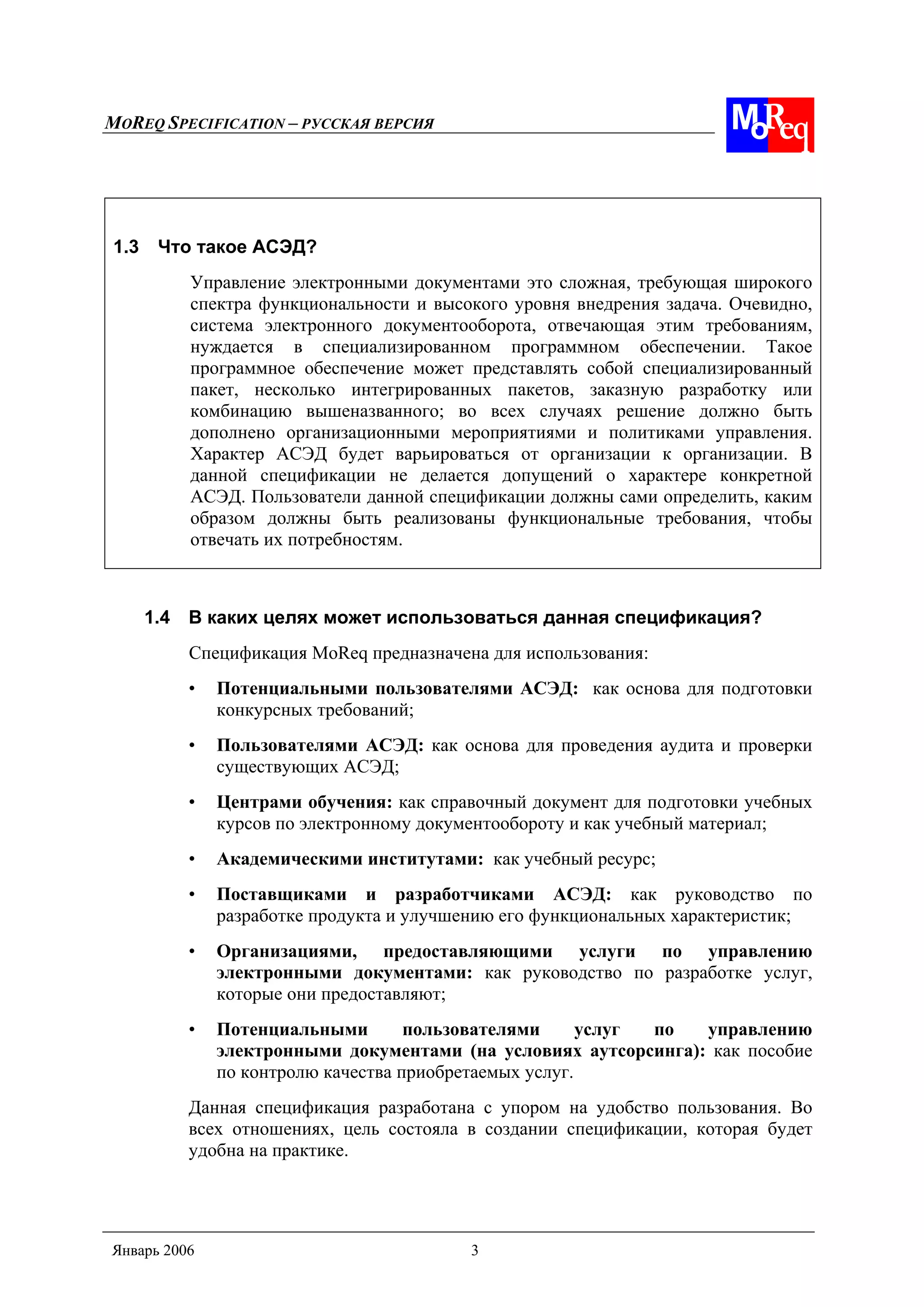 MOREQ SPECIFICATION – РУССКАЯ ВЕРСИЯ
Январь 2006 3
1.3 Что такое АСЭД?
Управление электронными документами это сложная, требующая широкого
спектра функциональности и высокого уровня внедрения задача. Очевидно,
система электронного документооборота, отвечающая этим требованиям,
нуждается в специализированном программном обеспечении. Такое
программное обеспечение может представлять собой специализированный
пакет, несколько интегрированных пакетов, заказную разработку или
комбинацию вышеназванного; во всех случаях решение должно быть
дополнено организационными мероприятиями и политиками управления.
Характер АСЭД будет варьироваться от организации к организации. В
данной спецификации не делается допущений о характере конкретной
АСЭД. Пользователи данной спецификации должны сами определить, каким
образом должны быть реализованы функциональные требования, чтобы
отвечать их потребностям.
1.4 В каких целях может использоваться данная спецификация?
Спецификация MoReq предназначена для использования:
• Потенциальными пользователями АСЭД: как основа для подготовки
конкурсных требований;
• Пользователями АСЭД: как основа для проведения аудита и проверки
существующих АСЭД;
• Центрами обучения: как справочный документ для подготовки учебных
курсов по электронному документообороту и как учебный материал;
• Академическими институтами: как учебный ресурс;
• Поставщиками и разработчиками АСЭД: как руководство по
разработке продукта и улучшению его функциональных характеристик;
• Организациями, предоставляющими услуги по управлению
электронными документами: как руководство по разработке услуг,
которые они предоставляют;
• Потенциальными пользователями услуг по управлению
электронными документами (на условиях аутсорсинга): как пособие
по контролю качества приобретаемых услуг.
Данная спецификация разработана с упором на удобство пользования. Во
всех отношениях, цель состояла в создании спецификации, которая будет
удобна на практике.
 