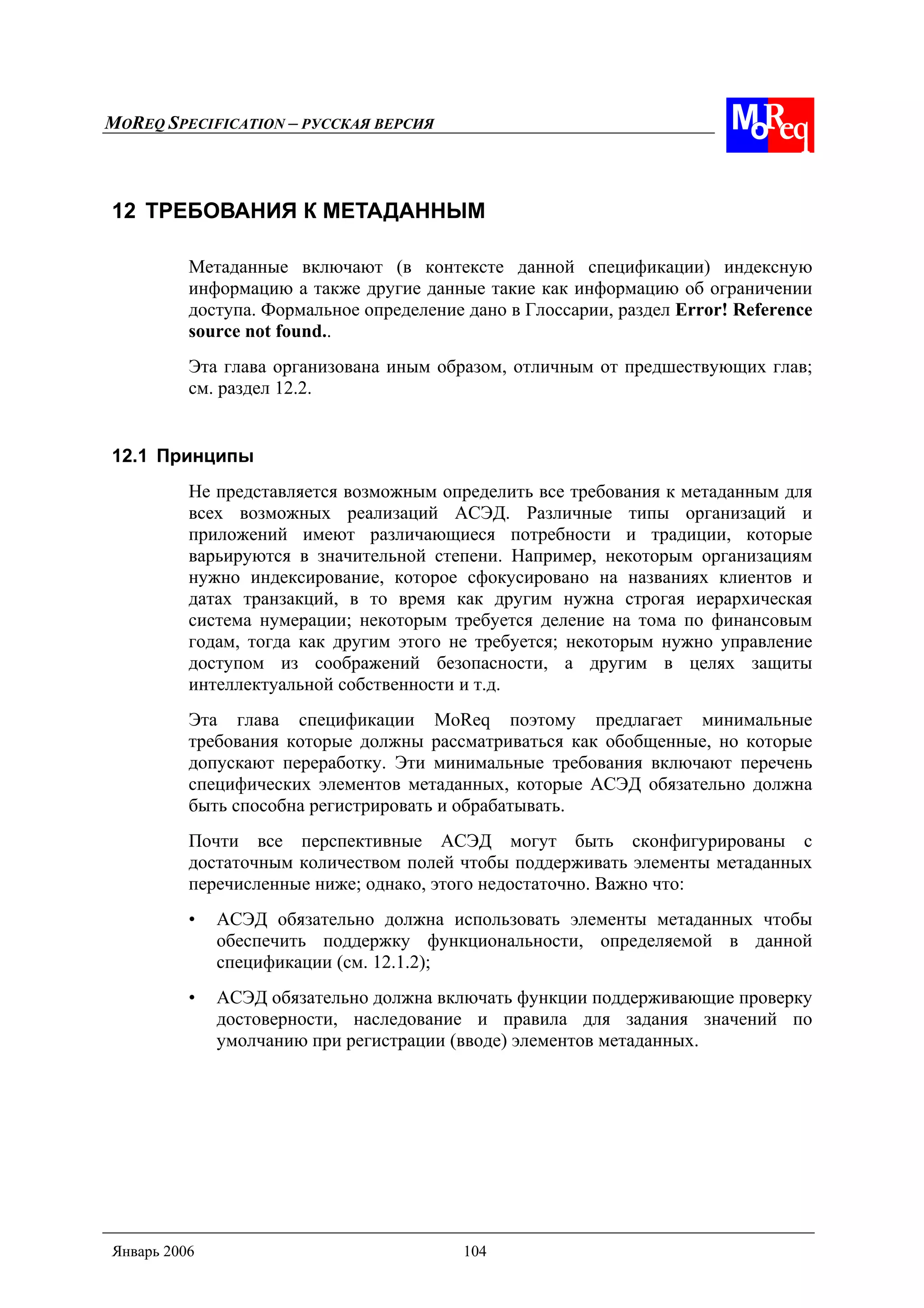MOREQ SPECIFICATION – РУССКАЯ ВЕРСИЯ
Январь 2006 104
12 ТРЕБОВАНИЯ К МЕТАДАННЫМ
Метаданные включают (в контексте данной спецификации) индексную
информацию а также другие данные такие как информацию об ограничении
доступа. Формальное определение дано в Глоссарии, раздел Error! Reference
source not found..
Эта глава организована иным образом, отличным от предшествующих глав;
см. раздел 12.2.
12.1 Принципы
Не представляется возможным определить все требования к метаданным для
всех возможных реализаций АСЭД. Различные типы организаций и
приложений имеют различающиеся потребности и традиции, которые
варьируются в значительной степени. Например, некоторым организациям
нужно индексирование, которое сфокусировано на названиях клиентов и
датах транзакций, в то время как другим нужна строгая иерархическая
система нумерации; некоторым требуется деление на тома по финансовым
годам, тогда как другим этого не требуется; некоторым нужно управление
доступом из соображений безопасности, а другим в целях защиты
интеллектуальной собственности и т.д.
Эта глава спецификации MoReq поэтому предлагает минимальные
требования которые должны рассматриваться как обобщенные, но которые
допускают переработку. Эти минимальные требования включают перечень
специфических элементов метаданных, которые АСЭД обязательно должна
быть способна регистрировать и обрабатывать.
Почти все перспективные АСЭД могут быть сконфигурированы с
достаточным количеством полей чтобы поддерживать элементы метаданных
перечисленные ниже; однако, этого недостаточно. Важно что:
• АСЭД обязательно должна использовать элементы метаданных чтобы
обеспечить поддержку функциональности, определяемой в данной
спецификации (см. 12.1.2);
• АСЭД обязательно должна включать функции поддерживающие проверку
достоверности, наследование и правила для задания значений по
умолчанию при регистрации (вводе) элементов метаданных.
 