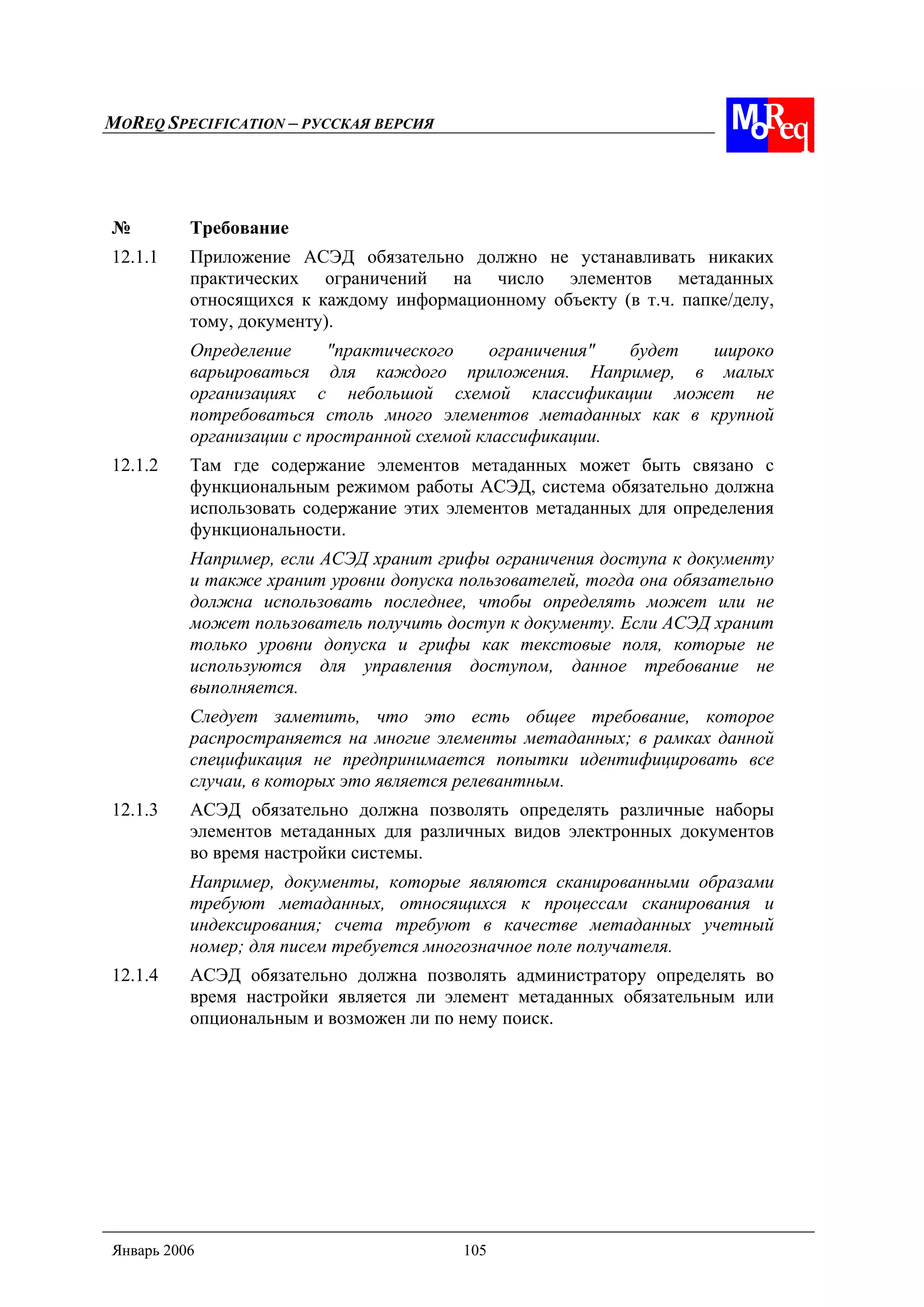 MOREQ SPECIFICATION – РУССКАЯ ВЕРСИЯ
Январь 2006 105
№ Требование
12.1.1 Приложение АСЭД обязательно должно не устанавливать никаких
практических ограничений на число элементов метаданных
относящихся к каждому информационному объекту (в т.ч. папке/делу,
тому, документу).
Определение "практического ограничения" будет широко
варьироваться для каждого приложения. Например, в малых
организациях с небольшой схемой классификации может не
потребоваться столь много элементов метаданных как в крупной
организации с пространной схемой классификации.
12.1.2 Там где содержание элементов метаданных может быть связано с
функциональным режимом работы АСЭД, система обязательно должна
использовать содержание этих элементов метаданных для определения
функциональности.
Например, если АСЭД хранит грифы ограничения доступа к документу
и также хранит уровни допуска пользователей, тогда она обязательно
должна использовать последнее, чтобы определять может или не
может пользователь получить доступ к документу. Если АСЭД хранит
только уровни допуска и грифы как текстовые поля, которые не
используются для управления доступом, данное требование не
выполняется.
Следует заметить, что это есть общее требование, которое
распространяется на многие элементы метаданных; в рамках данной
спецификация не предпринимается попытки идентифицировать все
случаи, в которых это является релевантным.
12.1.3 АСЭД обязательно должна позволять определять различные наборы
элементов метаданных для различных видов электронных документов
во время настройки системы.
Например, документы, которые являются сканированными образами
требуют метаданных, относящихся к процессам сканирования и
индексирования; счета требуют в качестве метаданных учетный
номер; для писем требуется многозначное поле получателя.
12.1.4 АСЭД обязательно должна позволять администратору определять во
время настройки является ли элемент метаданных обязательным или
опциональным и возможен ли по нему поиск.
 