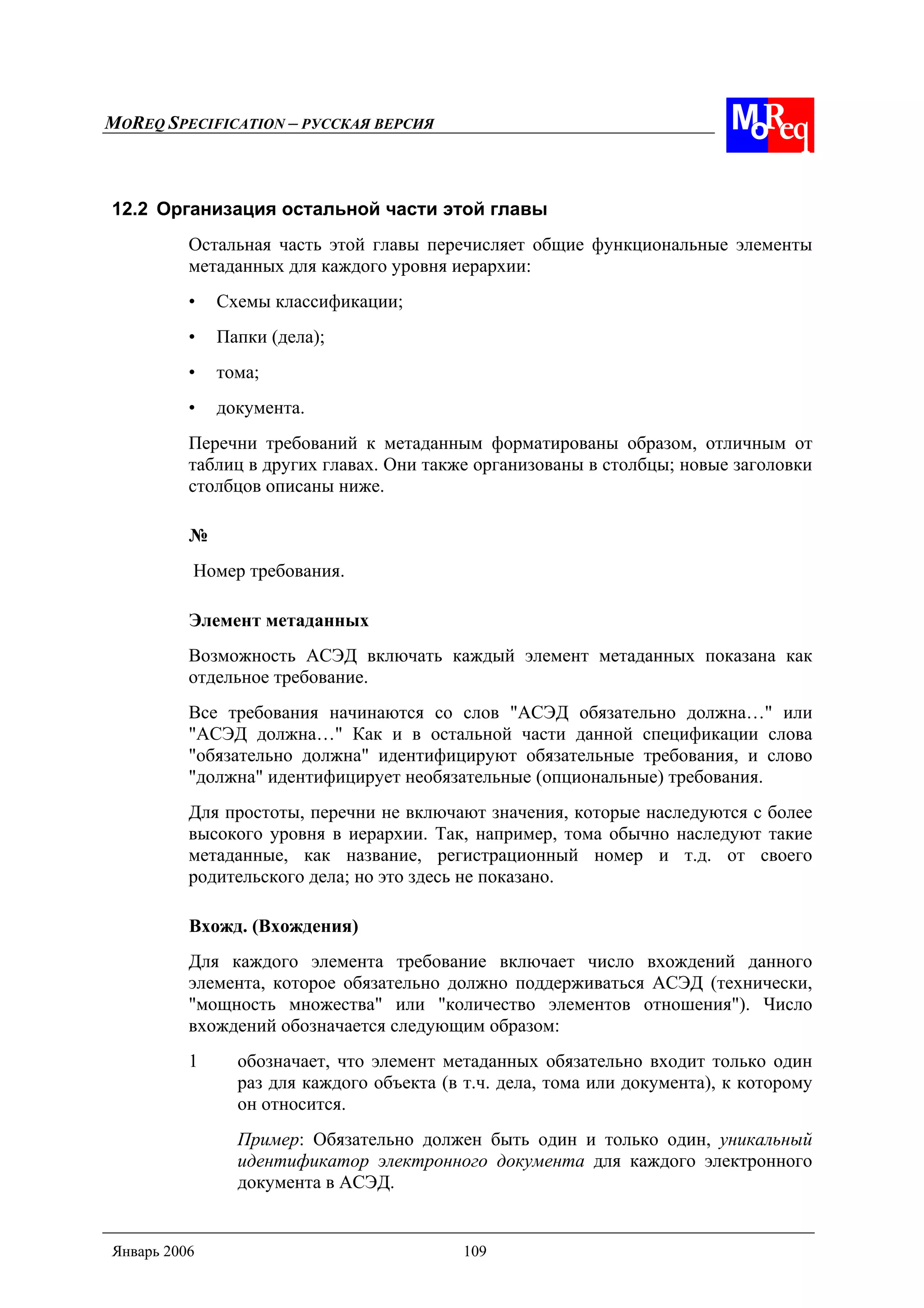 MOREQ SPECIFICATION – РУССКАЯ ВЕРСИЯ
Январь 2006 109
12.2 Организация остальной части этой главы
Остальная часть этой главы перечисляет общие функциональные элементы
метаданных для каждого уровня иерархии:
• Схемы классификации;
• Папки (дела);
• тома;
• документа.
Перечни требований к метаданным форматированы образом, отличным от
таблиц в других главах. Они также организованы в столбцы; новые заголовки
столбцов описаны ниже.
№
Номер требования.
Элемент метаданных
Возможность АСЭД включать каждый элемент метаданных показана как
отдельное требование.
Все требования начинаются со слов "АСЭД обязательно должна…" или
"АСЭД должна…" Как и в остальной части данной спецификации слова
"обязательно должна" идентифицируют обязательные требования, и слово
"должна" идентифицирует необязательные (опциональные) требования.
Для простоты, перечни не включают значения, которые наследуются с более
высокого уровня в иерархии. Так, например, тома обычно наследуют такие
метаданные, как название, регистрационный номер и т.д. от своего
родительского дела; но это здесь не показано.
Вхожд. (Вхождения)
Для каждого элемента требование включает число вхождений данного
элемента, которое обязательно должно поддерживаться АСЭД (технически,
"мощность множества" или "количество элементов отношения"). Число
вхождений обозначается следующим образом:
1 обозначает, что элемент метаданных обязательно входит только один
раз для каждого объекта (в т.ч. дела, тома или документа), к которому
он относится.
Пример: Обязательно должен быть один и только один, уникальный
идентификатор электронного документа для каждого электронного
документа в АСЭД.
 