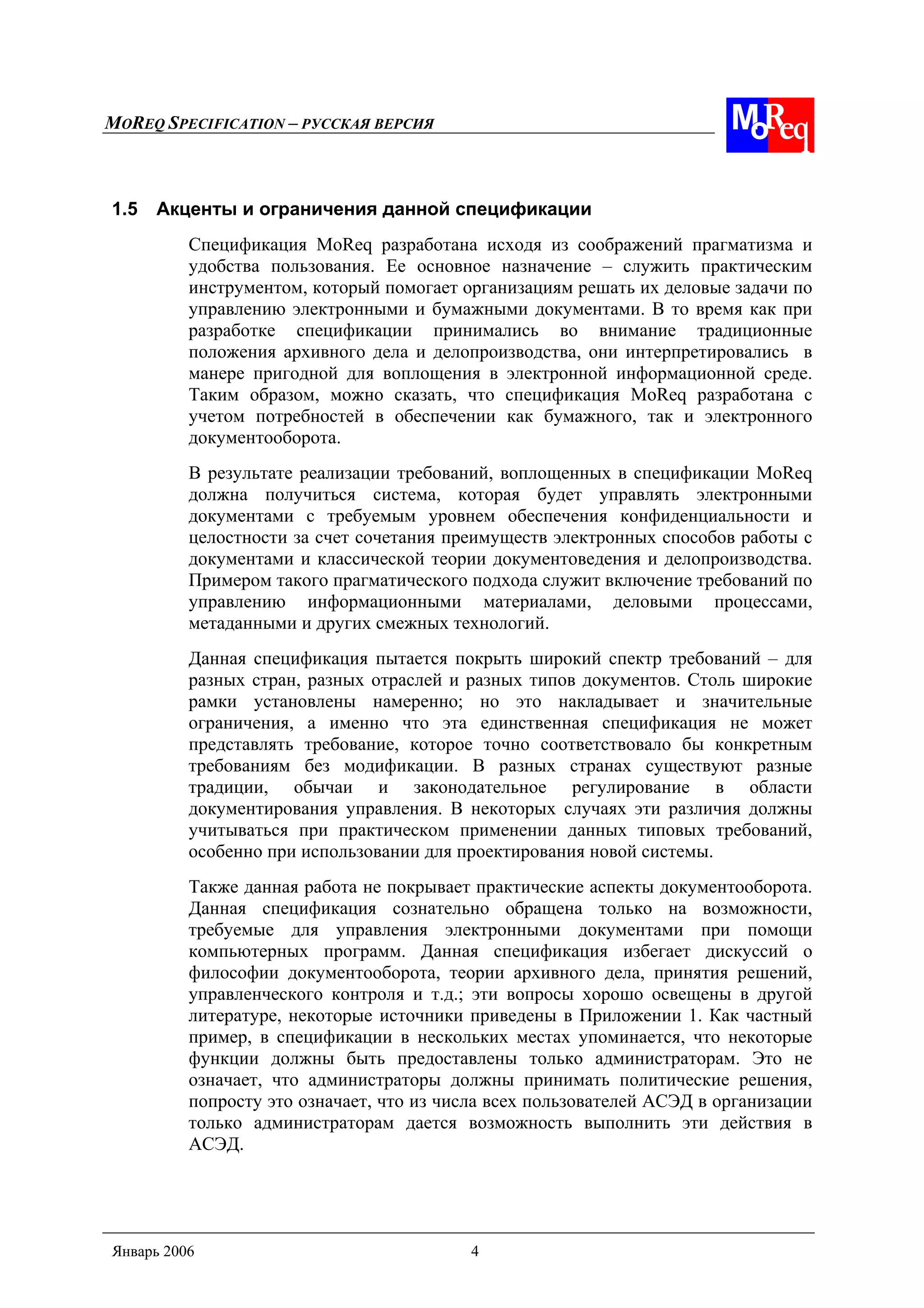 MOREQ SPECIFICATION – РУССКАЯ ВЕРСИЯ
Январь 2006 4
1.5 Акценты и ограничения данной спецификации
Спецификация MoReq разработана исходя из соображений прагматизма и
удобства пользования. Ее основное назначение – служить практическим
инструментом, который помогает организациям решать их деловые задачи по
управлению электронными и бумажными документами. В то время как при
разработке спецификации принимались во внимание традиционные
положения архивного дела и делопроизводства, они интерпретировались в
манере пригодной для воплощения в электронной информационной среде.
Таким образом, можно сказать, что спецификация MoReq разработана с
учетом потребностей в обеспечении как бумажного, так и электронного
документооборота.
В результате реализации требований, воплощенных в спецификации MoReq
должна получиться система, которая будет управлять электронными
документами с требуемым уровнем обеспечения конфиденциальности и
целостности за счет сочетания преимуществ электронных способов работы с
документами и классической теории документоведения и делопроизводства.
Примером такого прагматического подхода служит включение требований по
управлению информационными материалами, деловыми процессами,
метаданными и других смежных технологий.
Данная спецификация пытается покрыть широкий спектр требований – для
разных стран, разных отраслей и разных типов документов. Столь широкие
рамки установлены намеренно; но это накладывает и значительные
ограничения, а именно что эта единственная спецификация не может
представлять требование, которое точно соответствовало бы конкретным
требованиям без модификации. В разных странах существуют разные
традиции, обычаи и законодательное регулирование в области
документирования управления. В некоторых случаях эти различия должны
учитываться при практическом применении данных типовых требований,
особенно при использовании для проектирования новой системы.
Также данная работа не покрывает практические аспекты документооборота.
Данная спецификация сознательно обращена только на возможности,
требуемые для управления электронными документами при помощи
компьютерных программ. Данная спецификация избегает дискуссий о
философии документооборота, теории архивного дела, принятия решений,
управленческого контроля и т.д.; эти вопросы хорошо освещены в другой
литературе, некоторые источники приведены в Приложении 1. Как частный
пример, в спецификации в нескольких местах упоминается, что некоторые
функции должны быть предоставлены только администраторам. Это не
означает, что администраторы должны принимать политические решения,
попросту это означает, что из числа всех пользователей АСЭД в организации
только администраторам дается возможность выполнить эти действия в
АСЭД.
 