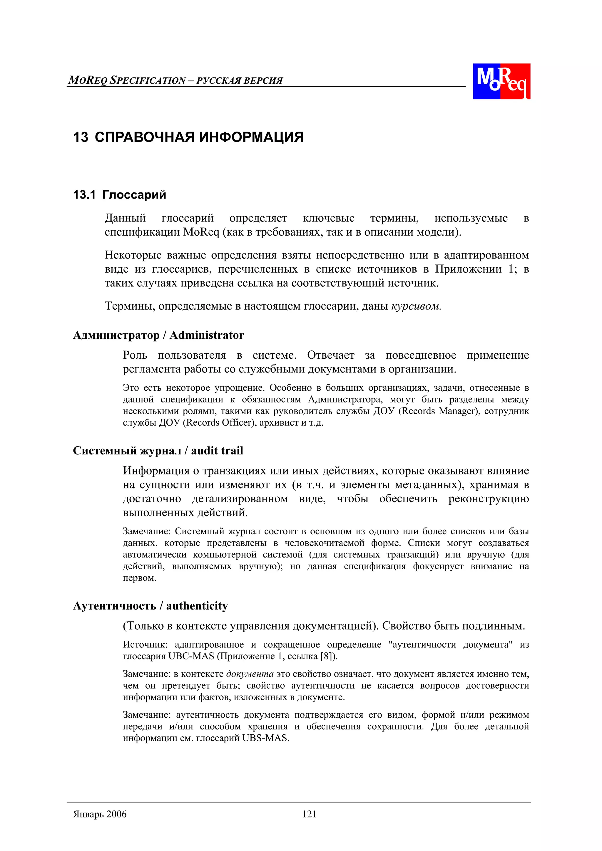 MOREQ SPECIFICATION – РУССКАЯ ВЕРСИЯ
Январь 2006 121
13 СПРАВОЧНАЯ ИНФОРМАЦИЯ
13.1 Глоссарий
Данный глоссарий определяет ключевые термины, используемые в
спецификации MoReq (как в требованиях, так и в описании модели).
Некоторые важные определения взяты непосредственно или в адаптированном
виде из глоссариев, перечисленных в списке источников в Приложении 1; в
таких случаях приведена ссылка на соответствующий источник.
Термины, определяемые в настоящем глоссарии, даны курсивом.
Администратор / Administrator
Роль пользователя в системе. Отвечает за повседневное применение
регламента работы со служебными документами в организации.
Это есть некоторое упрощение. Особенно в больших организациях, задачи, отнесенные в
данной спецификации к обязанностям Администратора, могут быть разделены между
несколькими ролями, такими как руководитель службы ДОУ (Records Manager), сотрудник
службы ДОУ (Records Officer), архивист и т.д.
Системный журнал / audit trail
Информация о транзакциях или иных действиях, которые оказывают влияние
на сущности или изменяют их (в т.ч. и элементы метаданных), хранимая в
достаточно детализированном виде, чтобы обеспечить реконструкцию
выполненных действий.
Замечание: Системный журнал состоит в основном из одного или более списков или базы
данных, которые представлены в человекочитаемой форме. Списки могут создаваться
автоматически компьютерной системой (для системных транзакций) или вручную (для
действий, выполняемых вручную); но данная спецификация фокусирует внимание на
первом.
Аутентичность / authenticity
(Только в контексте управления документацией). Свойство быть подлинным.
Источник: адаптированное и сокращенное определение "аутентичности документа" из
глоссария UBC-MAS (Приложение 1, ссылка [8]).
Замечание: в контексте документа это свойство означает, что документ является именно тем,
чем он претендует быть; свойство аутентичности не касается вопросов достоверности
информации или фактов, изложенных в документе.
Замечание: аутентичность документа подтверждается его видом, формой и/или режимом
передачи и/или способом хранения и обеспечения сохранности. Для более детальной
информации см. глоссарий UBS-MAS.
 