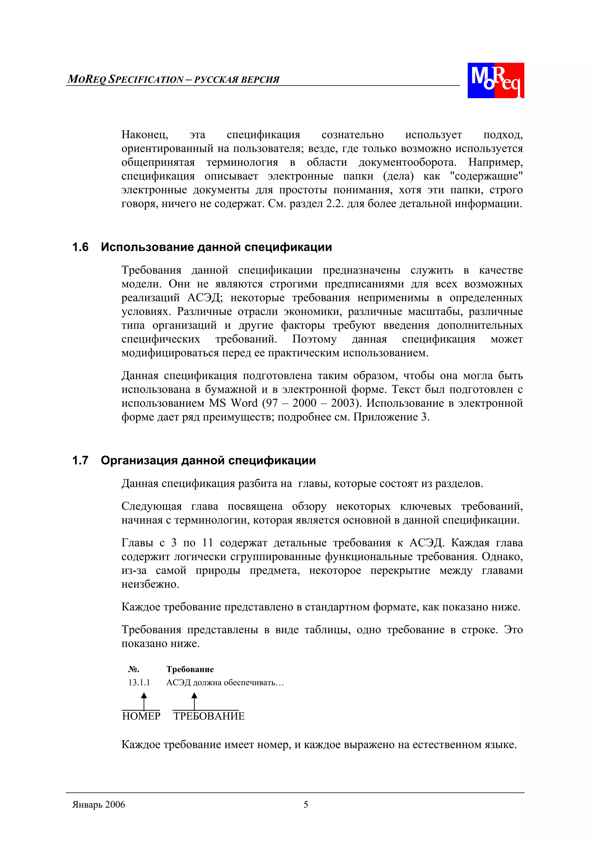 MOREQ SPECIFICATION – РУССКАЯ ВЕРСИЯ
Январь 2006 5
Наконец, эта спецификация сознательно использует подход,
ориентированный на пользователя; везде, где только возможно используется
общепринятая терминология в области документооборота. Например,
спецификация описывает электронные папки (дела) как "содержащие"
электронные документы для простоты понимания, хотя эти папки, строго
говоря, ничего не содержат. См. раздел 2.2. для более детальной информации.
1.6 Использование данной спецификации
Требования данной спецификации предназначены служить в качестве
модели. Они не являются строгими предписаниями для всех возможных
реализаций АСЭД; некоторые требования неприменимы в определенных
условиях. Различные отрасли экономики, различные масштабы, различные
типа организаций и другие факторы требуют введения дополнительных
специфических требований. Поэтому данная спецификация может
модифицироваться перед ее практическим использованием.
Данная спецификация подготовлена таким образом, чтобы она могла быть
использована в бумажной и в электронной форме. Текст был подготовлен с
использованием MS Word (97 – 2000 – 2003). Использование в электронной
форме дает ряд преимуществ; подробнее см. Приложение 3.
1.7 Организация данной спецификации
Данная спецификация разбита на главы, которые состоят из разделов.
Следующая глава посвящена обзору некоторых ключевых требований,
начиная с терминологии, которая является основной в данной спецификации.
Главы с 3 по 11 содержат детальные требования к АСЭД. Каждая глава
содержит логически сгруппированные функциональные требования. Однако,
из-за самой природы предмета, некоторое перекрытие между главами
неизбежно.
Каждое требование представлено в стандартном формате, как показано ниже.
Требования представлены в виде таблицы, одно требование в строке. Это
показано ниже.
№. Требование
13.1.1 АСЭД должна обеспечивать…
НОМЕР ТРЕБОВАНИЕ
Каждое требование имеет номер, и каждое выражено на естественном языке.
 