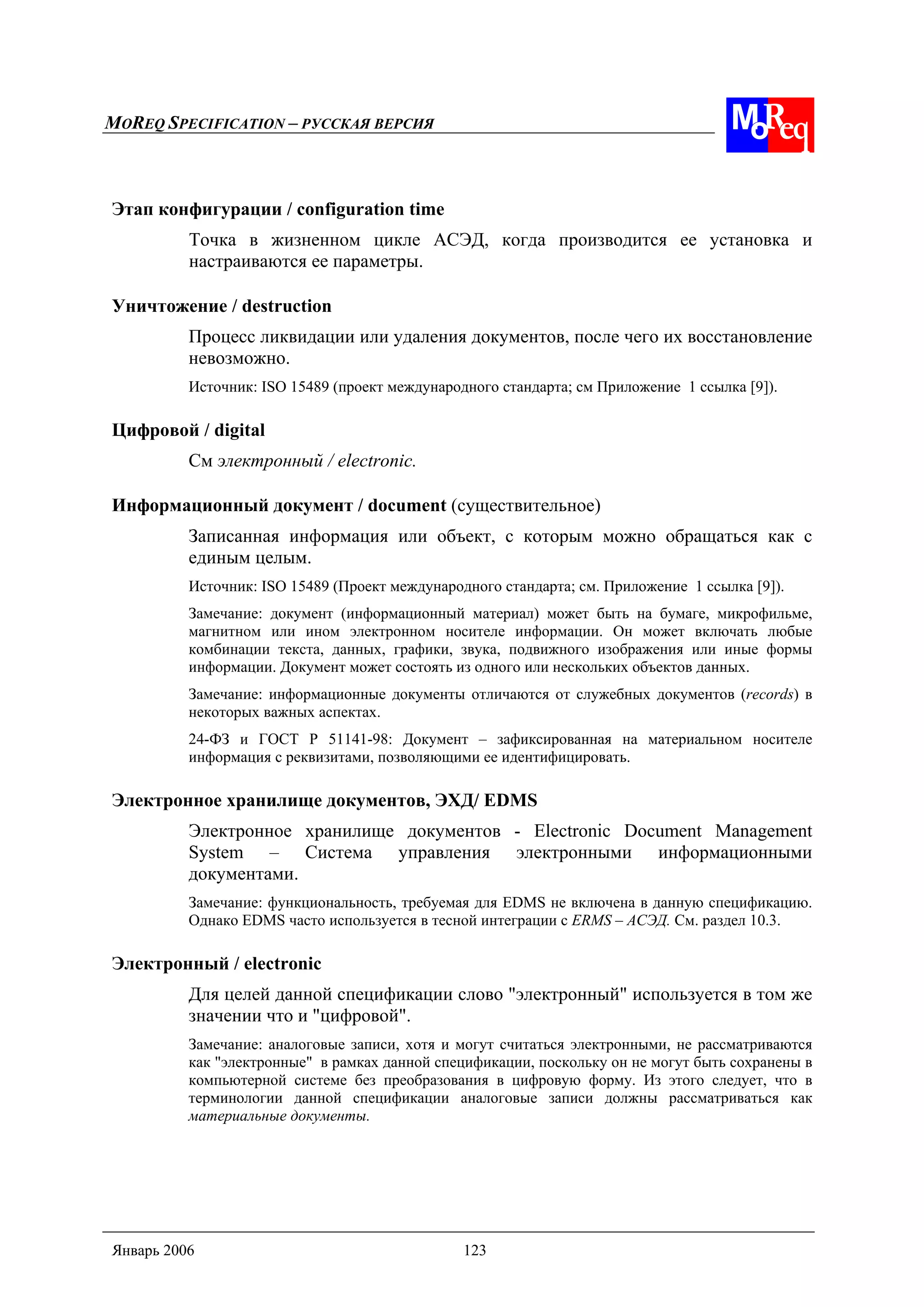 MOREQ SPECIFICATION – РУССКАЯ ВЕРСИЯ
Январь 2006 123
Этап конфигурации / configuration time
Точка в жизненном цикле АСЭД, когда производится ее установка и
настраиваются ее параметры.
Уничтожение / destruction
Процесс ликвидации или удаления документов, после чего их восстановление
невозможно.
Источник: ISO 15489 (проект международного стандарта; см Приложение 1 ссылка [9]).
Цифровой / digital
См электронный / electronic.
Информационный документ / document (существительное)
Записанная информация или объект, с которым можно обращаться как с
единым целым.
Источник: ISO 15489 (Проект международного стандарта; см. Приложение 1 ссылка [9]).
Замечание: документ (информационный материал) может быть на бумаге, микрофильме,
магнитном или ином электронном носителе информации. Он может включать любые
комбинации текста, данных, графики, звука, подвижного изображения или иные формы
информации. Документ может состоять из одного или нескольких объектов данных.
Замечание: информационные документы отличаются от служебных документов (records) в
некоторых важных аспектах.
24-ФЗ и ГОСТ Р 51141-98: Документ – зафиксированная на материальном носителе
информация с реквизитами, позволяющими ее идентифицировать.
Электронное хранилище документов, ЭХД/ EDMS
Электронное хранилище документов - Electronic Document Management
System – Система управления электронными информационными
документами.
Замечание: функциональность, требуемая для EDMS не включена в данную спецификацию.
Однако EDMS часто используется в тесной интеграции с ERMS – АСЭД. См. раздел 10.3.
Электронный / electronic
Для целей данной спецификации слово "электронный" используется в том же
значении что и "цифровой".
Замечание: аналоговые записи, хотя и могут считаться электронными, не рассматриваются
как "электронные" в рамках данной спецификации, поскольку он не могут быть сохранены в
компьютерной системе без преобразования в цифровую форму. Из этого следует, что в
терминологии данной спецификации аналоговые записи должны рассматриваться как
материальные документы.
 