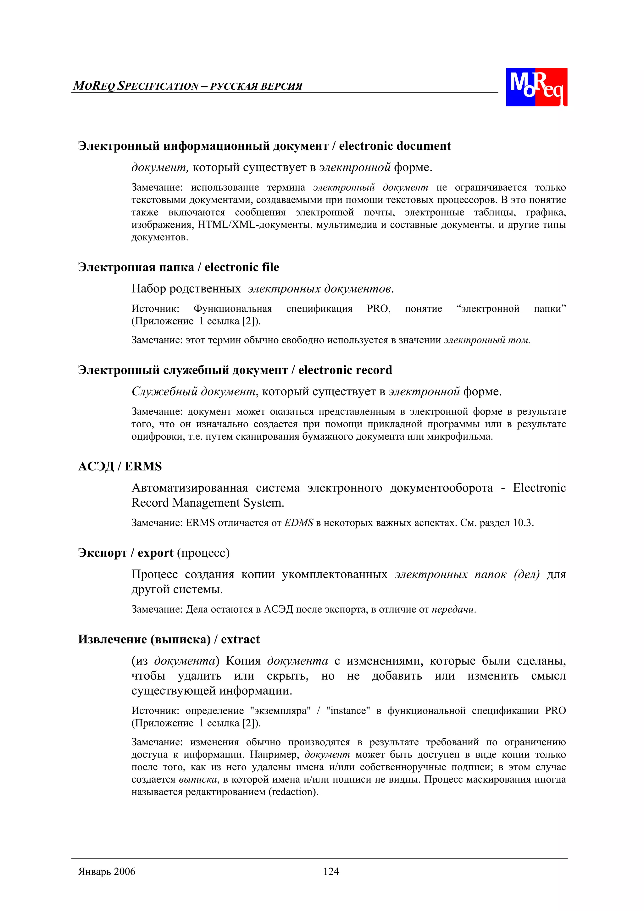 MOREQ SPECIFICATION – РУССКАЯ ВЕРСИЯ
Январь 2006 124
Электронный информационный документ / electronic document
документ, который существует в электронной форме.
Замечание: использование термина электронный документ не ограничивается только
текстовыми документами, создаваемыми при помощи текстовых процессоров. В это понятие
также включаются сообщения электронной почты, электронные таблицы, графика,
изображения, HTML/XML-документы, мультимедиа и составные документы, и другие типы
документов.
Электронная папка / electronic file
Набор родственных электронных документов.
Источник: Функциональная спецификация PRO, понятие “электронной папки”
(Приложение 1 ссылка [2]).
Замечание: этот термин обычно свободно используется в значении электронный том.
Электронный служебный документ / electronic record
Служебный документ, который существует в электронной форме.
Замечание: документ может оказаться представленным в электронной форме в результате
того, что он изначально создается при помощи прикладной программы или в результате
оцифровки, т.е. путем сканирования бумажного документа или микрофильма.
АСЭД / ERMS
Автоматизированная система электронного документооборота - Electronic
Record Management System.
Замечание: ERMS отличается от EDMS в некоторых важных аспектах. См. раздел 10.3.
Экспорт / export (процесс)
Процесс создания копии укомплектованных электронных папок (дел) для
другой системы.
Замечание: Дела остаются в АСЭД после экспорта, в отличие от передачи.
Извлечение (выписка) / extract
(из документа) Копия документа с изменениями, которые были сделаны,
чтобы удалить или скрыть, но не добавить или изменить смысл
существующей информации.
Источник: определение "экземпляра" / "instance" в функциональной спецификации PRO
(Приложение 1 ссылка [2]).
Замечание: изменения обычно производятся в результате требований по ограничению
доступа к информации. Например, документ может быть доступен в виде копии только
после того, как из него удалены имена и/или собственноручные подписи; в этом случае
создается выписка, в которой имена и/или подписи не видны. Процесс маскирования иногда
называется редактированием (redaction).
 