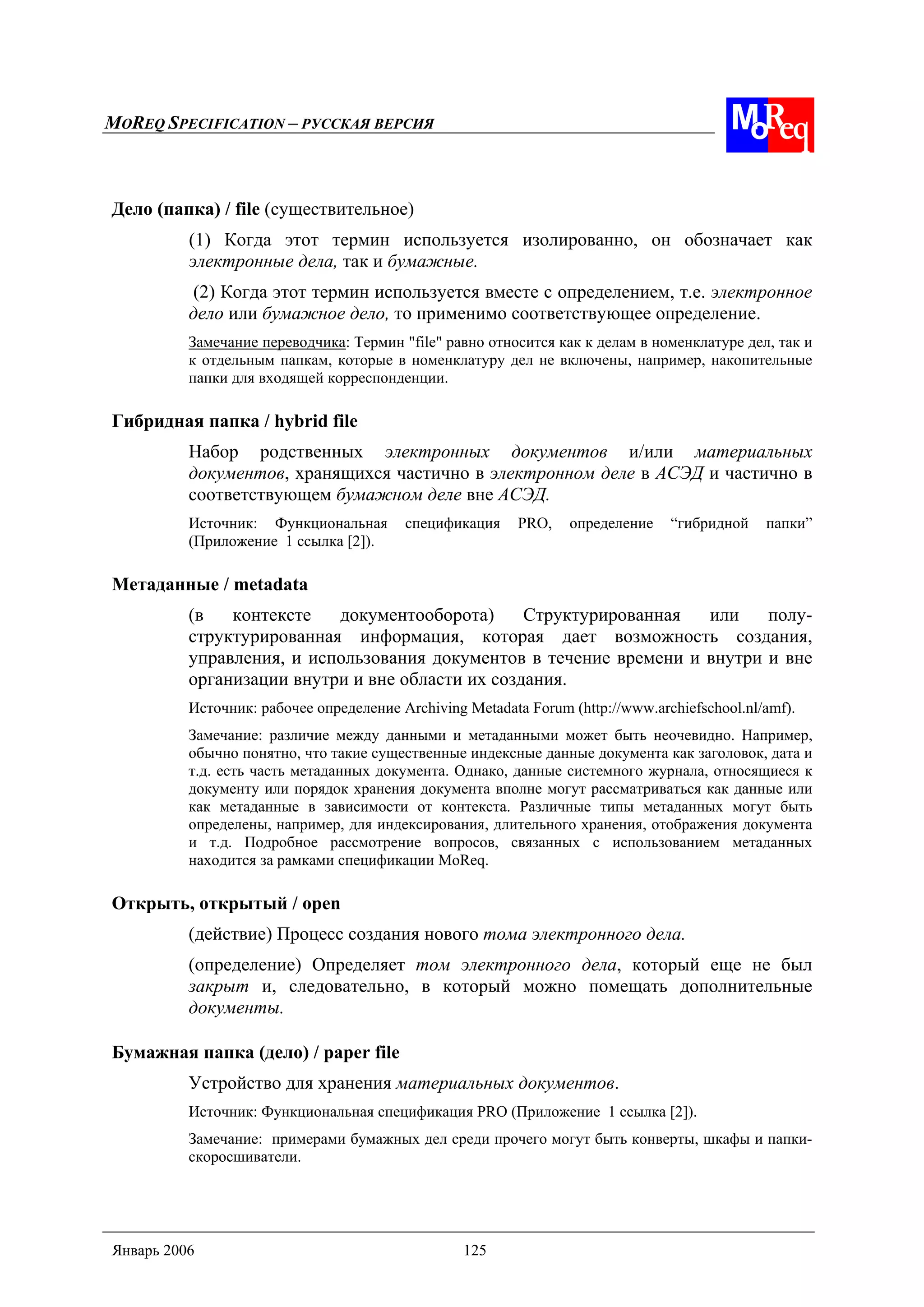 MOREQ SPECIFICATION – РУССКАЯ ВЕРСИЯ
Январь 2006 125
Дело (папка) / file (существительное)
(1) Когда этот термин используется изолированно, он обозначает как
электронные дела, так и бумажные.
(2) Когда этот термин используется вместе с определением, т.е. электронное
дело или бумажное дело, то применимо соответствующее определение.
Замечание переводчика: Термин "file" равно относится как к делам в номенклатуре дел, так и
к отдельным папкам, которые в номенклатуру дел не включены, например, накопительные
папки для входящей корреспонденции.
Гибридная папка / hybrid file
Набор родственных электронных документов и/или материальных
документов, хранящихся частично в электронном деле в АСЭД и частично в
соответствующем бумажном деле вне АСЭД.
Источник: Функциональная спецификация PRO, определение “гибридной папки”
(Приложение 1 ссылка [2]).
Метаданные / metadata
(в контексте документооборота) Структурированная или полу-
структурированная информация, которая дает возможность создания,
управления, и использования документов в течение времени и внутри и вне
организации внутри и вне области их создания.
Источник: рабочее определение Archiving Metadata Forum (http://www.archiefschool.nl/amf).
Замечание: различие между данными и метаданными может быть неочевидно. Например,
обычно понятно, что такие существенные индексные данные документа как заголовок, дата и
т.д. есть часть метаданных документа. Однако, данные системного журнала, относящиеся к
документу или порядок хранения документа вполне могут рассматриваться как данные или
как метаданные в зависимости от контекста. Различные типы метаданных могут быть
определены, например, для индексирования, длительного хранения, отображения документа
и т.д. Подробное рассмотрение вопросов, связанных с использованием метаданных
находится за рамками спецификации MoReq.
Открыть, открытый / open
(действие) Процесс создания нового тома электронного дела.
(определение) Определяет том электронного дела, который еще не был
закрыт и, следовательно, в который можно помещать дополнительные
документы.
Бумажная папка (дело) / paper file
Устройство для хранения материальных документов.
Источник: Функциональная спецификация PRO (Приложение 1 ссылка [2]).
Замечание: примерами бумажных дел среди прочего могут быть конверты, шкафы и папки-
скоросшиватели.
 