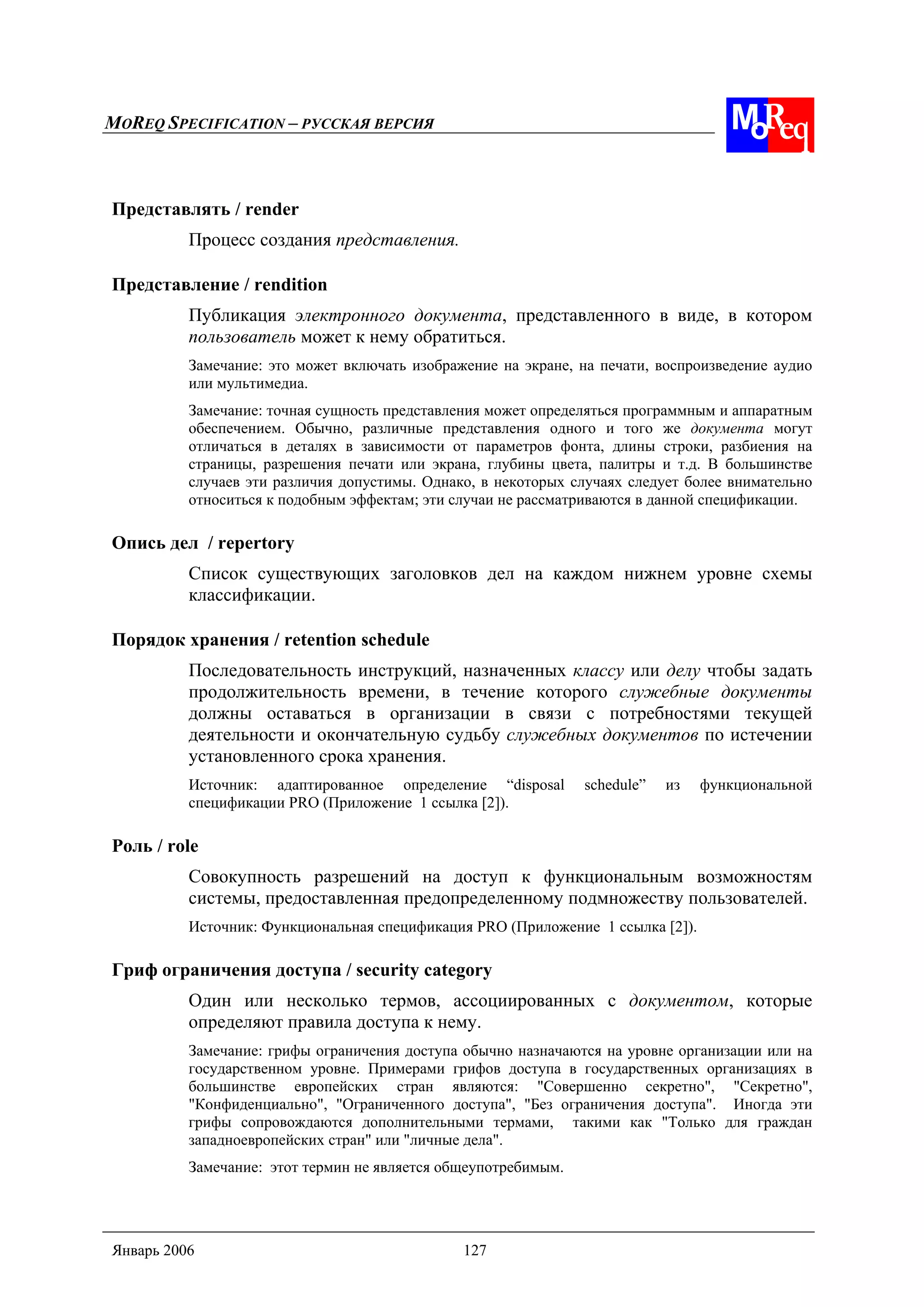 MOREQ SPECIFICATION – РУССКАЯ ВЕРСИЯ
Январь 2006 127
Представлять / render
Процесс создания представления.
Представление / rendition
Публикация электронного документа, представленного в виде, в котором
пользователь может к нему обратиться.
Замечание: это может включать изображение на экране, на печати, воспроизведение аудио
или мультимедиа.
Замечание: точная сущность представления может определяться программным и аппаратным
обеспечением. Обычно, различные представления одного и того же документа могут
отличаться в деталях в зависимости от параметров фонта, длины строки, разбиения на
страницы, разрешения печати или экрана, глубины цвета, палитры и т.д. В большинстве
случаев эти различия допустимы. Однако, в некоторых случаях следует более внимательно
относиться к подобным эффектам; эти случаи не рассматриваются в данной спецификации.
Опись дел / repertory
Список существующих заголовков дел на каждом нижнем уровне схемы
классификации.
Порядок хранения / retention schedule
Последовательность инструкций, назначенных классу или делу чтобы задать
продолжительность времени, в течение которого служебные документы
должны оставаться в организации в связи с потребностями текущей
деятельности и окончательную судьбу служебных документов по истечении
установленного срока хранения.
Источник: адаптированное определение “disposal schedule” из функциональной
спецификации PRO (Приложение 1 ссылка [2]).
Роль / role
Совокупность разрешений на доступ к функциональным возможностям
системы, предоставленная предопределенному подмножеству пользователей.
Источник: Функциональная спецификация PRO (Приложение 1 ссылка [2]).
Гриф ограничения доступа / security category
Один или несколько термов, ассоциированных с документом, которые
определяют правила доступа к нему.
Замечание: грифы ограничения доступа обычно назначаются на уровне организации или на
государственном уровне. Примерами грифов доступа в государственных организациях в
большинстве европейских стран являются: "Совершенно секретно", "Секретно",
"Конфиденциально", "Ограниченного доступа", "Без ограничения доступа". Иногда эти
грифы сопровождаются дополнительными термами, такими как "Только для граждан
западноевропейских стран" или "личные дела".
Замечание: этот термин не является общеупотребимым.
 