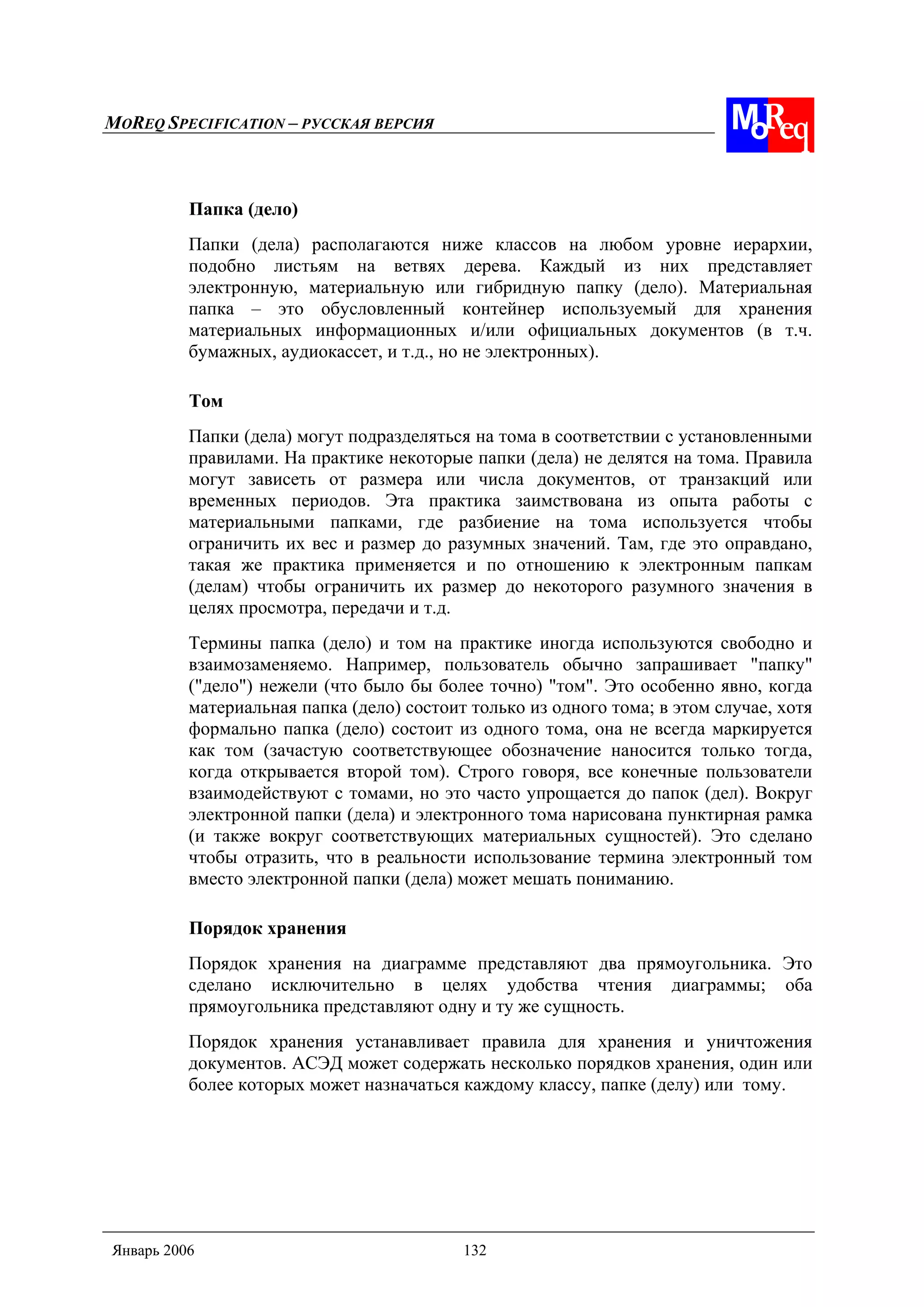 MOREQ SPECIFICATION – РУССКАЯ ВЕРСИЯ
Январь 2006 132
Папка (дело)
Папки (дела) располагаются ниже классов на любом уровне иерархии,
подобно листьям на ветвях дерева. Каждый из них представляет
электронную, материальную или гибридную папку (дело). Материальная
папка – это обусловленный контейнер используемый для хранения
материальных информационных и/или официальных документов (в т.ч.
бумажных, аудиокассет, и т.д., но не электронных).
Том
Папки (дела) могут подразделяться на тома в соответствии с установленными
правилами. На практике некоторые папки (дела) не делятся на тома. Правила
могут зависеть от размера или числа документов, от транзакций или
временных периодов. Эта практика заимствована из опыта работы с
материальными папками, где разбиение на тома используется чтобы
ограничить их вес и размер до разумных значений. Там, где это оправдано,
такая же практика применяется и по отношению к электронным папкам
(делам) чтобы ограничить их размер до некоторого разумного значения в
целях просмотра, передачи и т.д.
Термины папка (дело) и том на практике иногда используются свободно и
взаимозаменяемо. Например, пользователь обычно запрашивает "папку"
("дело") нежели (что было бы более точно) "том". Это особенно явно, когда
материальная папка (дело) состоит только из одного тома; в этом случае, хотя
формально папка (дело) состоит из одного тома, она не всегда маркируется
как том (зачастую соответствующее обозначение наносится только тогда,
когда открывается второй том). Строго говоря, все конечные пользователи
взаимодействуют с томами, но это часто упрощается до папок (дел). Вокруг
электронной папки (дела) и электронного тома нарисована пунктирная рамка
(и также вокруг соответствующих материальных сущностей). Это сделано
чтобы отразить, что в реальности использование термина электронный том
вместо электронной папки (дела) может мешать пониманию.
Порядок хранения
Порядок хранения на диаграмме представляют два прямоугольника. Это
сделано исключительно в целях удобства чтения диаграммы; оба
прямоугольника представляют одну и ту же сущность.
Порядок хранения устанавливает правила для хранения и уничтожения
документов. АСЭД может содержать несколько порядков хранения, один или
более которых может назначаться каждому классу, папке (делу) или тому.
 