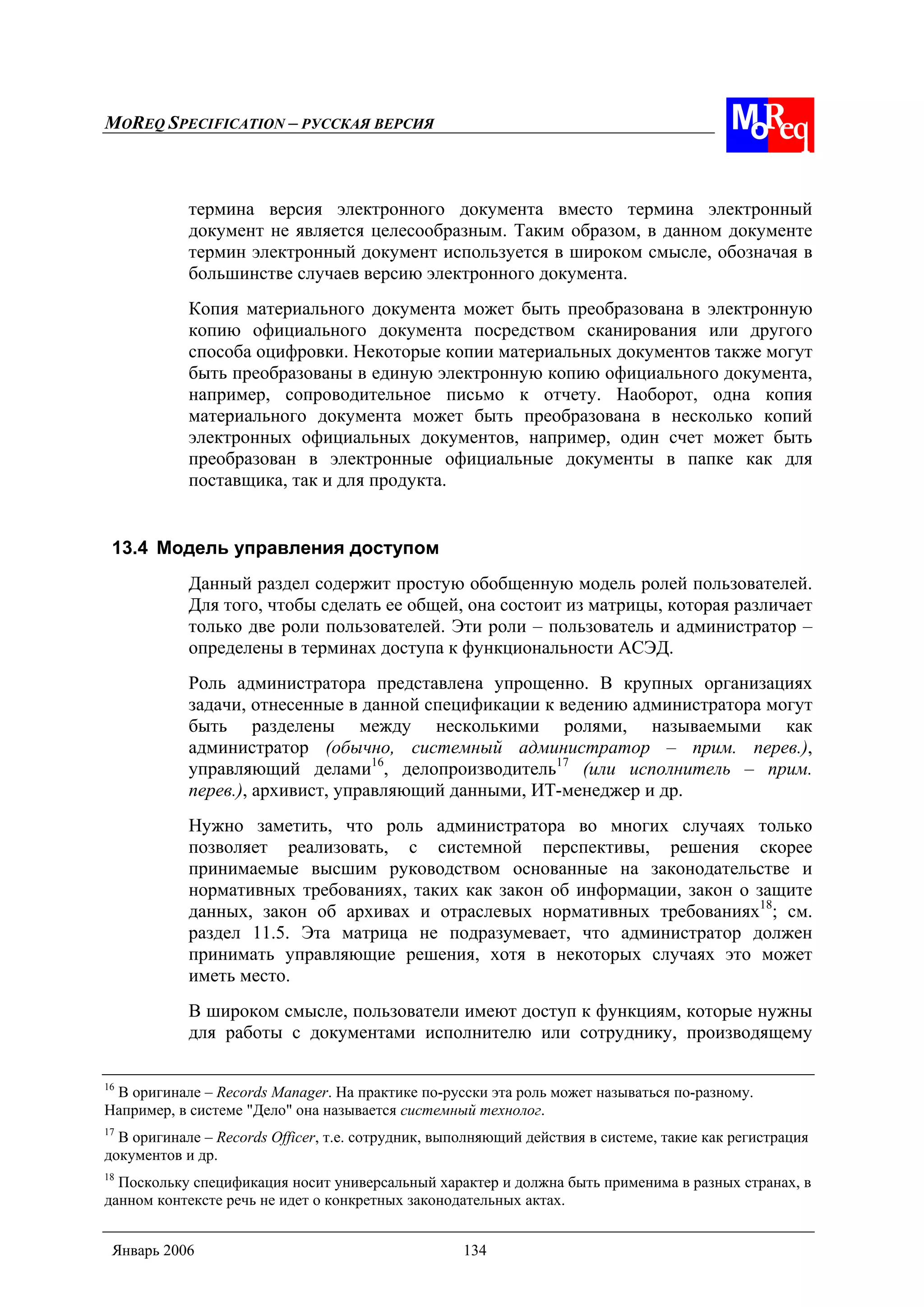 MOREQ SPECIFICATION – РУССКАЯ ВЕРСИЯ
Январь 2006 134
термина версия электронного документа вместо термина электронный
документ не является целесообразным. Таким образом, в данном документе
термин электронный документ используется в широком смысле, обозначая в
большинстве случаев версию электронного документа.
Копия материального документа может быть преобразована в электронную
копию официального документа посредством сканирования или другого
способа оцифровки. Некоторые копии материальных документов также могут
быть преобразованы в единую электронную копию официального документа,
например, сопроводительное письмо к отчету. Наоборот, одна копия
материального документа может быть преобразована в несколько копий
электронных официальных документов, например, один счет может быть
преобразован в электронные официальные документы в папке как для
поставщика, так и для продукта.
13.4 Модель управления доступом
Данный раздел содержит простую обобщенную модель ролей пользователей.
Для того, чтобы сделать ее общей, она состоит из матрицы, которая различает
только две роли пользователей. Эти роли – пользователь и администратор –
определены в терминах доступа к функциональности АСЭД.
Роль администратора представлена упрощенно. В крупных организациях
задачи, отнесенные в данной спецификации к ведению администратора могут
быть разделены между несколькими ролями, называемыми как
администратор (обычно, системный администратор – прим. перев.),
управляющий делами16
, делопроизводитель17
(или исполнитель – прим.
перев.), архивист, управляющий данными, ИТ-менеджер и др.
Нужно заметить, что роль администратора во многих случаях только
позволяет реализовать, с системной перспективы, решения скорее
принимаемые высшим руководством основанные на законодательстве и
нормативных требованиях, таких как закон об информации, закон о защите
данных, закон об архивах и отраслевых нормативных требованиях18
; см.
раздел 11.5. Эта матрица не подразумевает, что администратор должен
принимать управляющие решения, хотя в некоторых случаях это может
иметь место.
В широком смысле, пользователи имеют доступ к функциям, которые нужны
для работы с документами исполнителю или сотруднику, производящему
16
В оригинале – Records Manager. На практике по-русски эта роль может называться по-разному.
Например, в системе "Дело" она называется системный технолог.
17
В оригинале – Records Officer, т.е. сотрудник, выполняющий действия в системе, такие как регистрация
документов и др.
18
Поскольку спецификация носит универсальный характер и должна быть применима в разных странах, в
данном контексте речь не идет о конкретных законодательных актах.
 