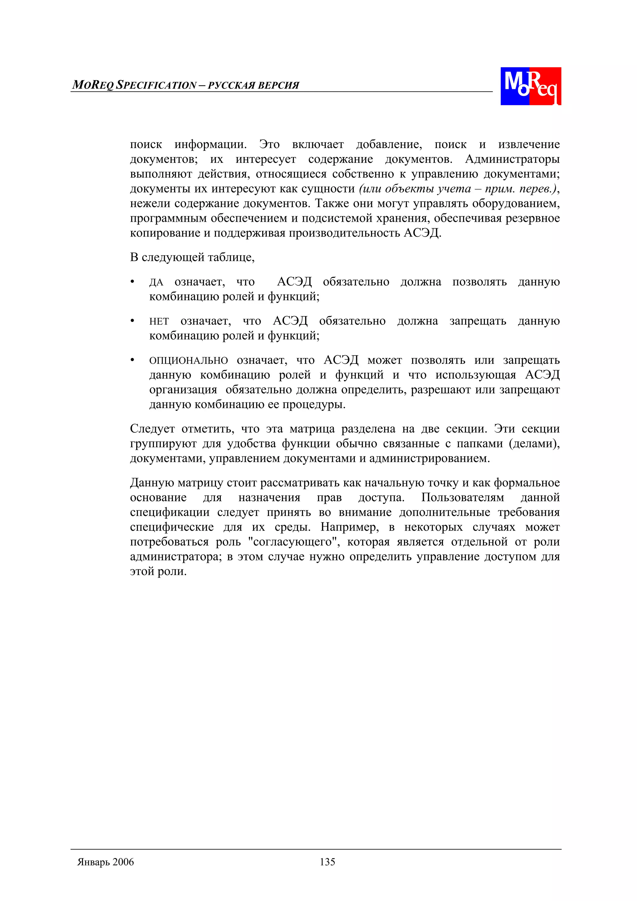 MOREQ SPECIFICATION – РУССКАЯ ВЕРСИЯ
Январь 2006 135
поиск информации. Это включает добавление, поиск и извлечение
документов; их интересует содержание документов. Администраторы
выполняют действия, относящиеся собственно к управлению документами;
документы их интересуют как сущности (или объекты учета – прим. перев.),
нежели содержание документов. Также они могут управлять оборудованием,
программным обеспечением и подсистемой хранения, обеспечивая резервное
копирование и поддерживая производительность АСЭД.
В следующей таблице,
• ДА означает, что АСЭД обязательно должна позволять данную
комбинацию ролей и функций;
• НЕТ означает, что АСЭД обязательно должна запрещать данную
комбинацию ролей и функций;
• ОПЦИОНАЛЬНО означает, что АСЭД может позволять или запрещать
данную комбинацию ролей и функций и что использующая АСЭД
организация обязательно должна определить, разрешают или запрещают
данную комбинацию ее процедуры.
Следует отметить, что эта матрица разделена на две секции. Эти секции
группируют для удобства функции обычно связанные с папками (делами),
документами, управлением документами и администрированием.
Данную матрицу стоит рассматривать как начальную точку и как формальное
основание для назначения прав доступа. Пользователям данной
спецификации следует принять во внимание дополнительные требования
специфические для их среды. Например, в некоторых случаях может
потребоваться роль "согласующего", которая является отдельной от роли
администратора; в этом случае нужно определить управление доступом для
этой роли.
 