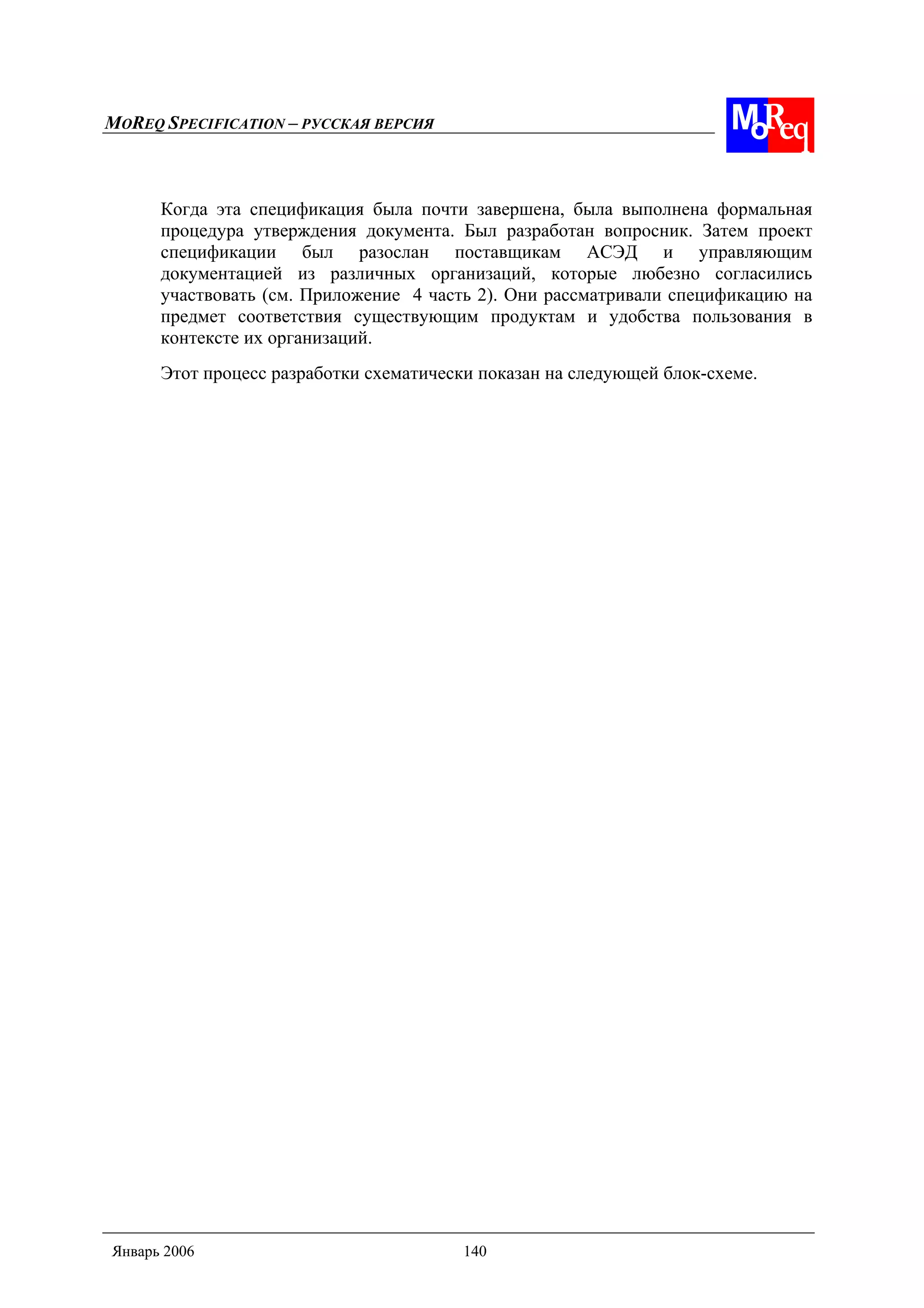 MOREQ SPECIFICATION – РУССКАЯ ВЕРСИЯ
Январь 2006 140
Когда эта спецификация была почти завершена, была выполнена формальная
процедура утверждения документа. Был разработан вопросник. Затем проект
спецификации был разослан поставщикам АСЭД и управляющим
документацией из различных организаций, которые любезно согласились
участвовать (см. Приложение 4 часть 2). Они рассматривали спецификацию на
предмет соответствия существующим продуктам и удобства пользования в
контексте их организаций.
Этот процесс разработки схематически показан на следующей блок-схеме.
 