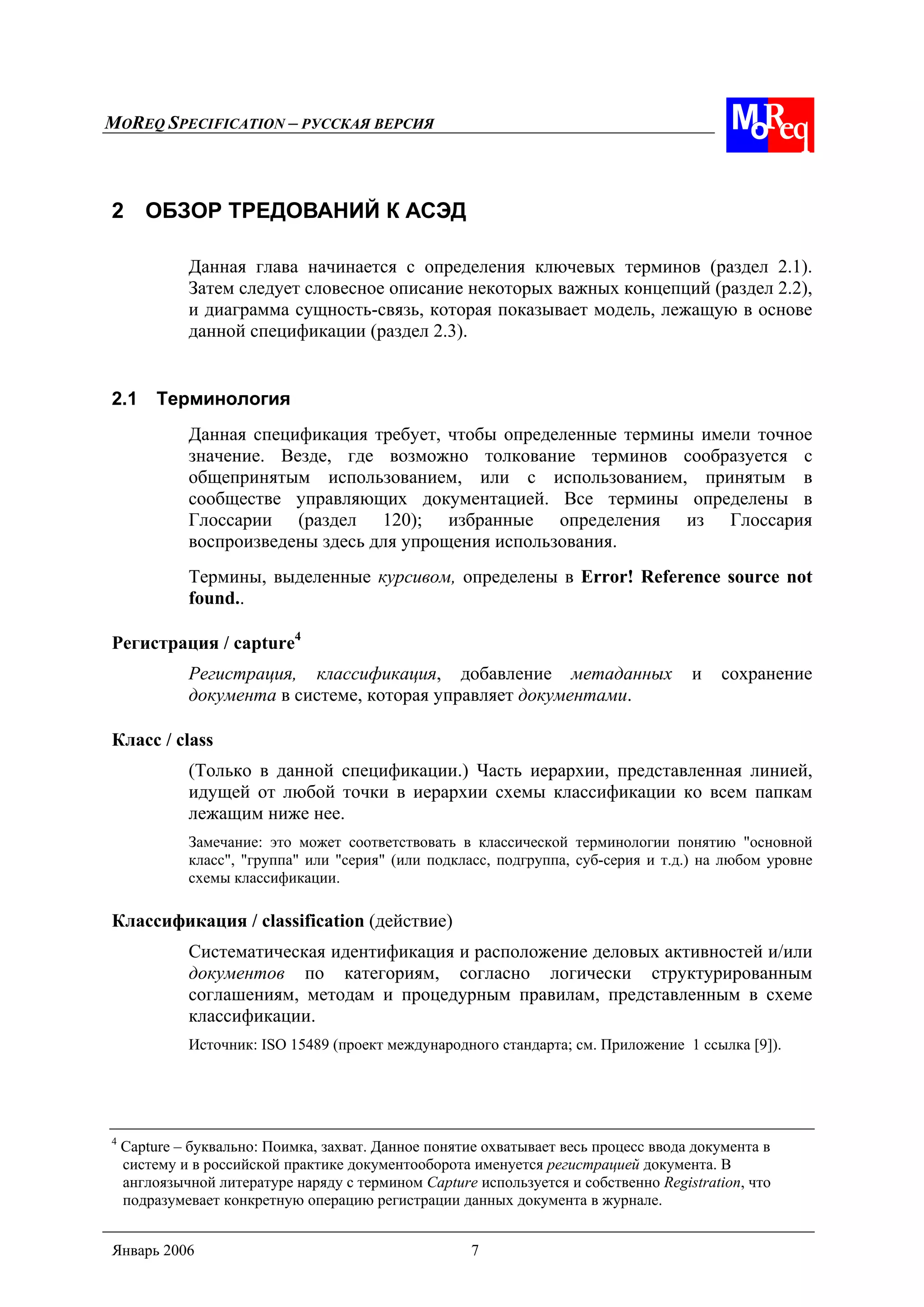MOREQ SPECIFICATION – РУССКАЯ ВЕРСИЯ
Январь 2006 7
2 ОБЗОР ТРЕДОВАНИЙ К АСЭД
Данная глава начинается с определения ключевых терминов (раздел 2.1).
Затем следует словесное описание некоторых важных концепций (раздел 2.2),
и диаграмма сущность-связь, которая показывает модель, лежащую в основе
данной спецификации (раздел 2.3).
2.1 Терминология
Данная спецификация требует, чтобы определенные термины имели точное
значение. Везде, где возможно толкование терминов сообразуется с
общепринятым использованием, или с использованием, принятым в
сообществе управляющих документацией. Все термины определены в
Глоссарии (раздел 120); избранные определения из Глоссария
воспроизведены здесь для упрощения использования.
Термины, выделенные курсивом, определены в Error! Reference source not
found..
Регистрация / capture4
Регистрация, классификация, добавление метаданных и сохранение
документа в системе, которая управляет документами.
Класс / class
(Только в данной спецификации.) Часть иерархии, представленная линией,
идущей от любой точки в иерархии схемы классификации ко всем папкам
лежащим ниже нее.
Замечание: это может соответствовать в классической терминологии понятию "основной
класс", "группа" или "серия" (или подкласс, подгруппа, суб-серия и т.д.) на любом уровне
схемы классификации.
Классификация / classification (действие)
Систематическая идентификация и расположение деловых активностей и/или
документов по категориям, согласно логически структурированным
соглашениям, методам и процедурным правилам, представленным в схеме
классификации.
Источник: ISO 15489 (проект международного стандарта; см. Приложение 1 ссылка [9]).
4
Capture – буквально: Поимка, захват. Данное понятие охватывает весь процесс ввода документа в
систему и в российской практике документооборота именуется регистрацией документа. В
англоязычной литературе наряду с термином Capture используется и собственно Registration, что
подразумевает конкретную операцию регистрации данных документа в журнале.
 