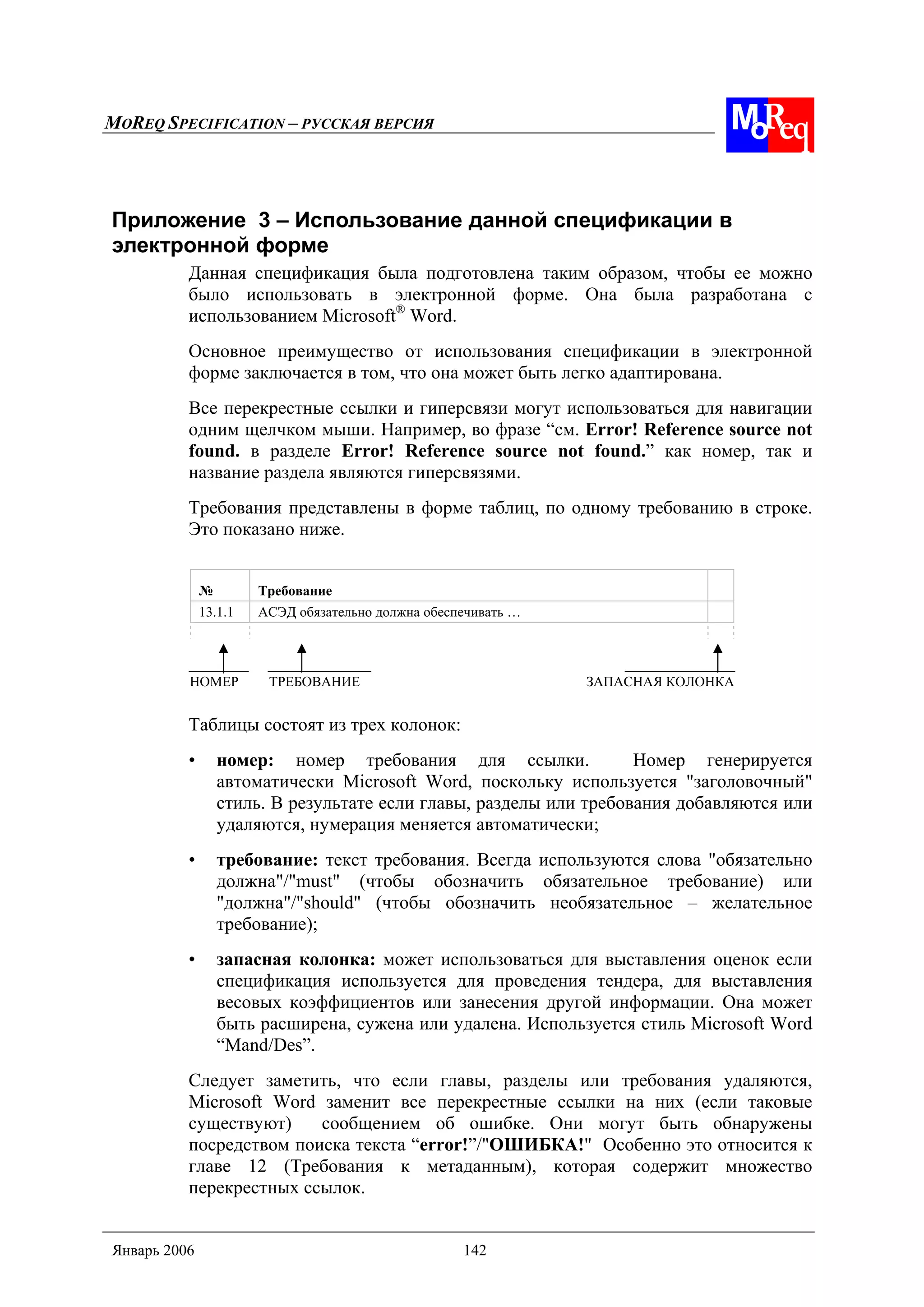 MOREQ SPECIFICATION – РУССКАЯ ВЕРСИЯ
Январь 2006 142
Приложение 3 – Использование данной спецификации в
электронной форме
Данная спецификация была подготовлена таким образом, чтобы ее можно
было использовать в электронной форме. Она была разработана с
использованием Microsoft®
Word.
Основное преимущество от использования спецификации в электронной
форме заключается в том, что она может быть легко адаптирована.
Все перекрестные ссылки и гиперсвязи могут использоваться для навигации
одним щелчком мыши. Например, во фразе “см. Error! Reference source not
found. в разделе Error! Reference source not found.” как номер, так и
название раздела являются гиперсвязями.
Требования представлены в форме таблиц, по одному требованию в строке.
Это показано ниже.
№ Требование
13.1.1 АСЭД обязательно должна обеспечивать …
НОМЕР ТРЕБОВАНИЕ ЗАПАСНАЯ КОЛОНКА
Таблицы состоят из трех колонок:
• номер: номер требования для ссылки. Номер генерируется
автоматически Microsoft Word, поскольку используется "заголовочный"
стиль. В результате если главы, разделы или требования добавляются или
удаляются, нумерация меняется автоматически;
• требование: текст требования. Всегда используются слова "обязательно
должна"/"must" (чтобы обозначить обязательное требование) или
"должна"/"should" (чтобы обозначить необязательное – желательное
требование);
• запасная колонка: может использоваться для выставления оценок если
спецификация используется для проведения тендера, для выставления
весовых коэффициентов или занесения другой информации. Она может
быть расширена, сужена или удалена. Используется стиль Microsoft Word
“Mand/Des”.
Следует заметить, что если главы, разделы или требования удаляются,
Microsoft Word заменит все перекрестные ссылки на них (если таковые
существуют) сообщением об ошибке. Они могут быть обнаружены
посредством поиска текста “error!”/"ОШИБКА!" Особенно это относится к
главе 12 (Требования к метаданным), которая содержит множество
перекрестных ссылок.
 