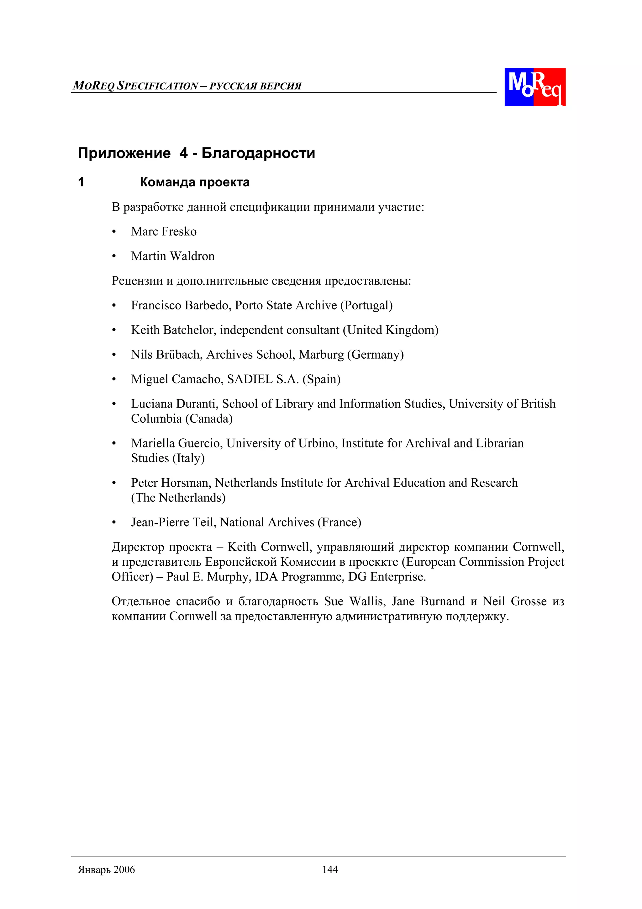 MOREQ SPECIFICATION – РУССКАЯ ВЕРСИЯ
Январь 2006 144
Приложение 4 - Благодарности
1 Команда проекта
В разработке данной спецификации принимали участие:
• Marc Fresko
• Martin Waldron
Рецензии и дополнительные сведения предоставлены:
• Francisco Barbedo, Porto State Archive (Portugal)
• Keith Batchelor, independent consultant (United Kingdom)
• Nils Brübach, Archives School, Marburg (Germany)
• Miguel Camacho, SADIEL S.A. (Spain)
• Luciana Duranti, School of Library and Information Studies, University of British
Columbia (Canada)
• Mariella Guercio, University of Urbino, Institute for Archival and Librarian
Studies (Italy)
• Peter Horsman, Netherlands Institute for Archival Education and Research
(The Netherlands)
• Jean-Pierre Teil, National Archives (France)
Директор проекта – Keith Cornwell, управляющий директор компании Cornwell,
и представитель Европейской Комиссии в проеккте (European Commission Project
Officer) – Paul E. Murphy, IDA Programme, DG Enterprise.
Отдельное спасибо и благодарность Sue Wallis, Jane Burnand и Neil Grosse из
компании Cornwell за предоставленную административную поддержку.
 
