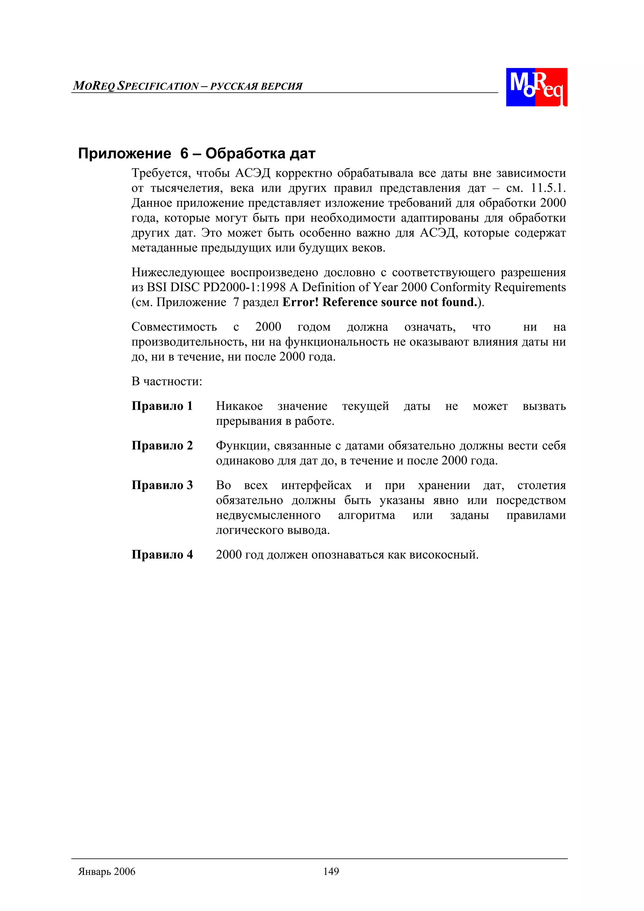 MOREQ SPECIFICATION – РУССКАЯ ВЕРСИЯ
Январь 2006 149
Приложение 6 – Обработка дат
Требуется, чтобы АСЭД корректно обрабатывала все даты вне зависимости
от тысячелетия, века или других правил представления дат – см. 11.5.1.
Данное приложение представляет изложение требований для обработки 2000
года, которые могут быть при необходимости адаптированы для обработки
других дат. Это может быть особенно важно для АСЭД, которые содержат
метаданные предыдущих или будущих веков.
Нижеследующее воспроизведено дословно с соответствующего разрешения
из BSI DISC PD2000-1:1998 A Definition of Year 2000 Conformity Requirements
(см. Приложение 7 раздел Error! Reference source not found.).
Совместимость с 2000 годом должна означать, что ни на
производительность, ни на функциональность не оказывают влияния даты ни
до, ни в течение, ни после 2000 года.
В частности:
Правило 1 Никакое значение текущей даты не может вызвать
прерывания в работе.
Правило 2 Функции, связанные с датами обязательно должны вести себя
одинаково для дат до, в течение и после 2000 года.
Правило 3 Во всех интерфейсах и при хранении дат, столетия
обязательно должны быть указаны явно или посредством
недвусмысленного алгоритма или заданы правилами
логического вывода.
Правило 4 2000 год должен опознаваться как високосный.
 