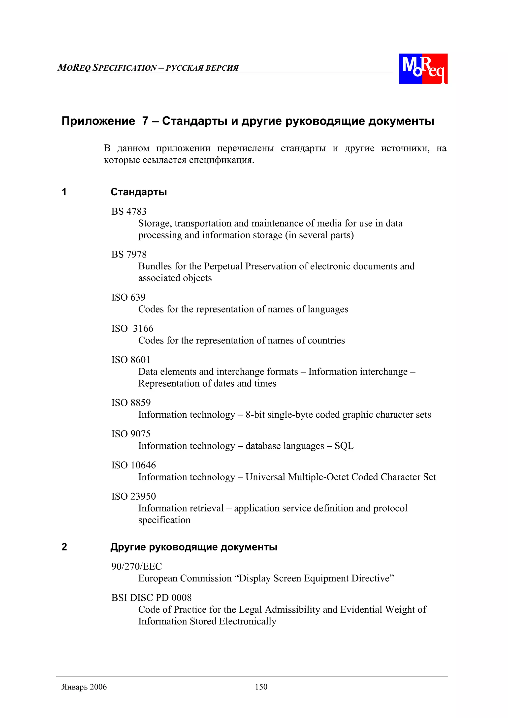 MOREQ SPECIFICATION – РУССКАЯ ВЕРСИЯ
Январь 2006 150
Приложение 7 – Стандарты и другие руководящие документы
В данном приложении перечислены стандарты и другие источники, на
которые ссылается спецификация.
1 Стандарты
BS 4783
Storage, transportation and maintenance of media for use in data
processing and information storage (in several parts)
BS 7978
Bundles for the Perpetual Preservation of electronic documents and
associated objects
ISO 639
Codes for the representation of names of languages
ISO 3166
Codes for the representation of names of countries
ISO 8601
Data elements and interchange formats – Information interchange –
Representation of dates and times
ISO 8859
Information technology – 8-bit single-byte coded graphic character sets
ISO 9075
Information technology – database languages – SQL
ISO 10646
Information technology – Universal Multiple-Octet Coded Character Set
ISO 23950
Information retrieval – application service definition and protocol
specification
2 Другие руководящие документы
90/270/EEC
European Commission “Display Screen Equipment Directive”
BSI DISC PD 0008
Code of Practice for the Legal Admissibility and Evidential Weight of
Information Stored Electronically
 