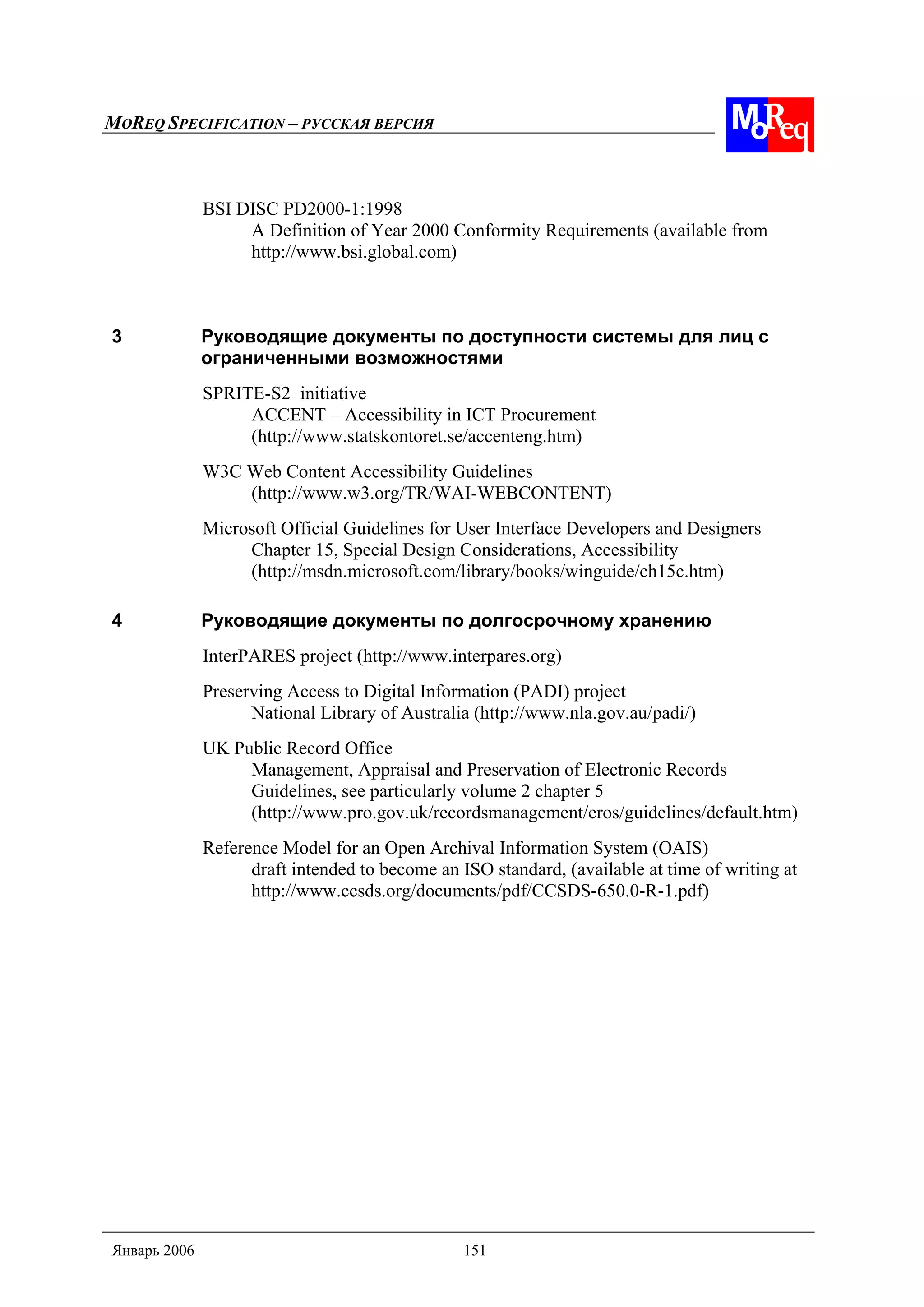 MOREQ SPECIFICATION – РУССКАЯ ВЕРСИЯ
Январь 2006 151
BSI DISC PD2000-1:1998
A Definition of Year 2000 Conformity Requirements (available from
http://www.bsi.global.com)
3 Руководящие документы по доступности системы для лиц с
ограниченными возможностями
SPRITE-S2 initiative
ACCENT – Accessibility in ICT Procurement
(http://www.statskontoret.se/accenteng.htm)
W3C Web Content Accessibility Guidelines
(http://www.w3.org/TR/WAI-WEBCONTENT)
Microsoft Official Guidelines for User Interface Developers and Designers
Chapter 15, Special Design Considerations, Accessibility
(http://msdn.microsoft.com/library/books/winguide/ch15c.htm)
4 Руководящие документы по долгосрочному хранению
InterPARES project (http://www.interpares.org)
Preserving Access to Digital Information (PADI) project
National Library of Australia (http://www.nla.gov.au/padi/)
UK Public Record Office
Management, Appraisal and Preservation of Electronic Records
Guidelines, see particularly volume 2 chapter 5
(http://www.pro.gov.uk/recordsmanagement/eros/guidelines/default.htm)
Reference Model for an Open Archival Information System (OAIS)
draft intended to become an ISO standard, (available at time of writing at
http://www.ccsds.org/documents/pdf/CCSDS-650.0-R-1.pdf)
 