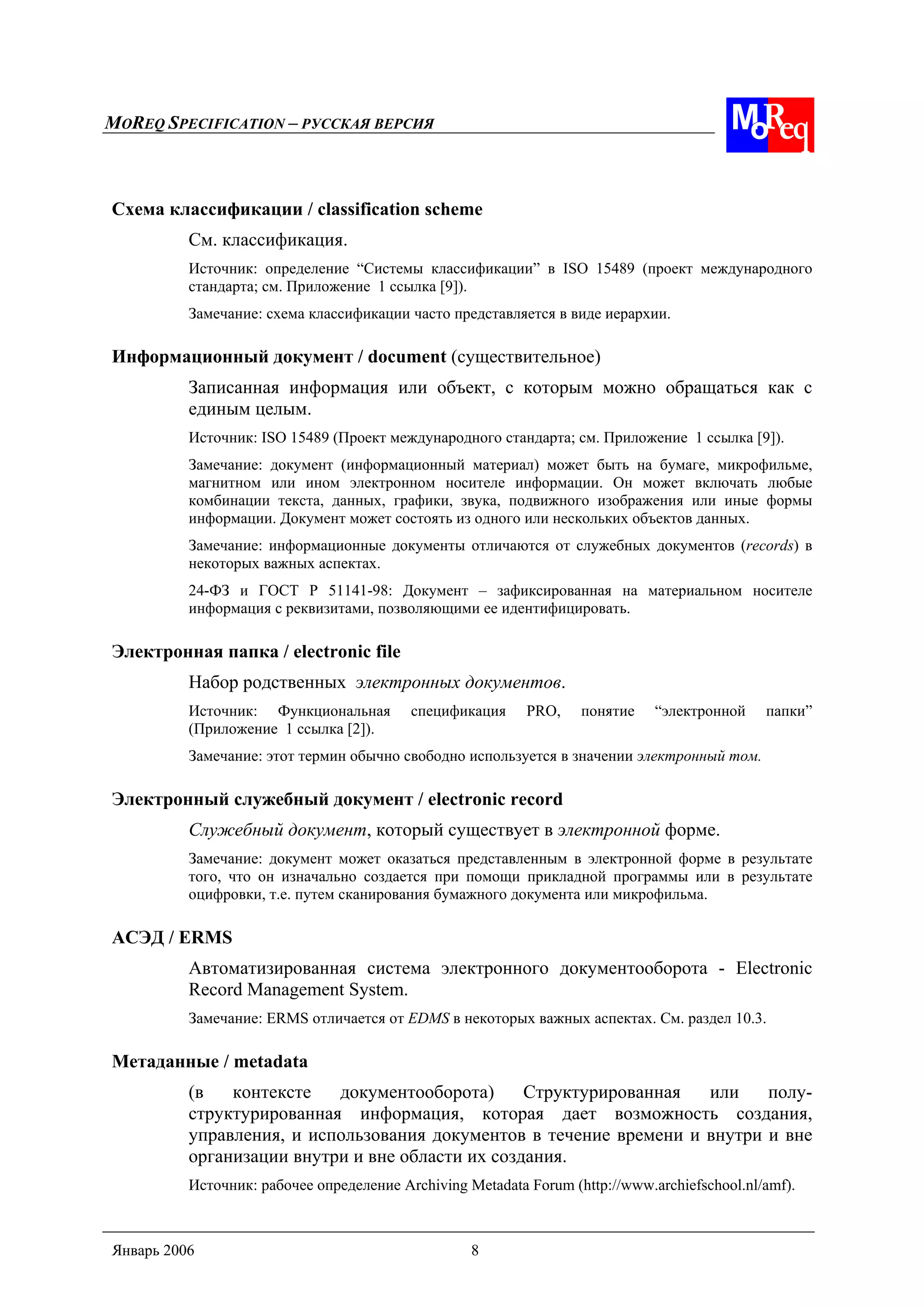 MOREQ SPECIFICATION – РУССКАЯ ВЕРСИЯ
Январь 2006 8
Схема классификации / classification scheme
См. классификация.
Источник: определение “Системы классификации” в ISO 15489 (проект международного
стандарта; см. Приложение 1 ссылка [9]).
Замечание: схема классификации часто представляется в виде иерархии.
Информационный документ / document (существительное)
Записанная информация или объект, с которым можно обращаться как с
единым целым.
Источник: ISO 15489 (Проект международного стандарта; см. Приложение 1 ссылка [9]).
Замечание: документ (информационный материал) может быть на бумаге, микрофильме,
магнитном или ином электронном носителе информации. Он может включать любые
комбинации текста, данных, графики, звука, подвижного изображения или иные формы
информации. Документ может состоять из одного или нескольких объектов данных.
Замечание: информационные документы отличаются от служебных документов (records) в
некоторых важных аспектах.
24-ФЗ и ГОСТ Р 51141-98: Документ – зафиксированная на материальном носителе
информация с реквизитами, позволяющими ее идентифицировать.
Электронная папка / electronic file
Набор родственных электронных документов.
Источник: Функциональная спецификация PRO, понятие “электронной папки”
(Приложение 1 ссылка [2]).
Замечание: этот термин обычно свободно используется в значении электронный том.
Электронный служебный документ / electronic record
Служебный документ, который существует в электронной форме.
Замечание: документ может оказаться представленным в электронной форме в результате
того, что он изначально создается при помощи прикладной программы или в результате
оцифровки, т.е. путем сканирования бумажного документа или микрофильма.
АСЭД / ERMS
Автоматизированная система электронного документооборота - Electronic
Record Management System.
Замечание: ERMS отличается от EDMS в некоторых важных аспектах. См. раздел 10.3.
Метаданные / metadata
(в контексте документооборота) Структурированная или полу-
структурированная информация, которая дает возможность создания,
управления, и использования документов в течение времени и внутри и вне
организации внутри и вне области их создания.
Источник: рабочее определение Archiving Metadata Forum (http://www.archiefschool.nl/amf).
 