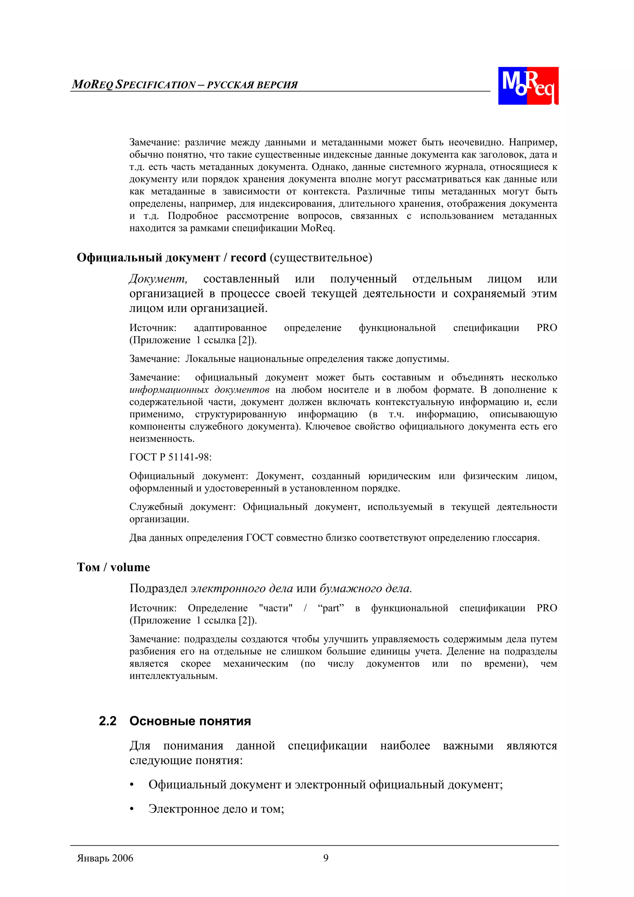 MOREQ SPECIFICATION – РУССКАЯ ВЕРСИЯ
Январь 2006 9
Замечание: различие между данными и метаданными может быть неочевидно. Например,
обычно понятно, что такие существенные индексные данные документа как заголовок, дата и
т.д. есть часть метаданных документа. Однако, данные системного журнала, относящиеся к
документу или порядок хранения документа вполне могут рассматриваться как данные или
как метаданные в зависимости от контекста. Различные типы метаданных могут быть
определены, например, для индексирования, длительного хранения, отображения документа
и т.д. Подробное рассмотрение вопросов, связанных с использованием метаданных
находится за рамками спецификации MoReq.
Официальный документ / record (существительное)
Документ, составленный или полученный отдельным лицом или
организацией в процессе своей текущей деятельности и сохраняемый этим
лицом или организацией.
Источник: адаптированное определение функциональной спецификации PRO
(Приложение 1 ссылка [2]).
Замечание: Локальные национальные определения также допустимы.
Замечание: официальный документ может быть составным и объединять несколько
информационных документов на любом носителе и в любом формате. В дополнение к
содержательной части, документ должен включать контекстуальную информацию и, если
применимо, структурированную информацию (в т.ч. информацию, описывающую
компоненты служебного документа). Ключевое свойство официального документа есть его
неизменность.
ГОСТ Р 51141-98:
Официальный документ: Документ, созданный юридическим или физическим лицом,
оформленный и удостоверенный в установленном порядке.
Служебный документ: Официальный документ, используемый в текущей деятельности
организации.
Два данных определения ГОСТ совместно близко соответствуют определению глоссария.
Том / volume
Подраздел электронного дела или бумажного дела.
Источник: Определение "части" / “part” в функциональной спецификации PRO
(Приложение 1 ссылка [2]).
Замечание: подразделы создаются чтобы улучшить управляемость содержимым дела путем
разбиения его на отдельные не слишком большие единицы учета. Деление на подразделы
является скорее механическим (по числу документов или по времени), чем
интеллектуальным.
2.2 Основные понятия
Для понимания данной спецификации наиболее важными являются
следующие понятия:
• Официальный документ и электронный официальный документ;
• Электронное дело и том;
 