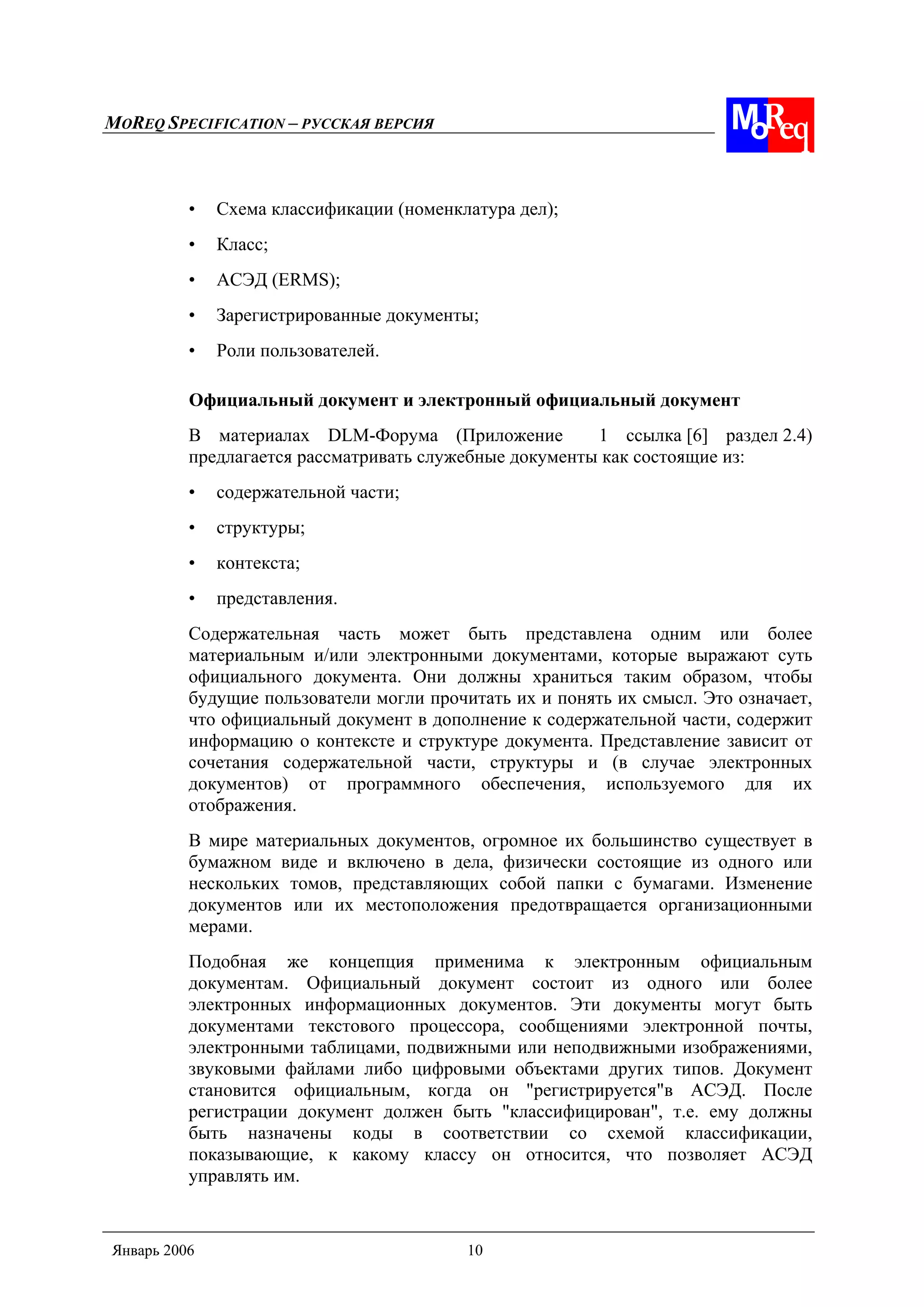MOREQ SPECIFICATION – РУССКАЯ ВЕРСИЯ
Январь 2006 10
• Схема классификации (номенклатура дел);
• Класс;
• АСЭД (ERMS);
• Зарегистрированные документы;
• Роли пользователей.
Официальный документ и электронный официальный документ
В материалах DLM-Форума (Приложение 1 ссылка [6] раздел 2.4)
предлагается рассматривать служебные документы как состоящие из:
• содержательной части;
• структуры;
• контекста;
• представления.
Содержательная часть может быть представлена одним или более
материальным и/или электронными документами, которые выражают суть
официального документа. Они должны храниться таким образом, чтобы
будущие пользователи могли прочитать их и понять их смысл. Это означает,
что официальный документ в дополнение к содержательной части, содержит
информацию о контексте и структуре документа. Представление зависит от
сочетания содержательной части, структуры и (в случае электронных
документов) от программного обеспечения, используемого для их
отображения.
В мире материальных документов, огромное их большинство существует в
бумажном виде и включено в дела, физически состоящие из одного или
нескольких томов, представляющих собой папки с бумагами. Изменение
документов или их местоположения предотвращается организационными
мерами.
Подобная же концепция применима к электронным официальным
документам. Официальный документ состоит из одного или более
электронных информационных документов. Эти документы могут быть
документами текстового процессора, сообщениями электронной почты,
электронными таблицами, подвижными или неподвижными изображениями,
звуковыми файлами либо цифровыми объектами других типов. Документ
становится официальным, когда он "регистрируется"в АСЭД. После
регистрации документ должен быть "классифицирован", т.е. ему должны
быть назначены коды в соответствии со схемой классификации,
показывающие, к какому классу он относится, что позволяет АСЭД
управлять им.
 