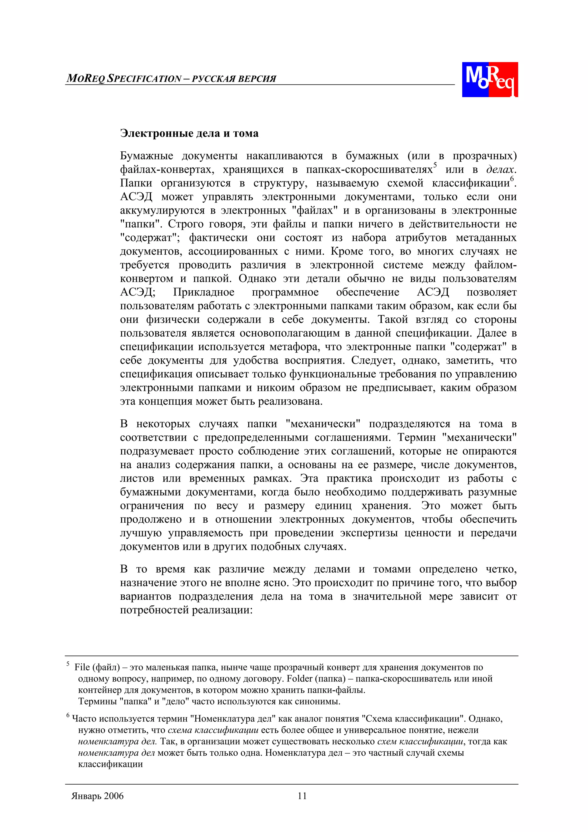 MOREQ SPECIFICATION – РУССКАЯ ВЕРСИЯ
Январь 2006 11
Электронные дела и тома
Бумажные документы накапливаются в бумажных (или в прозрачных)
файлах-конвертах, хранящихся в папках-скоросшивателях5
или в делах.
Папки организуются в структуру, называемую схемой классификации6
.
АСЭД может управлять электронными документами, только если они
аккумулируются в электронных "файлах" и в организованы в электронные
"папки". Строго говоря, эти файлы и папки ничего в действительности не
"содержат"; фактически они состоят из набора атрибутов метаданных
документов, ассоциированных с ними. Кроме того, во многих случаях не
требуется проводить различия в электронной системе между файлом-
конвертом и папкой. Однако эти детали обычно не виды пользователям
АСЭД; Прикладное программное обеспечение АСЭД позволяет
пользователям работать с электронными папками таким образом, как если бы
они физически содержали в себе документы. Такой взгляд со стороны
пользователя является основополагающим в данной спецификации. Далее в
спецификации используется метафора, что электронные папки "содержат" в
себе документы для удобства восприятия. Следует, однако, заметить, что
спецификация описывает только функциональные требования по управлению
электронными папками и никоим образом не предписывает, каким образом
эта концепция может быть реализована.
В некоторых случаях папки "механически" подразделяются на тома в
соответствии с предопределенными соглашениями. Термин "механически"
подразумевает просто соблюдение этих соглашений, которые не опираются
на анализ содержания папки, а основаны на ее размере, числе документов,
листов или временных рамках. Эта практика происходит из работы с
бумажными документами, когда было необходимо поддерживать разумные
ограничения по весу и размеру единиц хранения. Это может быть
продолжено и в отношении электронных документов, чтобы обеспечить
лучшую управляемость при проведении экспертизы ценности и передачи
документов или в других подобных случаях.
В то время как различие между делами и томами определено четко,
назначение этого не вполне ясно. Это происходит по причине того, что выбор
вариантов подразделения дела на тома в значительной мере зависит от
потребностей реализации:
5
File (файл) – это маленькая папка, нынче чаще прозрачный конверт для хранения документов по
одному вопросу, например, по одному договору. Folder (папка) – папка-скоросшиватель или иной
контейнер для документов, в котором можно хранить папки-файлы.
Термины "папка" и "дело" часто используются как синонимы.
6
Часто используется термин "Номенклатура дел" как аналог понятия "Схема классификации". Однако,
нужно отметить, что схема классификации есть более общее и универсальное понятие, нежели
номенклатура дел. Так, в организации может существовать несколько схем классификации, тогда как
номенклатура дел может быть только одна. Номенклатура дел – это частный случай схемы
классификации
 