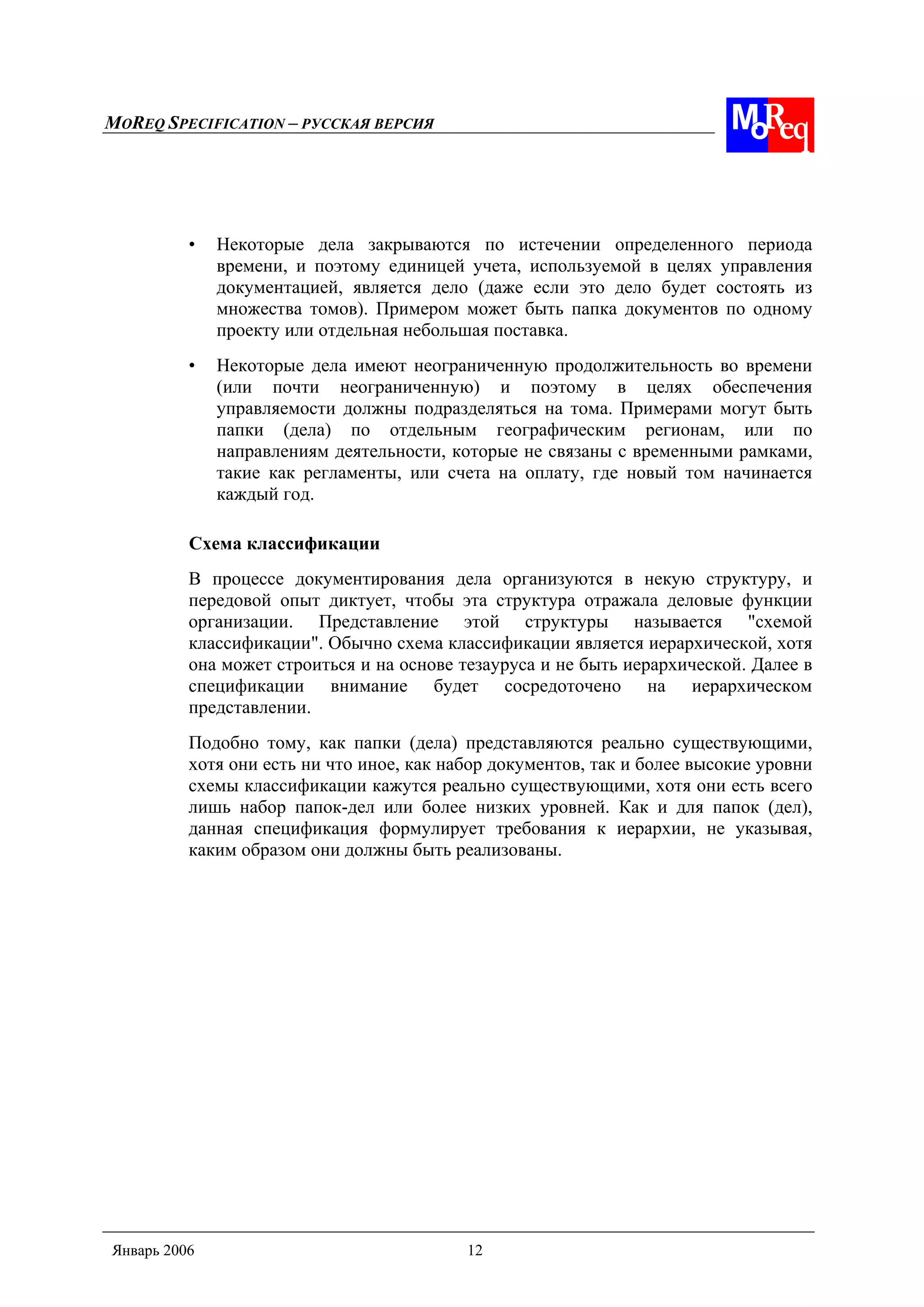 MOREQ SPECIFICATION – РУССКАЯ ВЕРСИЯ
Январь 2006 12
• Некоторые дела закрываются по истечении определенного периода
времени, и поэтому единицей учета, используемой в целях управления
документацией, является дело (даже если это дело будет состоять из
множества томов). Примером может быть папка документов по одному
проекту или отдельная небольшая поставка.
• Некоторые дела имеют неограниченную продолжительность во времени
(или почти неограниченную) и поэтому в целях обеспечения
управляемости должны подразделяться на тома. Примерами могут быть
папки (дела) по отдельным географическим регионам, или по
направлениям деятельности, которые не связаны с временными рамками,
такие как регламенты, или счета на оплату, где новый том начинается
каждый год.
Схема классификации
В процессе документирования дела организуются в некую структуру, и
передовой опыт диктует, чтобы эта структура отражала деловые функции
организации. Представление этой структуры называется "схемой
классификации". Обычно схема классификации является иерархической, хотя
она может строиться и на основе тезауруса и не быть иерархической. Далее в
спецификации внимание будет сосредоточено на иерархическом
представлении.
Подобно тому, как папки (дела) представляются реально существующими,
хотя они есть ни что иное, как набор документов, так и более высокие уровни
схемы классификации кажутся реально существующими, хотя они есть всего
лишь набор папок-дел или более низких уровней. Как и для папок (дел),
данная спецификация формулирует требования к иерархии, не указывая,
каким образом они должны быть реализованы.
 