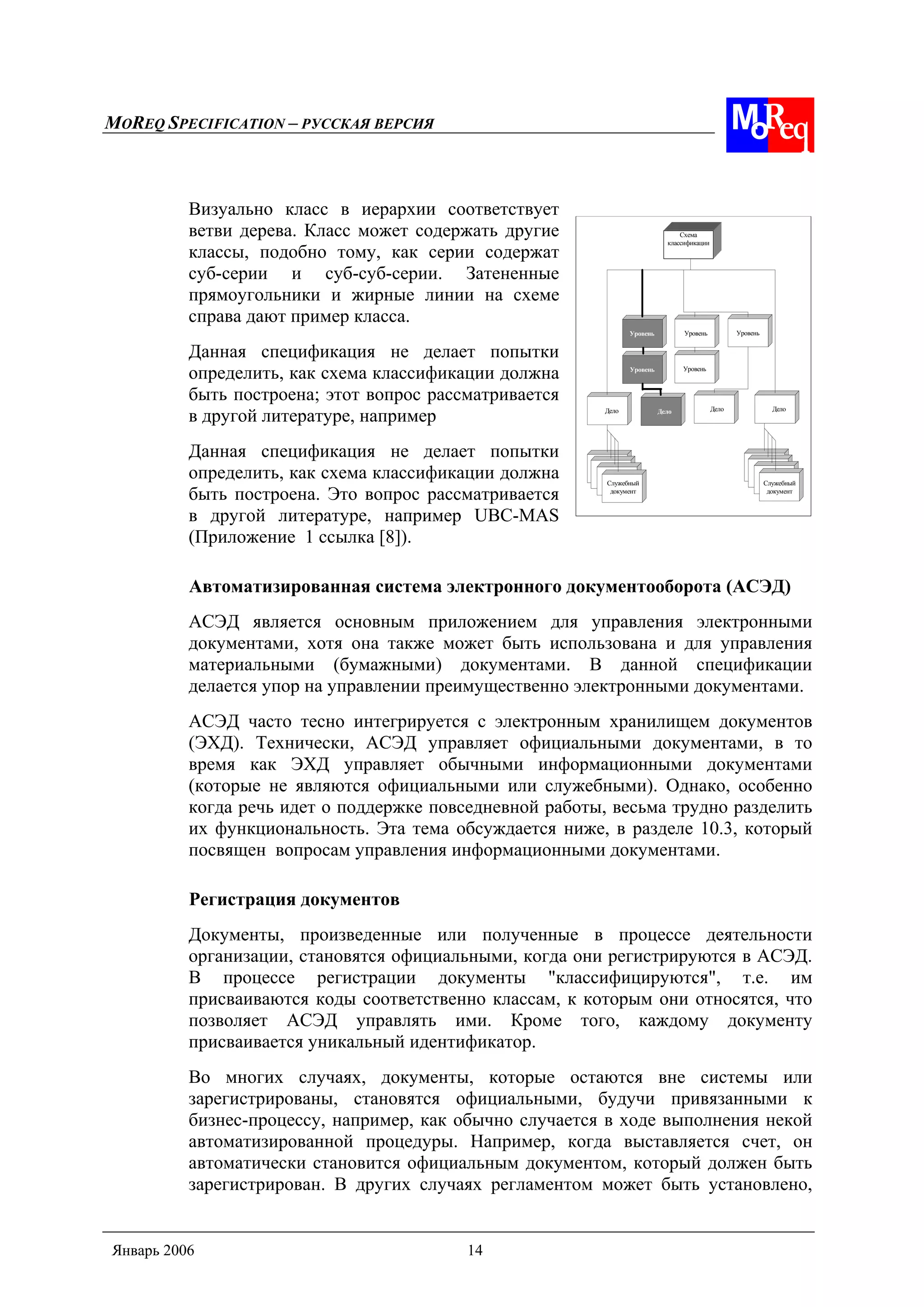 MOREQ SPECIFICATION – РУССКАЯ ВЕРСИЯ
Январь 2006 14
Схема
классификации
Уровень УровеньУровень
ДелоДелоДелоДело
Служебный
документ
Уровень Уровень
Служебный
документ
Визуально класс в иерархии соответствует
ветви дерева. Класс может содержать другие
классы, подобно тому, как серии содержат
суб-серии и суб-суб-серии. Затененные
прямоугольники и жирные линии на схеме
справа дают пример класса.
Данная спецификация не делает попытки
определить, как схема классификации должна
быть построена; этот вопрос рассматривается
в другой литературе, например
Данная спецификация не делает попытки
определить, как схема классификации должна
быть построена. Это вопрос рассматривается
в другой литературе, например UBC-MAS
(Приложение 1 ссылка [8]).
Автоматизированная система электронного документооборота (АСЭД)
АСЭД является основным приложением для управления электронными
документами, хотя она также может быть использована и для управления
материальными (бумажными) документами. В данной спецификации
делается упор на управлении преимущественно электронными документами.
АСЭД часто тесно интегрируется с электронным хранилищем документов
(ЭХД). Технически, АСЭД управляет официальными документами, в то
время как ЭХД управляет обычными информационными документами
(которые не являются официальными или служебными). Однако, особенно
когда речь идет о поддержке повседневной работы, весьма трудно разделить
их функциональность. Эта тема обсуждается ниже, в разделе 10.3, который
посвящен вопросам управления информационными документами.
Регистрация документов
Документы, произведенные или полученные в процессе деятельности
организации, становятся официальными, когда они регистрируются в АСЭД.
В процессе регистрации документы "классифицируются", т.е. им
присваиваются коды соответственно классам, к которым они относятся, что
позволяет АСЭД управлять ими. Кроме того, каждому документу
присваивается уникальный идентификатор.
Во многих случаях, документы, которые остаются вне системы или
зарегистрированы, становятся официальными, будучи привязанными к
бизнес-процессу, например, как обычно случается в ходе выполнения некой
автоматизированной процедуры. Например, когда выставляется счет, он
автоматически становится официальным документом, который должен быть
зарегистрирован. В других случаях регламентом может быть установлено,
 