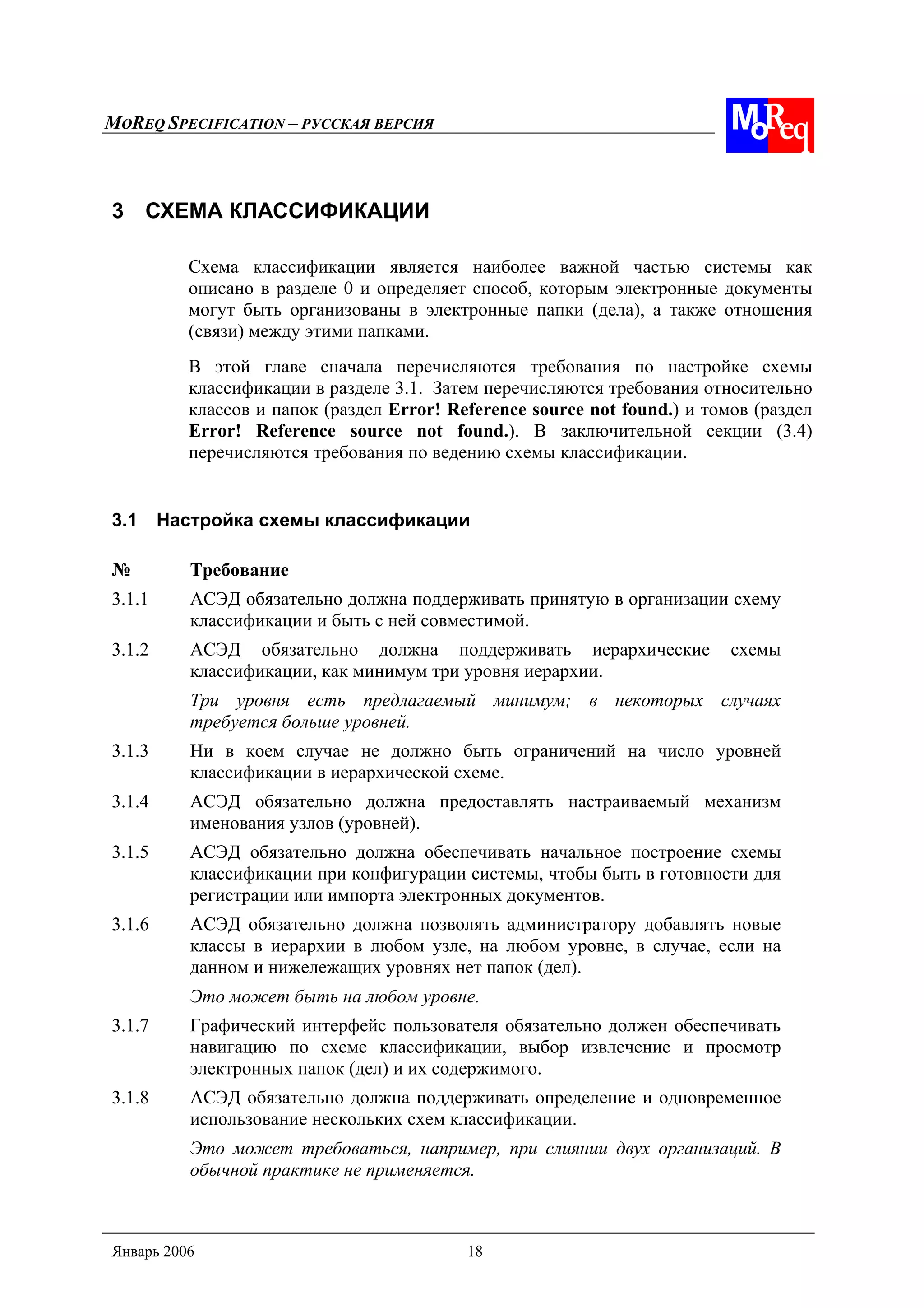 MOREQ SPECIFICATION – РУССКАЯ ВЕРСИЯ
Январь 2006 18
3 СХЕМА КЛАССИФИКАЦИИ
Схема классификации является наиболее важной частью системы как
описано в разделе 0 и определяет способ, которым электронные документы
могут быть организованы в электронные папки (дела), а также отношения
(связи) между этими папками.
В этой главе сначала перечисляются требования по настройке схемы
классификации в разделе 3.1. Затем перечисляются требования относительно
классов и папок (раздел Error! Reference source not found.) и томов (раздел
Error! Reference source not found.). В заключительной секции (3.4)
перечисляются требования по ведению схемы классификации.
3.1 Настройка схемы классификации
№ Требование
3.1.1 АСЭД обязательно должна поддерживать принятую в организации схему
классификации и быть с ней совместимой.
3.1.2 АСЭД обязательно должна поддерживать иерархические схемы
классификации, как минимум три уровня иерархии.
Три уровня есть предлагаемый минимум; в некоторых случаях
требуется больше уровней.
3.1.3 Ни в коем случае не должно быть ограничений на число уровней
классификации в иерархической схеме.
3.1.4 АСЭД обязательно должна предоставлять настраиваемый механизм
именования узлов (уровней).
3.1.5 АСЭД обязательно должна обеспечивать начальное построение схемы
классификации при конфигурации системы, чтобы быть в готовности для
регистрации или импорта электронных документов.
3.1.6 АСЭД обязательно должна позволять администратору добавлять новые
классы в иерархии в любом узле, на любом уровне, в случае, если на
данном и нижележащих уровнях нет папок (дел).
Это может быть на любом уровне.
3.1.7 Графический интерфейс пользователя обязательно должен обеспечивать
навигацию по схеме классификации, выбор извлечение и просмотр
электронных папок (дел) и их содержимого.
3.1.8 АСЭД обязательно должна поддерживать определение и одновременное
использование нескольких схем классификации.
Это может требоваться, например, при слиянии двух организаций. В
обычной практике не применяется.
 