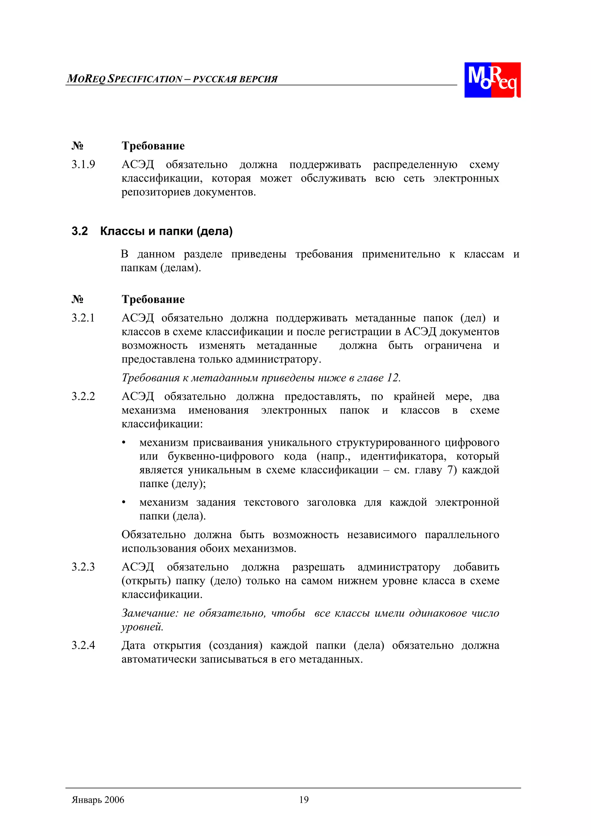 MOREQ SPECIFICATION – РУССКАЯ ВЕРСИЯ
Январь 2006 19
№ Требование
3.1.9 АСЭД обязательно должна поддерживать распределенную схему
классификации, которая может обслуживать всю сеть электронных
репозиториев документов.
3.2 Классы и папки (дела)
В данном разделе приведены требования применительно к классам и
папкам (делам).
№ Требование
3.2.1 АСЭД обязательно должна поддерживать метаданные папок (дел) и
классов в схеме классификации и после регистрации в АСЭД документов
возможность изменять метаданные должна быть ограничена и
предоставлена только администратору.
Требования к метаданным приведены ниже в главе 12.
3.2.2 АСЭД обязательно должна предоставлять, по крайней мере, два
механизма именования электронных папок и классов в схеме
классификации:
• механизм присваивания уникального структурированного цифрового
или буквенно-цифрового кода (напр., идентификатора, который
является уникальным в схеме классификации – см. главу 7) каждой
папке (делу);
• механизм задания текстового заголовка для каждой электронной
папки (дела).
Обязательно должна быть возможность независимого параллельного
использования обоих механизмов.
3.2.3 АСЭД обязательно должна разрешать администратору добавить
(открыть) папку (дело) только на самом нижнем уровне класса в схеме
классификации.
Замечание: не обязательно, чтобы все классы имели одинаковое число
уровней.
3.2.4 Дата открытия (создания) каждой папки (дела) обязательно должна
автоматически записываться в его метаданных.
 