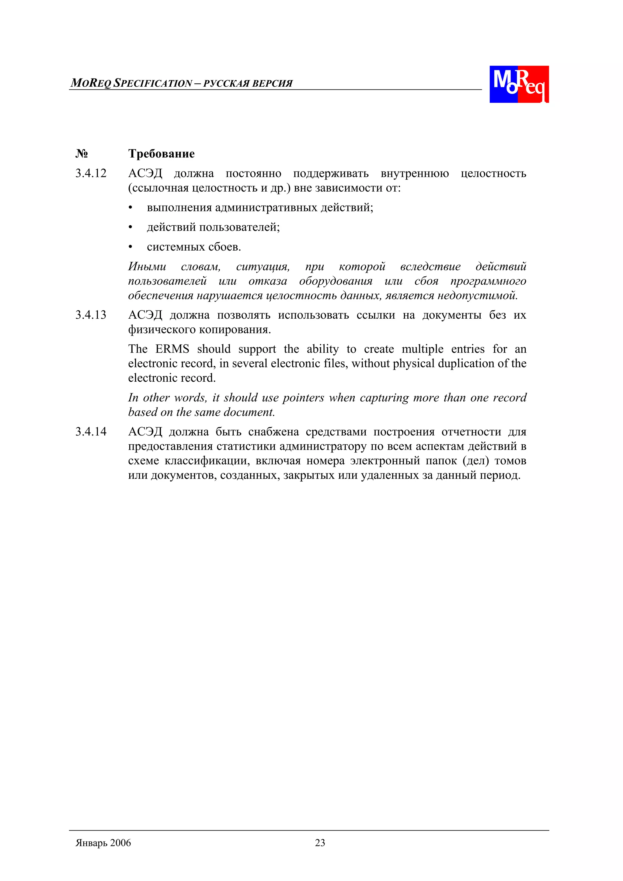 MOREQ SPECIFICATION – РУССКАЯ ВЕРСИЯ
Январь 2006 23
№ Требование
3.4.12 АСЭД должна постоянно поддерживать внутреннюю целостность
(ссылочная целостность и др.) вне зависимости от:
• выполнения административных действий;
• действий пользователей;
• системных сбоев.
Иными словам, ситуация, при которой вследствие действий
пользователей или отказа оборудования или сбоя программного
обеспечения нарушается целостность данных, является недопустимой.
3.4.13 АСЭД должна позволять использовать ссылки на документы без их
физического копирования.
The ERMS should support the ability to create multiple entries for an
electronic record, in several electronic files, without physical duplication of the
electronic record.
In other words, it should use pointers when capturing more than one record
based on the same document.
3.4.14 АСЭД должна быть снабжена средствами построения отчетности для
предоставления статистики администратору по всем аспектам действий в
схеме классификации, включая номера электронный папок (дел) томов
или документов, созданных, закрытых или удаленных за данный период.
 
