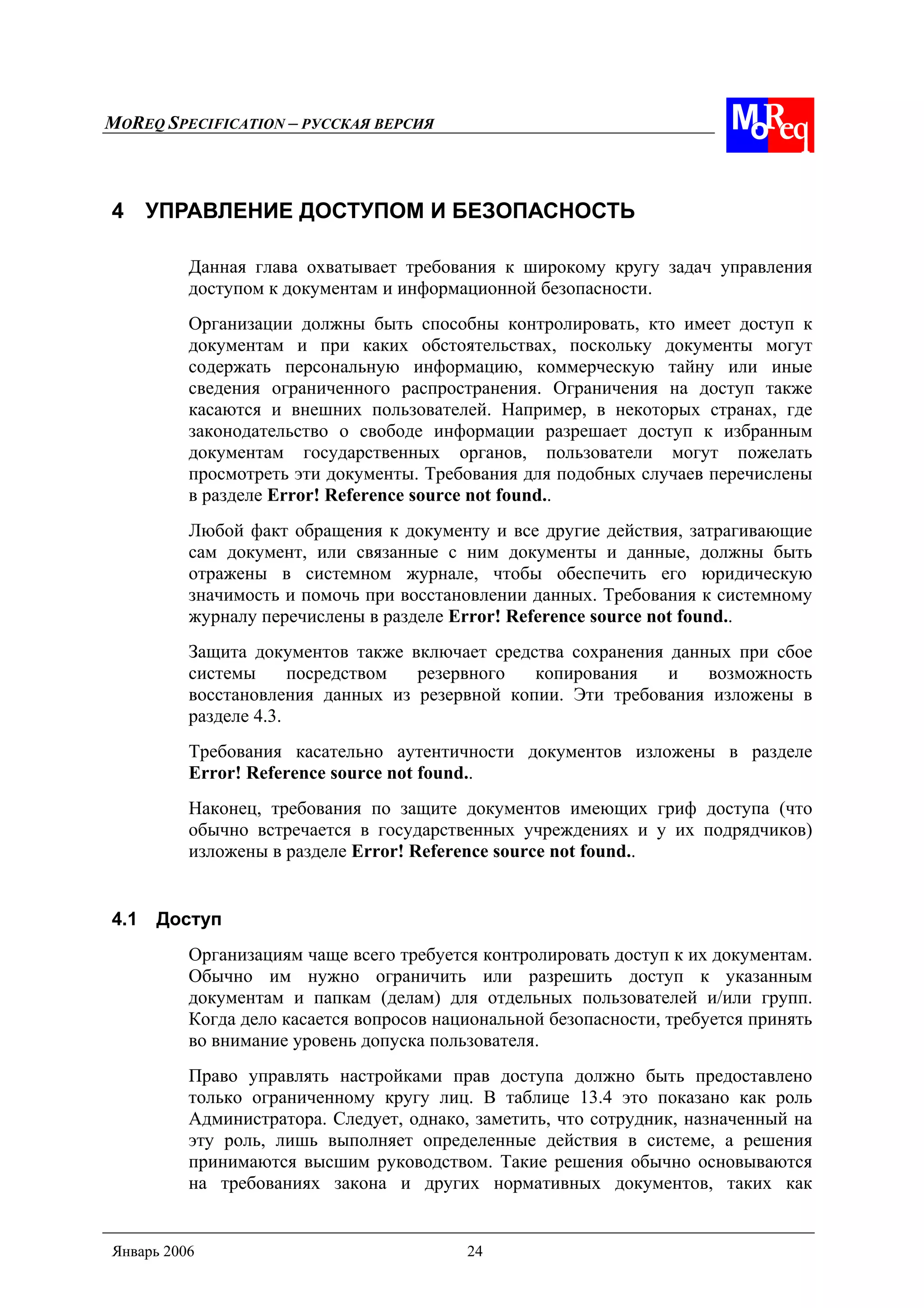 MOREQ SPECIFICATION – РУССКАЯ ВЕРСИЯ
Январь 2006 24
4 УПРАВЛЕНИЕ ДОСТУПОМ И БЕЗОПАСНОСТЬ
Данная глава охватывает требования к широкому кругу задач управления
доступом к документам и информационной безопасности.
Организации должны быть способны контролировать, кто имеет доступ к
документам и при каких обстоятельствах, поскольку документы могут
содержать персональную информацию, коммерческую тайну или иные
сведения ограниченного распространения. Ограничения на доступ также
касаются и внешних пользователей. Например, в некоторых странах, где
законодательство о свободе информации разрешает доступ к избранным
документам государственных органов, пользователи могут пожелать
просмотреть эти документы. Требования для подобных случаев перечислены
в разделе Error! Reference source not found..
Любой факт обращения к документу и все другие действия, затрагивающие
сам документ, или связанные с ним документы и данные, должны быть
отражены в системном журнале, чтобы обеспечить его юридическую
значимость и помочь при восстановлении данных. Требования к системному
журналу перечислены в разделе Error! Reference source not found..
Защита документов также включает средства сохранения данных при сбое
системы посредством резервного копирования и возможность
восстановления данных из резервной копии. Эти требования изложены в
разделе 4.3.
Требования касательно аутентичности документов изложены в разделе
Error! Reference source not found..
Наконец, требования по защите документов имеющих гриф доступа (что
обычно встречается в государственных учреждениях и у их подрядчиков)
изложены в разделе Error! Reference source not found..
4.1 Доступ
Организациям чаще всего требуется контролировать доступ к их документам.
Обычно им нужно ограничить или разрешить доступ к указанным
документам и папкам (делам) для отдельных пользователей и/или групп.
Когда дело касается вопросов национальной безопасности, требуется принять
во внимание уровень допуска пользователя.
Право управлять настройками прав доступа должно быть предоставлено
только ограниченному кругу лиц. В таблице 13.4 это показано как роль
Администратора. Следует, однако, заметить, что сотрудник, назначенный на
эту роль, лишь выполняет определенные действия в системе, а решения
принимаются высшим руководством. Такие решения обычно основываются
на требованиях закона и других нормативных документов, таких как
 