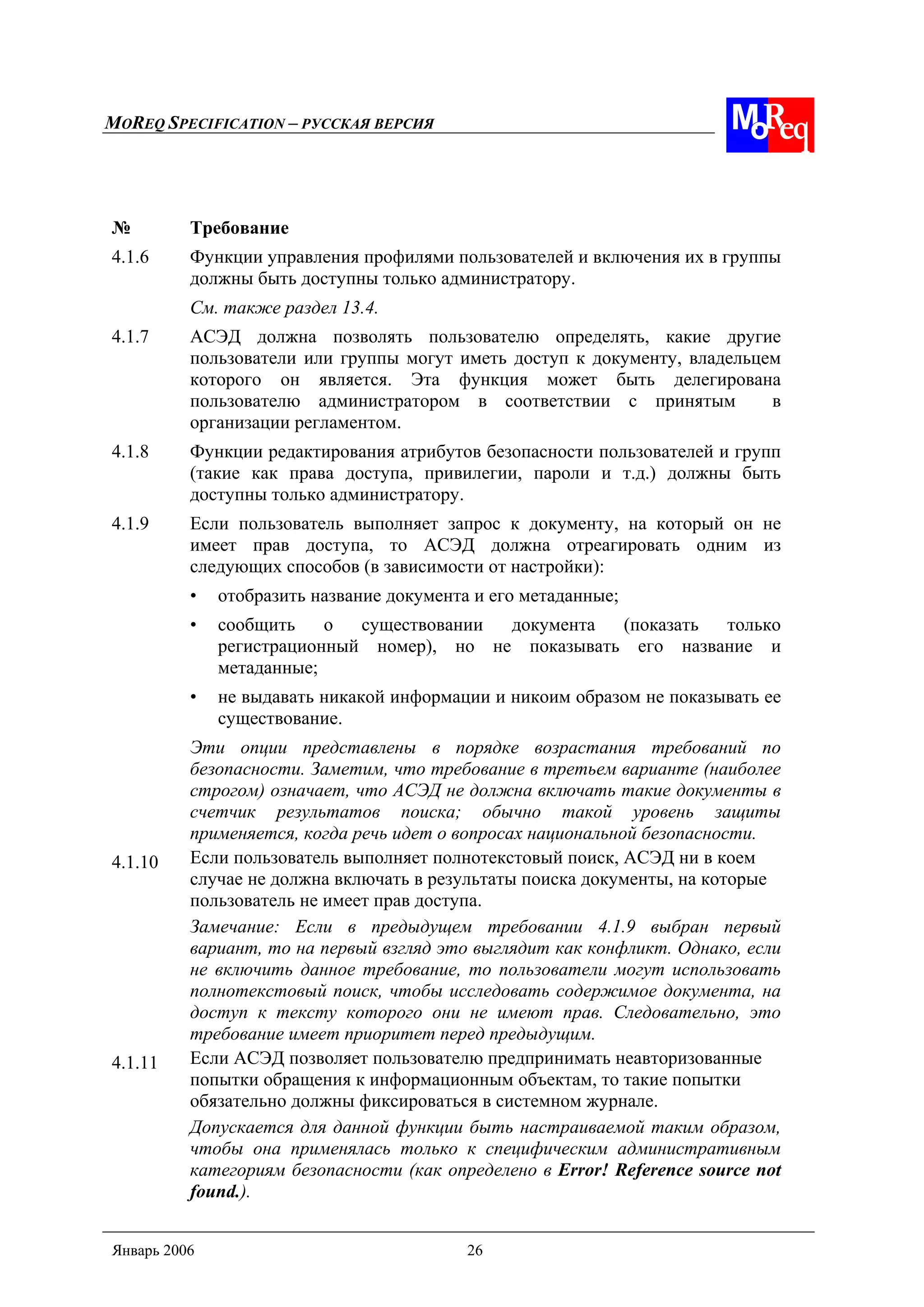 MOREQ SPECIFICATION – РУССКАЯ ВЕРСИЯ
Январь 2006 26
№ Требование
4.1.6 Функции управления профилями пользователей и включения их в группы
должны быть доступны только администратору.
См. также раздел 13.4.
4.1.7 АСЭД должна позволять пользователю определять, какие другие
пользователи или группы могут иметь доступ к документу, владельцем
которого он является. Эта функция может быть делегирована
пользователю администратором в соответствии с принятым в
организации регламентом.
4.1.8 Функции редактирования атрибутов безопасности пользователей и групп
(такие как права доступа, привилегии, пароли и т.д.) должны быть
доступны только администратору.
4.1.9 Если пользователь выполняет запрос к документу, на который он не
имеет прав доступа, то АСЭД должна отреагировать одним из
следующих способов (в зависимости от настройки):
• отобразить название документа и его метаданные;
• сообщить о существовании документа (показать только
регистрационный номер), но не показывать его название и
метаданные;
• не выдавать никакой информации и никоим образом не показывать ее
существование.
Эти опции представлены в порядке возрастания требований по
безопасности. Заметим, что требование в третьем варианте (наиболее
строгом) означает, что АСЭД не должна включать такие документы в
счетчик результатов поиска; обычно такой уровень защиты
применяется, когда речь идет о вопросах национальной безопасности.
4.1.10 Если пользователь выполняет полнотекстовый поиск, АСЭД ни в коем
случае не должна включать в результаты поиска документы, на которые
пользователь не имеет прав доступа.
Замечание: Если в предыдущем требовании 4.1.9 выбран первый
вариант, то на первый взгляд это выглядит как конфликт. Однако, если
не включить данное требование, то пользователи могут использовать
полнотекстовый поиск, чтобы исследовать содержимое документа, на
доступ к тексту которого они не имеют прав. Следовательно, это
требование имеет приоритет перед предыдущим.
4.1.11 Если АСЭД позволяет пользователю предпринимать неавторизованные
попытки обращения к информационным объектам, то такие попытки
обязательно должны фиксироваться в системном журнале.
Допускается для данной функции быть настраиваемой таким образом,
чтобы она применялась только к специфическим административным
категориям безопасности (как определено в Error! Reference source not
found.).
 