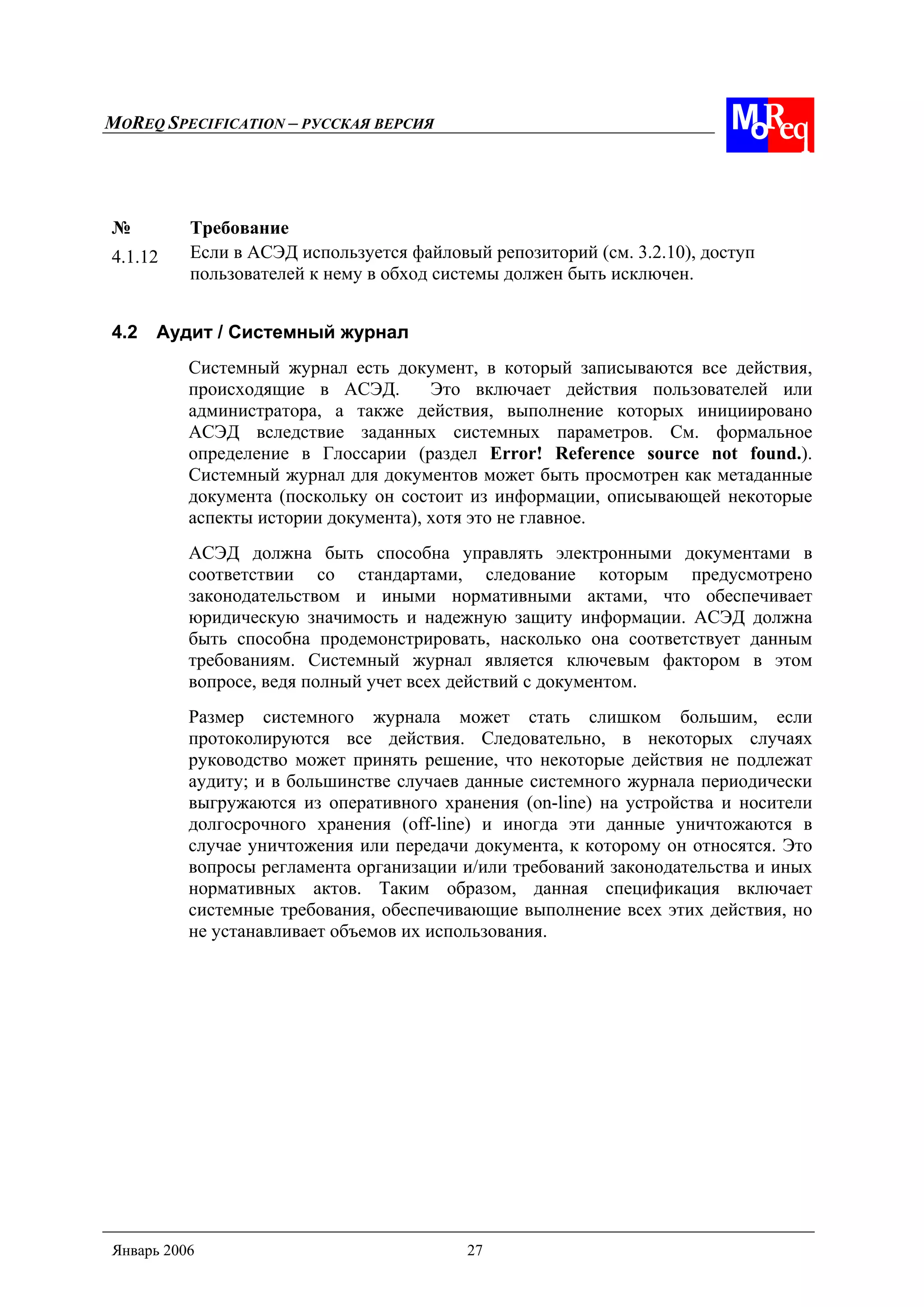 MOREQ SPECIFICATION – РУССКАЯ ВЕРСИЯ
Январь 2006 27
№ Требование
4.1.12 Если в АСЭД используется файловый репозиторий (см. 3.2.10), доступ
пользователей к нему в обход системы должен быть исключен.
4.2 Аудит / Системный журнал
Системный журнал есть документ, в который записываются все действия,
происходящие в АСЭД. Это включает действия пользователей или
администратора, а также действия, выполнение которых инициировано
АСЭД вследствие заданных системных параметров. См. формальное
определение в Глоссарии (раздел Error! Reference source not found.).
Системный журнал для документов может быть просмотрен как метаданные
документа (поскольку он состоит из информации, описывающей некоторые
аспекты истории документа), хотя это не главное.
АСЭД должна быть способна управлять электронными документами в
соответствии со стандартами, следование которым предусмотрено
законодательством и иными нормативными актами, что обеспечивает
юридическую значимость и надежную защиту информации. АСЭД должна
быть способна продемонстрировать, насколько она соответствует данным
требованиям. Системный журнал является ключевым фактором в этом
вопросе, ведя полный учет всех действий с документом.
Размер системного журнала может стать слишком большим, если
протоколируются все действия. Следовательно, в некоторых случаях
руководство может принять решение, что некоторые действия не подлежат
аудиту; и в большинстве случаев данные системного журнала периодически
выгружаются из оперативного хранения (on-line) на устройства и носители
долгосрочного хранения (off-line) и иногда эти данные уничтожаются в
случае уничтожения или передачи документа, к которому он относятся. Это
вопросы регламента организации и/или требований законодательства и иных
нормативных актов. Таким образом, данная спецификация включает
системные требования, обеспечивающие выполнение всех этих действия, но
не устанавливает объемов их использования.
 