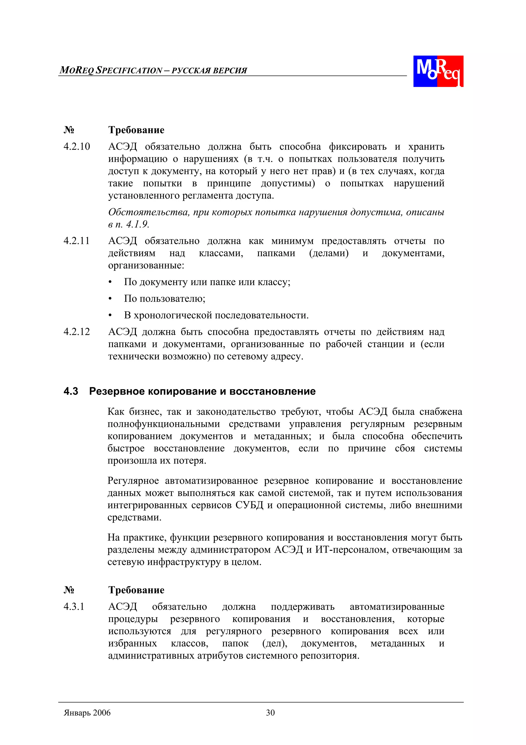MOREQ SPECIFICATION – РУССКАЯ ВЕРСИЯ
Январь 2006 30
№ Требование
4.2.10 АСЭД обязательно должна быть способна фиксировать и хранить
информацию о нарушениях (в т.ч. о попытках пользователя получить
доступ к документу, на который у него нет прав) и (в тех случаях, когда
такие попытки в принципе допустимы) о попытках нарушений
установленного регламента доступа.
Обстоятельства, при которых попытка нарушения допустима, описаны
в п. 4.1.9.
4.2.11 АСЭД обязательно должна как минимум предоставлять отчеты по
действиям над классами, папками (делами) и документами,
организованные:
• По документу или папке или классу;
• По пользователю;
• В хронологической последовательности.
4.2.12 АСЭД должна быть способна предоставлять отчеты по действиям над
папками и документами, организованные по рабочей станции и (если
технически возможно) по сетевому адресу.
4.3 Резервное копирование и восстановление
Как бизнес, так и законодательство требуют, чтобы АСЭД была снабжена
полнофункциональными средствами управления регулярным резервным
копированием документов и метаданных; и была способна обеспечить
быстрое восстановление документов, если по причине сбоя системы
произошла их потеря.
Регулярное автоматизированное резервное копирование и восстановление
данных может выполняться как самой системой, так и путем использования
интегрированных сервисов СУБД и операционной системы, либо внешними
средствами.
На практике, функции резервного копирования и восстановления могут быть
разделены между администратором АСЭД и ИТ-персоналом, отвечающим за
сетевую инфраструктуру в целом.
№ Требование
4.3.1 АСЭД обязательно должна поддерживать автоматизированные
процедуры резервного копирования и восстановления, которые
используются для регулярного резервного копирования всех или
избранных классов, папок (дел), документов, метаданных и
административных атрибутов системного репозитория.
 