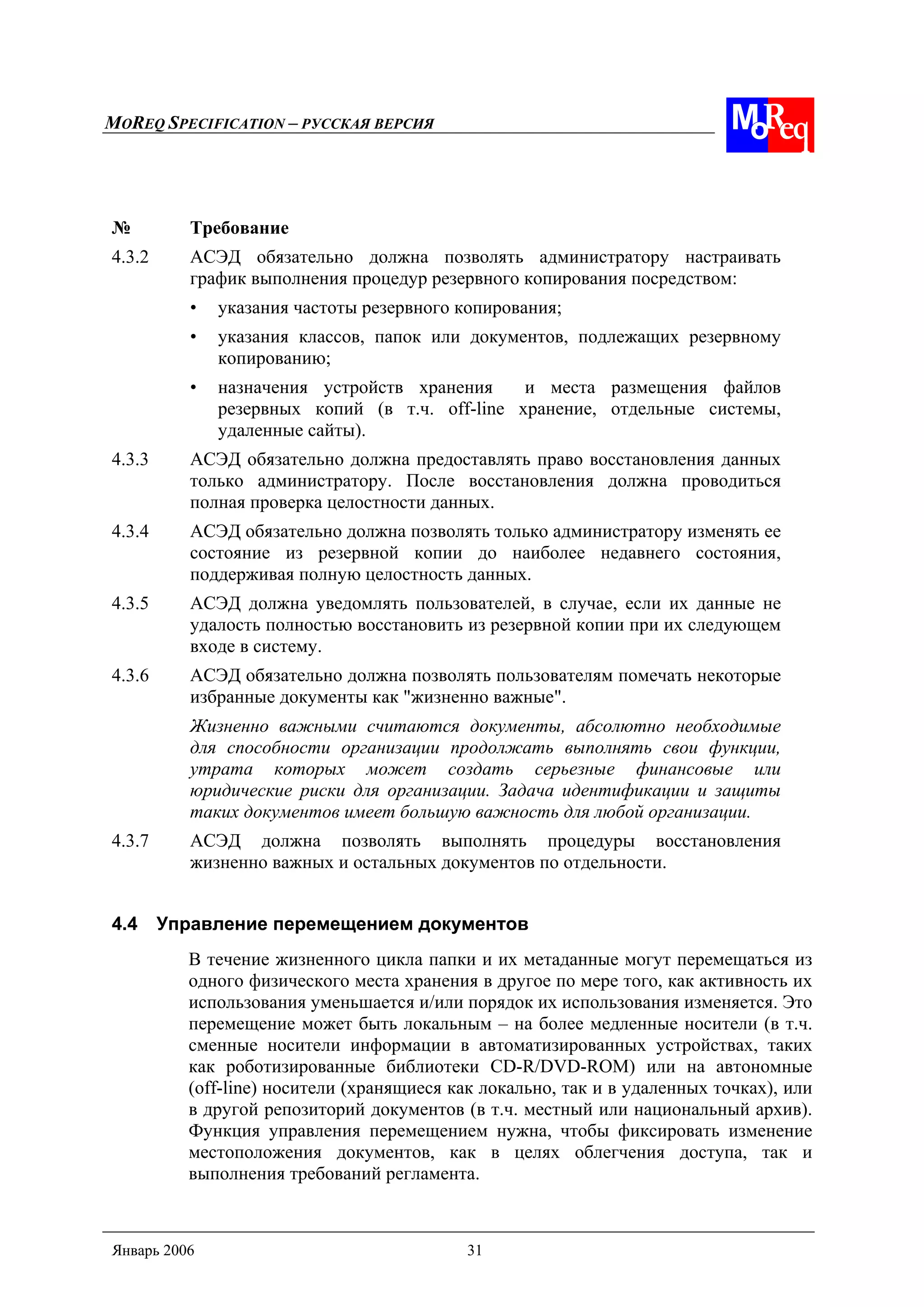 MOREQ SPECIFICATION – РУССКАЯ ВЕРСИЯ
Январь 2006 31
№ Требование
4.3.2 АСЭД обязательно должна позволять администратору настраивать
график выполнения процедур резервного копирования посредством:
• указания частоты резервного копирования;
• указания классов, папок или документов, подлежащих резервному
копированию;
• назначения устройств хранения и места размещения файлов
резервных копий (в т.ч. off-line хранение, отдельные системы,
удаленные сайты).
4.3.3 АСЭД обязательно должна предоставлять право восстановления данных
только администратору. После восстановления должна проводиться
полная проверка целостности данных.
4.3.4 АСЭД обязательно должна позволять только администратору изменять ее
состояние из резервной копии до наиболее недавнего состояния,
поддерживая полную целостность данных.
4.3.5 АСЭД должна уведомлять пользователей, в случае, если их данные не
удалость полностью восстановить из резервной копии при их следующем
входе в систему.
4.3.6 АСЭД обязательно должна позволять пользователям помечать некоторые
избранные документы как "жизненно важные".
Жизненно важными считаются документы, абсолютно необходимые
для способности организации продолжать выполнять свои функции,
утрата которых может создать серьезные финансовые или
юридические риски для организации. Задача идентификации и защиты
таких документов имеет большую важность для любой организации.
4.3.7 АСЭД должна позволять выполнять процедуры восстановления
жизненно важных и остальных документов по отдельности.
4.4 Управление перемещением документов
В течение жизненного цикла папки и их метаданные могут перемещаться из
одного физического места хранения в другое по мере того, как активность их
использования уменьшается и/или порядок их использования изменяется. Это
перемещение может быть локальным – на более медленные носители (в т.ч.
сменные носители информации в автоматизированных устройствах, таких
как роботизированные библиотеки CD-R/DVD-ROM) или на автономные
(off-line) носители (хранящиеся как локально, так и в удаленных точках), или
в другой репозиторий документов (в т.ч. местный или национальный архив).
Функция управления перемещением нужна, чтобы фиксировать изменение
местоположения документов, как в целях облегчения доступа, так и
выполнения требований регламента.
 